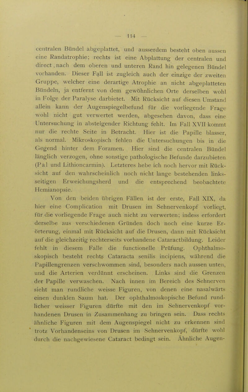 centralen Bündel abgeplattet, und ausserdem besteht oben aussen eine Randatrophie; rechts ist eine Abplattung der centralen und direct. nach dem oberen und unteren Rand hin gelegenen Bündel vorhanden. Dieser Fall ist zugleich auch der einzige der zweiten Gruppe, welcher eine derartige Atrophie an nicht abgeplatteten Bündeln, ja entfernt von dem gewöhnlichen Orte derselben wohl in Folge der Paralyse darbietet. Mit Rücksicht auf diesen Umstantl allein kann der Augenspiegelbefund für die vorliegende Frage wohl nicht gut verwertet werden, abgesehen davon, dass eine Untersuchung in absteigender Richtung fehlt. Im Fall XVII kommt nur die rechte Seite in Betracht. Hier ist die Papille blasser, als normal. Mikroskopisch fehlen die Untersuchungen bis in die Gegend hinter dem Foramen. Hier sind die centralen Bündel länglich verzogen, ohne sonstige pathologische Befunde darzubieten (Pal und Lithioncarmin). Letzteres hebe ich noch hervor mit Rück- sicht auf den wahrscheinlich noch nicht lange bestehenden links- seitigen Erweichungsherd und die entsprechend beobachtete Hemianopsie. Von den beiden übrigen Fällen ist der erste, Fall XIX, da hier eine Complication mit Drusen im Sehnervenkopf vorliegt, für die vorliegende Frage auch nicht zu verwerten; indess erfordert derselbe aus verschiedenen Gründen doch noch eine kurze Er- örterung, einmal mit Rücksicht auf die Drusen, dann mit Rücksicht auf die gleichzeitig rechterseits vorhandene Cataractbildung. Leider fehlt in diesem Falle die functionelle Prüfung. Ophthalmo- skopisch besteht recht§ Cataracta senilis incipiens, während die Papillengrenzen verschwommen sind, besonders nach aussen unten, und die Arterien verdünnt erscheinen. Links sind die Grenzen der Papille verwaschen. Nach innen im Bereich des Sehnerven sieht man rundliche weisse Figuren, von denen eine nasalwärts einen dunklen Saum hat. Der ophthalmoskopische Befund rund- licher weisser Figuren dürfte mit den im Sehnervenkopf vor- handenen Drusen in Zusammenhang zu bringen sein. Dass rechts ähnliche Figuren mit dem Augenspiegel nicht zu erkennen sind trotz Vorhandenseins von Drusen im Sehnervenkopf, dürfte wohl durch die nachgewiesene Cataract bedingt sein. Ähnliche Augen-
