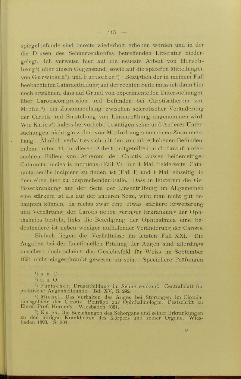 spiegelbefunde sind bereits wiederholt erhoben worden vind in der die Drusen des Sehnervenkopfes betreffenden Litteratur nieder- ofelesTt. Ich verweise hier auf die neueste Arbeit von Hirsch- berg') über diesen Gegenstand, sowie auf die späteren Mitteilungen von Gurwitsch^) und Purtscher.'') Bezüglich der in meinem Fall beobachteten Cataractbildung auf der rechten Seite muss ich dann hier noch erwähnen, dass auf Grund von experimentellen Untersuchungen über Carotiscompression und Befunden bei Carotisatherom von Michel*) ein Zusammenhang zwischen sclerotischer Veränderung der Carotis und Entstehung von Linsentrübung angenommen wird. Wie Knies'') indess hervorhebt, bestätigen seine und Anderer Unter- suchungen nicht ganz den von Michel angenommenen Zusammen- hang. Ähnlich verhält es sich mit den von mir erhobenen Befunden, indem unter 14 in dieser Arbeit mitgeteilten und darauf unter- suchten Fällen von Atherom der Carotis ausser beiderseitiger Cataracta nuclearis incipiens (Fall V) nur 1 Mal beiderseits Cata- racta senilis incipiens zu finden ist (Fall I) und 1 Mal einseitig in dem eben hier zu besprechenden-Falle. Dass in letzterem die Ge- fässerkrankung auf der Seite der Linsentrübung im Allgemeinen eine stärkere ist als auf der anderen Seite, wird man nicht gut be- haupten können, da rechts zwar eine etwas stärkere Erweiterung und Verhärtung der Carotis neben geringer Erkrankung der Oph- thalmica besteht, links die Beteiligung der Ophthalmica eine be- deutendere ist neben weniger auffallender Veränderung der Carotis. Einfach liegen die Verhältnisse im letzten Fall XXL Die Angaben bei der functionellen Prüfung der Augen sind allerdings unsicher; doch scheint das Gesichtsfeld für Weiss im September 1891 nicht eingeschränkt gewesen zu sein. Speciellere Prüfungen ij a. a. O. a. a. O. ^) Purtscher, Drusenbiklung im Sehnervenkopf. Centraiblatt für praktische Aufrenheilkunde. Bd. XV, S. 292. *J Michel, Das Verhalten des Auges bei Störungen im Circula- tion.sgebiete der Caroti.s. Beiträge zur Ophthalmologie. Festschrift zu Ehren Prof. Horner's. Wiesbaden 1881. ■') Knies, Die Beziehungen des Sehorgans und seiner Erkrankungen zu den übrigen Krankheiten des Körpers und seiner Organe. Wies- baden 1893. S. 304. 8*