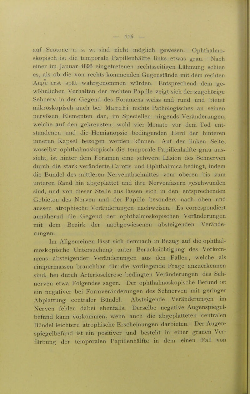 auf Scotone u. .s. w. sind nicht möglich gewesen. 0])hthalmo- skopisch ist die temporale Papillenhälfte links etwas grau. Nach einer im Januar 1893 eingetretenen rechtsseitigen Lähmung schien es, als ob die von rechts kommenden Gegenstände mit dem rechten Auge erst spät wahrgenommen würden. Entsprechend dem ge- wöhnlichen Verhalten der rechten Papille zeigt sich der zugehörige Sehnerv in der Gegend des Foramens weiss und rund und bietet mikroskopisch auch bei Marchi nichts Pathologisches an seinen nervösen Elementen dar, im Speciellen nirgends Veränderungen, welche auf den gekreuzten, wohl vier Monate vor dem Tod ent- standenen und die Hemianopsie bedingenden Herd der hinteren inneren Kapsel bezogen werden können. Auf der linken Seite, woselbst ophthalmoskopisch die temporale Papillenhälfte grau aus- sieht, ist hinter dem Foramen eine schwere Läsion des Sehnerven durch die stark veränderte Carotis und Ophthalmica bedingt, indem die Bündel des mittleren Nervenabschnittes vom oberen bis zum unteren Rand hin abgeplattet und ihre Nervenfasern geschwunden sind, und von dieser Stelle aus lassen sich in den entsprechenden Gebieten des Nerven und der Papille besonders nach oben und aussen atrophische Veränderungen nachweisen. Es correspondiert annähernd die Gegend der ophthalmoskopischen Veränderungen mit dem Bezirk der nachgewiesenen absteigenden Verände- rungen. Im Allgemeinen lässt sich demnach in Bezug auf die ophthal- moskopische Untersuchung unter Berücksichtigung des Vorkom- mens absteigender Veränderungen aus den Fällen, welche als einigermassen brauchbar für die vorliegende Frage anzuerkennen sind, bei durch Arteriosclerose bedingten Veränderungen des Seh- nerven etwa Folgendes sagen. Der ophthalmoskopische Befund ist ein negativer bei Formveränderungen des Sehnerven mit geringer Abplattung centraler Bündel. Absteigende Veränderungen im Nerven fehlen dabei ebenfalls. Derselbe negative Augenspiegel- befund kann vorkommen, wenn auch die abgeplatteten centralen Bündel leichtere atrophische Erscheinungen darbieten. Der Augen- spiegelbefund ist ein positiver und besteht in einer grauen Ver- färbung der temporalen Papillenhälfte in dem einen Fall von