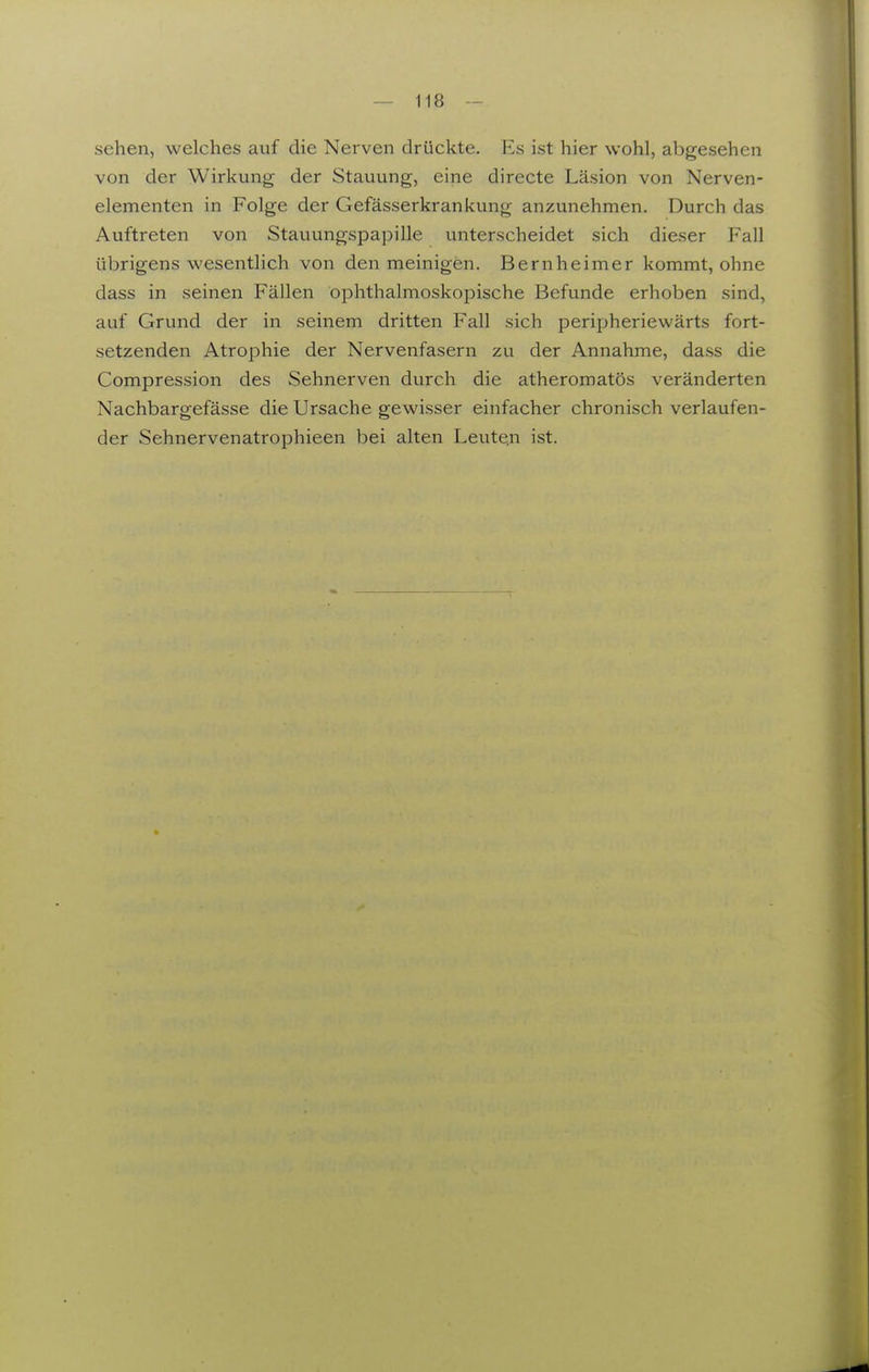 sehen, welches auf die Nerven drückte. Es ist hier wohl, abgesehen von der Wirkung der Stauung, eine directe Läsion von Nerven- elementen in Folge der Gefässerkrankung anzunehmen. Durch das Auftreten von Stauungspapille unterscheidet sich dieser Fall übrigens wesentlich von den meinigen. Bernheimer kommt, ohne dass in seinen Fällen ophthalmoskopische Befunde erhoben sind, auf Grund der in seinem dritten Fall sich peripheriewärts fort- setzenden Atrophie der Nervenfasern zu der Annahme, dass die Compression des Sehnerven durch die atheromatös veränderten Nachbargefässe die Ursache gewisser einfacher chronisch verlaufen- der Sehnervenatrophieen bei alten Leute.n ist.