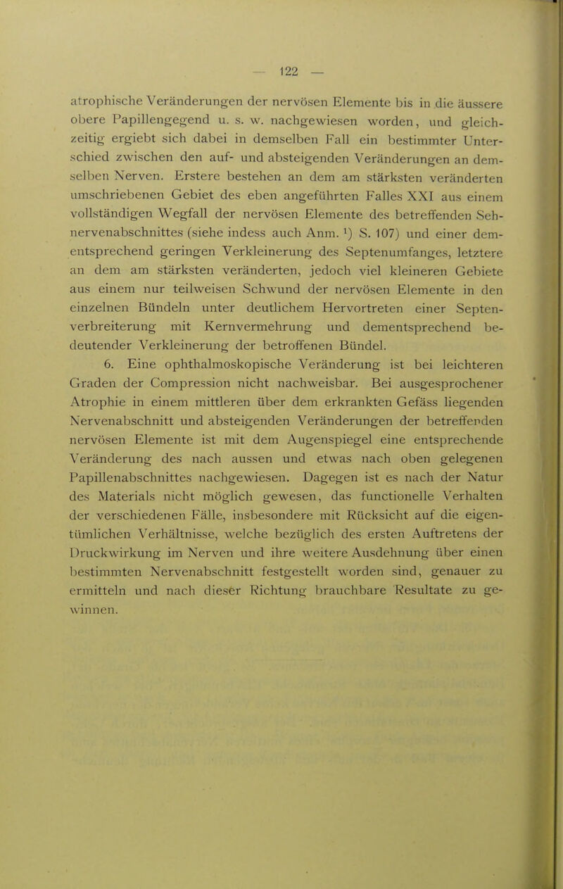 atrophische Veränderungen der nervösen Elemente bis in die äussere obere Papillengegend u. s. w. nachgewiesen worden, und gleich- zeitig ergiebt sich dabei in demselben Fall ein bestimmter Unter- schied zwischen den auf- und absteigenden Veränderungen an dem- selben Nerven. Erstere bestehen an dem am stärksten veränderten umschriebenen Gebiet des eben angeführten Falles XXI aus einem vollständigen Wegfall der nervösen Elemente des betreffenden Seh- nervenabschnittes (siehe indess auch Anm. ^) S. 107) und einer dem- entsprechend geringen Verkleinerung des Septenumfanges, letztere an dem am stärksten veränderten, jedoch viel kleineren Gebiete aus einem nur teilweisen Schwund der nervösen Elemente in den einzelnen Bündeln unter deutlichem Hervortreten einer Septen- verbreiterung mit Kernvermehrung und dementsprechend be- deutender Verkleinerung der betroffenen Bündel. 6. Eine ophthalmoskopische Veränderung ist bei leichteren Graden der Compression nicht nachweisbar. Bei ausgesprochener Atrophie in einem mittleren über dem erkrankten Gefäss liegenden Nervenabschnitt und absteigenden Veränderungen der betreffenden nervösen Elemente ist mit dem Augenspiegel eine entsprechende Veränderung des nach aussen und etwas nach oben gelegenen Papillenabschnittes nachgewiesen. Dagegen ist es nach der Natur des Materials nicht möglich gewesen, das functionelle Verhalten der verschiedenen Fälle, insbesondere mit Rücksicht auf die eigen- tümlichen Verhältnisse, welche bezüglich des ersten Auftretens der Druckwirkung im Nerven und ihre weitere Ausdehnung über einen bestimmten Nervenabschnitt festgestellt worden sind, genauer zu ermitteln und nach dieser Richtung brauchbare Resultate zu ge- winnen.