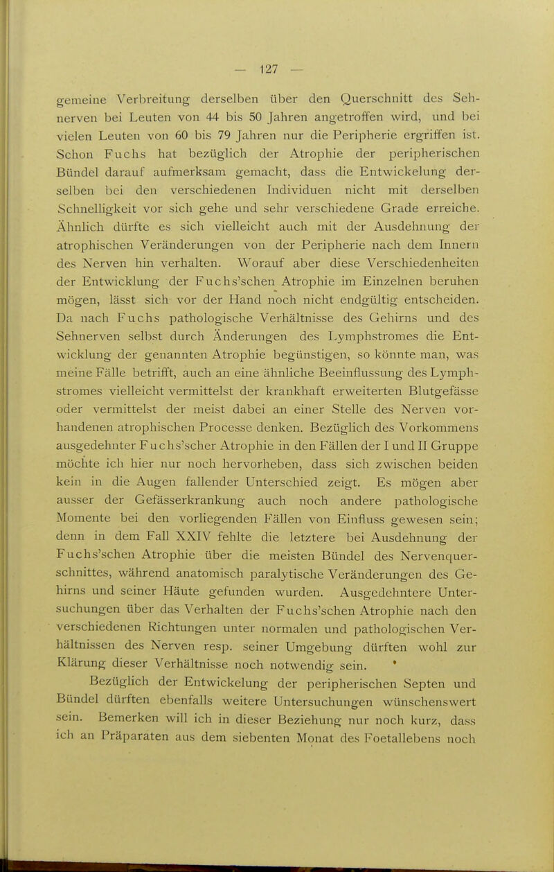 gemeine Verbreitung derselben über den Querschnitt des Seh- nerven bei Leuten von 44 bis 50 Jahren angetroffen wird, und bei vielen Leuten von 60 bis 79 Jahren nur die Peripherie ergriffen ist. Schon Fuchs hat bezüglich der Atrophie der peripherischen Bündel darauf aufmerksam gemacht, dass die Entwickelung der- selben bei den verschiedenen Individuen nicht mit derselben Schnelligkeit vor sich gehe und sehr verschiedene Grade erreiche. Ähnlich dürfte es sich vielleicht auch mit der Ausdehnung der atrophischen Veränderungen von der Peripherie nach dem Innern des Nerven hin verhalten. Worauf aber diese Verschiedenheiten der Entwicklung der Fuchs'schen Atrophie im Einzelnen beruhen mögen, lässt sich vor der Hand noch nicht endgültig entscheiden. Da nach Fuchs pathologische Verhältnisse des Gehirns und des Sehnerven selbst durch Änderungen des Lymphstromes die Ent- wicklung der genannten Atrophie begünstigen, so könnte man, was meine Fälle betrifft, auch an eine ähnliche Beeinflussung des Lymph- stromes vielleicht vermittelst der krankhaft erweiterten Blutgefässe oder vermittelst der meist dabei an einer Stelle des Nerven vor- handenen ati-ophischen Processe denken. Bezüglich des Vorkommens ausgedehnter Fuchs'scher Atrophie in den Fällen der I und II Gruppe möchte ich hier nur noch hervorheben, dass sich zwischen beiden kein in die Augen fallender Unterschied zeigt. Es mögen aber ausser der Gefässerkrankung auch noch andere joathologische Momente bei den vorliegenden Fällen von Einfluss gewesen sein; denn in dem Fall XXIV fehlte die letztere bei Ausdehnung der Fuchs'schen Atrophie über die meisten Bündel des Nervenquer- schnittes, während anatomisch paralytische Veränderungen des Ge- hirns und seiner Häute gefunden wurden. Ausgedehntere Unter- suchungen über das Verhalten der Fuchs'schen Atrophie nach den verschiedenen Richtungen unter normalen und pathologischen Ver- hältnissen des Nerven resp. seiner Umgebung dürften wohl zur Klärung dieser Verhältnisse noch notwendip; sein. Bezüglich der Entwickelung der peripherischen Septen und Bündel dürften ebenfalls weitere Untersuchungen wünschenswert sein. Bemerken will ich in dieser Beziehung nur noch kurz, dass ich an Präparaten aus dem siebenten Monat des Foetallebens noch