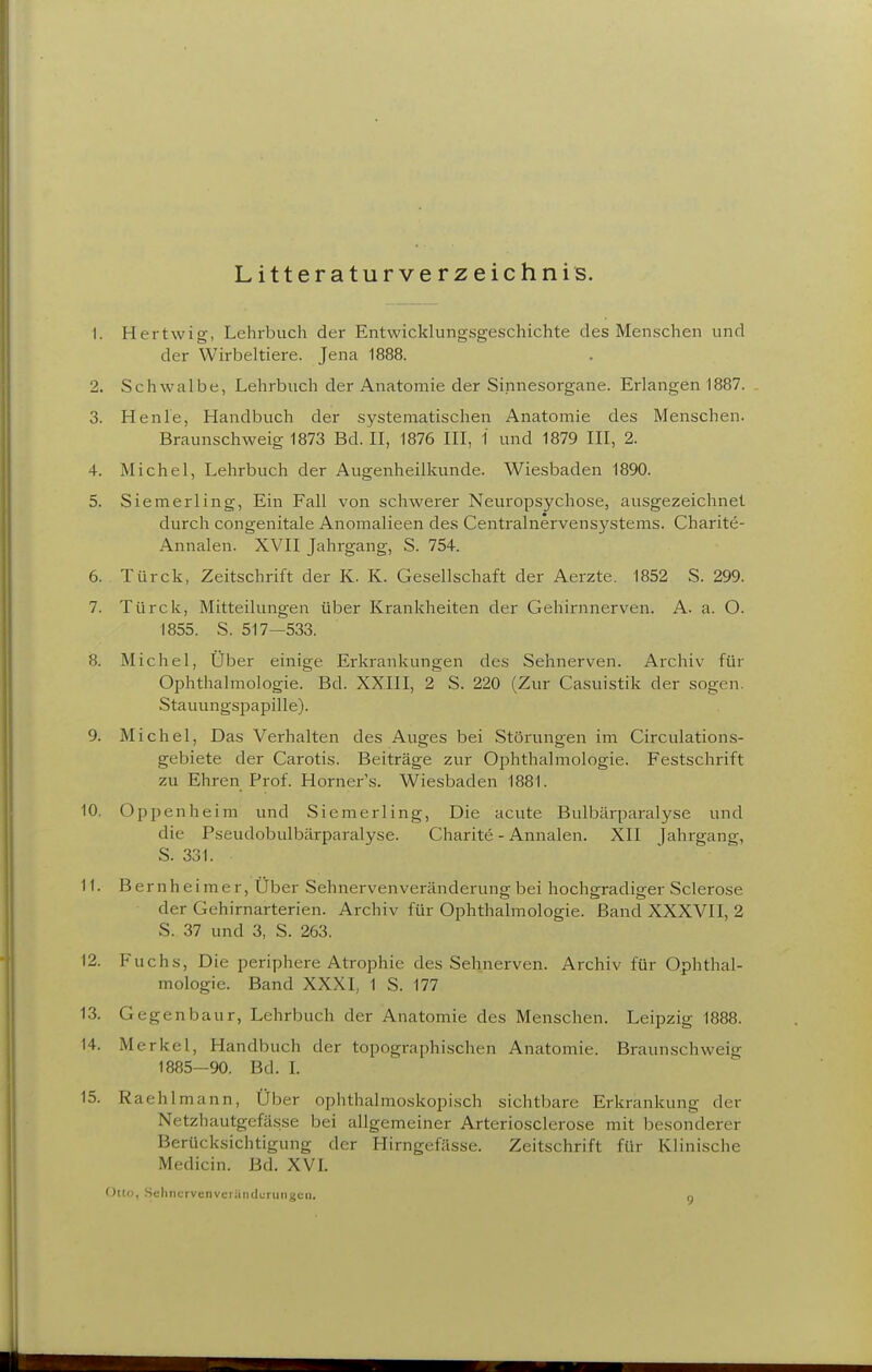 Litteraturverzeichnis. 1. Hertwig, Lehrbuch der Entwicklungsgeschichte des Menschen und der Wirbeltiere. Jena 1888. 2. Schwalbe, Lehrbuch der Anatomie der Sinnesorgane. Erlangen 1887. 3. Henle, Handbuch der systematischen Anatomie des Menschen. Braunschweig 1873 Bd. II, 1876 III, 1 und 1879 III, 2. 4. Michel, Lehrbuch der Augenheilkunde. Wiesbaden 1890. 5. Siemerling, Ein Fall von schwerer Neuropsychose, ausgezeichnet durch congenitale Anomalieen des Centrainervensystems. Charite- Annalen. XVII Jahrgang, S. 754. 6. Türck, Zeitschrift der K. K. Gesellschaft der Aerzte. 1852 S. 299. 7. Türck, Mitteilungen über Krankheiten der Gehirnnerven. A. a. O. 1855. S. 517-533. 8. Michel, Uber einige Erkrankungen des Sehnerven. Archiv für Ophthalmologie. Bd. XXIII, 2 S. 220 (Zur Casuistik der sogen. Stauungspapille). 9. Michel, Das Verhalten des Auges bei Störungen im Circulations- gebiete der Carotis. Beiträge zur Ophthalmologie. Festschrift zu Ehren Prof. Horner's. Wiesbaden 1881. 10. Oppenheim und Siemerling, Die acute Bulbärparalyse und die Pseudobulbärparalyse. Charite - Annalen. XII Jahrgang, S. 331. 11. Bernheimer, Über Sehnervenveränderung bei hochgradiger Sclerose der Gehirnarterien. Archiv für Ophthalmologie. Band XXXVII, 2 S. 37 und 3, S. 263. 12. Fuchs, Die periphere Atrophie des Sehnerven. Archiv für Ophthal- mologie. Band XXXI, 1 S. 177 13. Gegenbaur, Lehrbuch der Anatomie des Menschen. Leipzig 1888. 14. Merkel, Handbuch der topographischen Anatomie. Braunschweig 1885—90. Bd. L 15. Raehlmann, Über ophthalmoskopisch sichtbare Erkrankung der Netzhautgcfässe bei allgemeiner Arteriosclerose mit besonderer Berücksichtigung der Hirngefässe. Zeitschrift für Klinische Medicin. Bd. XVI. Otto, Sclmcrvcnvci iiiicluriiiigcii. q