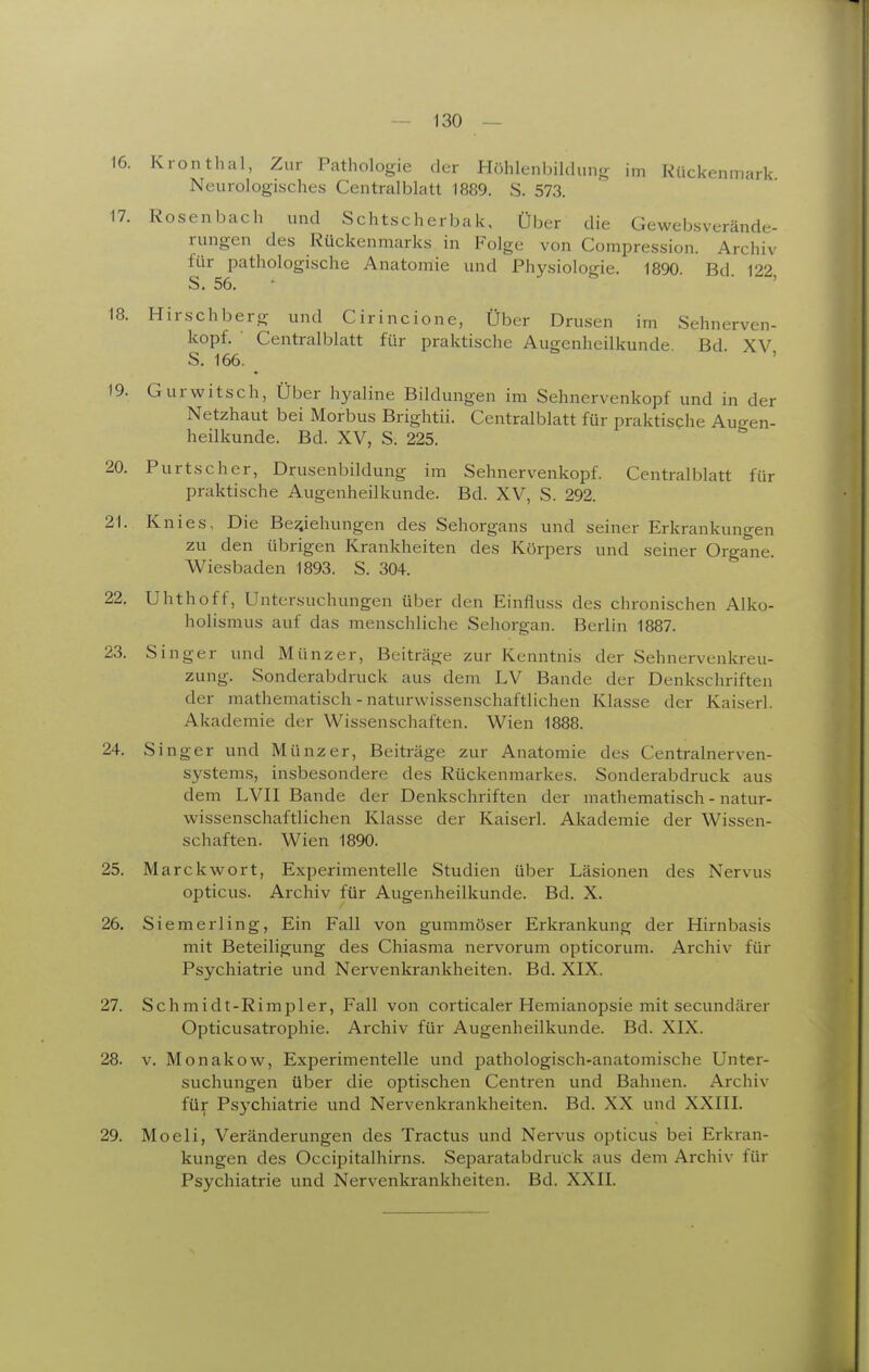 16. Kronthal, Zur Pathologie der Höhlenbilcluiifr im Rückenmark Neurologisches Centraiblatt 1889. S. 573. 17. Rosen bach und Schtscherbak, Über die Gewebsverände- rungen des Rückenmarks in Folge von Compression. Archiv für pathologische Anatomie und Physiologie. 1890. Bd. 122 S. 56. ■ ' 18. Hirschberg und Cirincione, Über Drusen im Sehnerven- kopf. ■ Centralblatt für praktische Augenheilkunde Bd XV S. 166. 19. Gurwitsch, Über hyaline Bildungen im Sehnervenkopf und in der Netzhaut bei Morbus Brightü. Centralblatt für praktische Augen- heilkunde. Bd. XV, S. 225. 20. Purtsc her, Drusenbildung im Sehnervenkopf. Centralblatt für praktische Augenheilkunde. Bd. XV, S. 292. 21. Knies, Die Beziehungen des Sehorgans und seiner Erkrankungen zu den übrigen Krankheiten des Körpers und seiner Organe. Wiesbaden 1893. S. 304. 22. Uhthoff, Untersuchungen über den Einfluss des chronischen Alko- holismus auf das menschliche Sehorgan. Berlin 1887. 23. Singer und Münzer, Beiträge zur Kenntnis der Sehnervenkreu- zung. Sonderabdruck aus dem LV Bande der Denkschriften der mathematisch - naturwissenschaftlichen Khisse der Kaiserl. Akademie der Wissenschaften. Wien 1888. 24. Singer und Münz er, Beiträge zur Anatomie des Centrainerven- systems, insbesondere des Rückenmarkes. Sonderabdruck aus dem LVII Bande der Denkschriften der mathematisch - natur- wissenschaftlichen Klasse der Kaiserl. Akademie der Wissen- schaften. Wien 1890. 25. Marckwort, Experimentelle Studien über Läsionen des Nervus opticus. Archiv für Augenheilkunde. Bd. X. 26. Siemerling, Ein Fall von gummöser Erkrankung der Hirnbasis mit Beteiligung des Chiasma nervorum opticorum. Archiv für Psychiatrie und Nervenkrankheiten. Bd. XIX. 27. Schmidt-Rimpler, Fall von corticaler Hemianopsie mit secundärer Opticusatrophie. Archiv für Augenheilkunde. Bd. XIX. 28. V. Monakow, Experimentelle und pathologisch-anatomische Unter- suchungen über die optischen Centren und Bahnen. Archiv für Psychiatrie und Nervenkrankheiten. Bd. XX und XXIII. 29. Moeli, Veränderungen des Tractus und Nervus opticus bei Erkran- kungen des Occipitalhirns. Separatabdruck aus dem Archiv für Psychiatrie und Nervenkrankheiten. Bd. XXII.