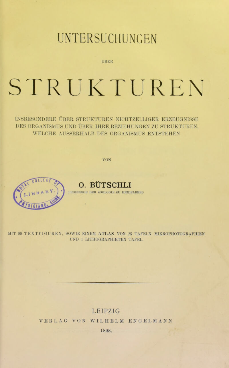 UNTERSUCHUNGEN UBER STRUKTUREN INSBESONDERE ÜBER STRUKTUREN NICHTZELLIGER ERZEUGNISSE DES ORGANISMUS UND ÜBER IHRE BEZIEHUNGEN ZU STRUKTUREN, WELCHE AUSSERHALB DES ORGANISMUS ENTSTEHEN VON O. BÜTSCHLI PROFESSOE DES ZOOLOGIE ZU HEIDELBERG MIT 99 TEXTFIGUREN. SOWIE EINEM ATLAS VON 26 TAFELN MIKROPHOTOGRAPHIEN UND l LITHOGRAPHIRTEN TAFEL. VERLAG VON LEIPZIG W I LH EL M 1898. E N (i EL M ANN