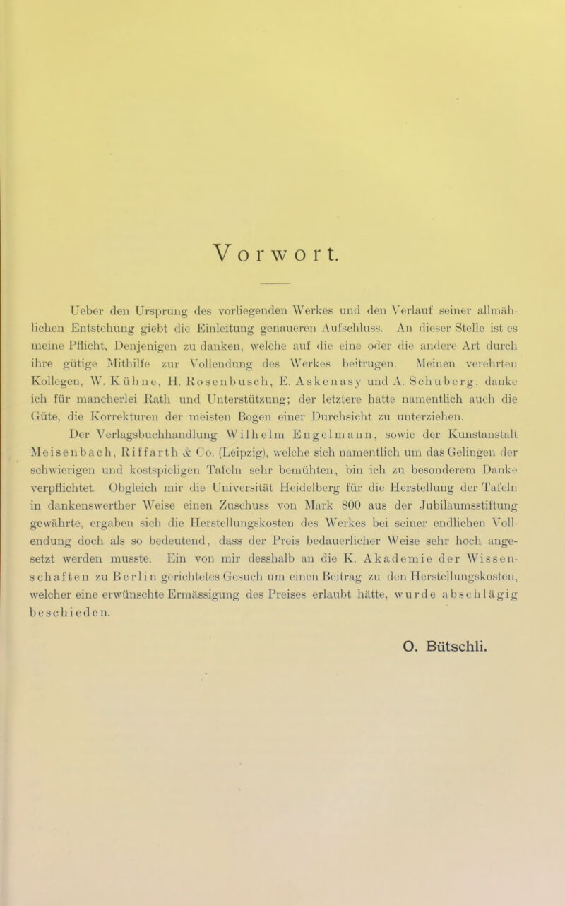 Vorwort. Ueber den Ursprung des vorliegenden Werkes und den Verlauf seiner allmäh- lichen Entstehung giebt die Einleitung genaueren Aufschluss. An dieser Stelle ist es meine Pflicht, Denjenigen zu danken, welche auf die eine oder die andere Art durch ihre gütige Mithilfe zur Vollendung des Werkes beitrugen. Meinen verehrten Kollegen, W. Kühne, H. Rosenbusch, E. Askenasy und A. Schuberg, danke ich für mancherlei Rath und Unterstützung; der letztere hatte namentlich auch die Güte, die Korrekturen der meisten Bogen einer Durchsicht zu unterziehen. Der Verlagsbuchhandlung Wilhelm En gel mann, sowie der Kunstanstalt Meisenbach, Riffarth & Co. (Leipzig), welche sich namentlich um das Gelingen der schwierigen und kostspieligen Tafeln sehr bemühten, bin ich zu besonderem Danke verpflichtet. Obgleich mir die Universität Heidelberg für die Herstellung der Tafeln in dankenswerther Weise einen Zuschuss von Mark 800 aus der Jubiläumsstiftung gewährte, ergaben sich die Herstellungskosten des Werkes bei seiner endlichen Voll- endung doch als so bedeutend, dass der Preis bedauerlicher AVeise sehr hoch ange- setzt werden musste. Ein von mir desshalb an die K. Akademie der Wissen- schaften zu Berlin gerichtetes Gesuch um einen Beitrag zu den Herstellungskosten, welcher eine erwünschte Ermässigung des Preises erlaubt hätte, wurde abschlägig beschieden. O. Bütschli.