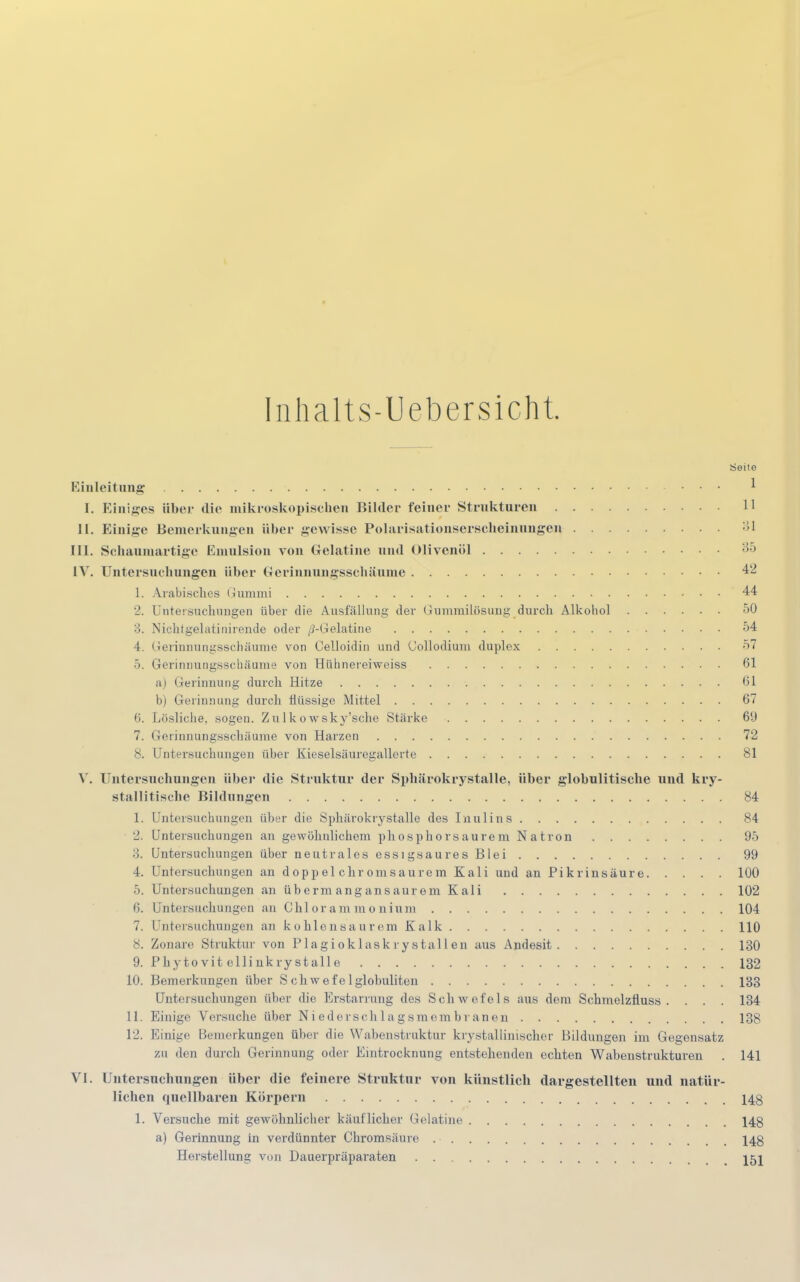 Inhalts-Uebersicht. Seite Einleitung * [. Einiges über die mikroskopischen Bilder feiner Strukturen 11 II. Einige Bemerkungen über gewisse Polarisationserscheinungen :>1 III. Schaumartige Emulsion von Gelatine und Olivenöl 35 IV. Untersuchungen über Gerinnungsschäume 42 1. Arabisches Gummi '44 2. Untersuchungen über die Ausfällung der Gummilösung durch Alkobol 50 3. Nichtgelatinirende oder /^-Gelatine 54 4. Gerinnungsschäume von Celloidin und (Jollodium duplex 57 5. Gerinnungsschäume von Hühnereiweiss 61 a) Gerinnung durch Hitze 61 b) Gerinnung durch flüssige Mittel 67 6. Lösliche, sogen. Zu 1 kowsky'sche Stärke 6!) 7. Gerinnungsschäume von Harzen 72 8. Untersuchungen über Kieselsäuregallerte 81 V. Untersuchungen über die Struktur der Sphärokrystalle, über globulitische und kry- stallitische Bildungen 84 1. Untersuchungen über die Sphärokrystalle des Inulins 84 2. Untersuchungen an gewöhnlichem phosphorsaurem Natron 95 3. Untersuchungen über neutrales essigsaures Blei 99 4. Untersuchungen an doppel ehr omsaurein Kali und an Pikrinsäure 100 5. Untersuchungen an übermangansaurem Kali 102 6. Untersuchungen an Chlorammonium 104 7. Untersuchungen an kohlensaurem Kalk 110 8. Zonare Struktur von Plagioklaskrystallen aus Andesit 130 9. Phytovit ellinkrystalle 132 10. Bemerkungen über S chw ef e 1 glohuliten 133 Untersuchungen über die Erstarrung des Schwefels aus dem Schmelzüuss . . . . 134 11. Einige Versuche über Ni edorschlagsmem.br anen 138 12. Einige Bemerkungen über die Wabenstruktur krystallinischer Bildungen im Gegensatz zu den durch Gerinnung oder Eintrocknung entstehenden echten Wabenstrukturen . 141 VI. Untersuchungen über die feinere Struktur von künstlich dargestellten und natür- lichen quellbaren Körpern 14g 1. Versuche mit gewöhnlicher käuflicher Gelatine 143 a) Gerinnung in verdünnter Chi-omsäure 148 Herstellung von Dauerpräparaten 15j