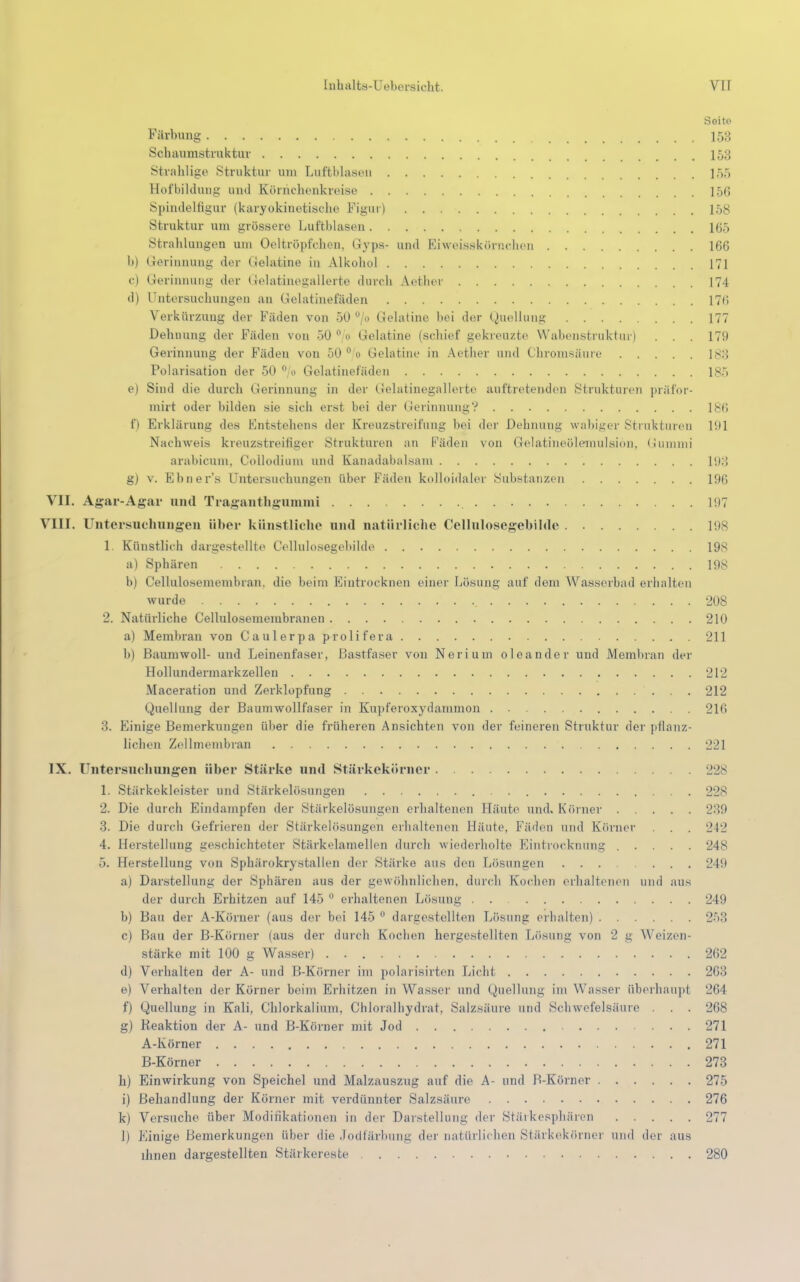 Soito Färbung 153 Schaumstruktur 153 Strahlige Struktur uui Luftblasen 155 Hofbildung und Körnchenkreise ]56 Spindelfigur (karyokinetische Figur) 158 Struktur um grössere Luftblasen l(i,r) Strahlungen um Oeltröpfchen, Gyps- und Fiweisskörnchen 166 b) Gerinnung der Gelatine in Alkohol 171 e) Gerinnung der Gelatinegallerte durch Aothcr 174 d) Untersuchungen an Gelatinefäden 17C> Verkürzung der Fäden von 50 ü/ Gelatine bei der Quellung 177 Dehnung der Fäden von 50 °/o Gelatine (schief gekreuzte Wabenstruktur) . . . 179 Gerinnung der Fäden von 50 ° o Gelatine in Aether und Chromsäure 183 Polarisation der 50 % Gelatinefäden 185 e) Sind die durch Gerinnung in der Gelatinegallerte auftretenden Strukturen präfor- mirt oder bilden sie sich erst bei der Gerinnung? 186 f) Erklärung des Entstehens der Kreuzstreifung hei der Dehnung wabiger Strukturen 191 Nachweis kreuzstreifiger Strukturen an Fäden von Gelatineöleinulsion, Gummi arabicum, Collodium und Kanadabalsam 1!):-! g) v. Ebner's Untersuchungen über Fäden kolloidaler Substanzen 196 VII. Agar-Agar und Traganthgummi 197 VIII. Untersuchungen über künstliche und natürliche Cellulosegebilde 198 1 Künstlieh dargestellte Cellulosegebilde 198 a) Sphären 198 b) CeUulosemembran, die beim Eintrocknen einer Lösung auf dem Wasserball erhalten wurde 208 2. Natürliche Cellulosemembranen 210 a) Membran von Caulerpa prolifera 211 b) Baumwoll- und Leinenfaser, Bastfaser von Neriuin oleander und Membran der Hollundermarkzellen 212 Maceration und Zerklopfung 212 Quellung der Baumwollfaser in Kupferoxydammon 216 Finige Bemerkungen über die früheren Ansichten von der feineren Struktur der pflanz- lichen Zellmembran 221 IX. Untersuchungen über Stärke und Stärkekörner 228 1. Stärkekleister und Stärkelösungen 228 2. Die durch Eindampfen der Stärkelösungen erhaltenen Häute und. Körner 2:»9 .'!. Die durch Gefrieren der Stärkelösungen erhaltenen Häute, Fäden und Körner . . . 242 4. Herstellung geschichteter Stärkelamellen durch wiederholte Eintrocknung ..... 248 5. Herstellung von Sphärokrystallen der Stärke aus den Lösungen 249 a) Darstellung der Sphären aus der gewöhnlichen, durch Kochen erhaltenen und aus der durch Erhitzen auf 145 0 erhaltenen Lösung 249 b) Bau der A-Köruer (aus der bei 145 0 dargestellten Lösung erhalten) 253 c) Bau der B-Körner (aus der durch Kochen hergestellten Lösung von 2 g Weizen- stärke mit 100 g Wasser) 262 d) Verhalten der A- und B-Körner im polarisirten Lichl 263 e) Verhalten der Körner beim Erhitzen in Wasser und Quellung im Wasser überhaupt 264 f) Quellung in Kali, Chlorkalium. Chloralhydrat. Salzsäure und Schwefelsäure . . . 268 g) Reaktion der A- und B-Körner mit Jod 271 A-Körner 271 B-Körner 273 h) Einwirkung von Speichel und Malzauszug auf die A- und B-Körner 275 i) Behandlung der Körner mit verdünnter Salzsäure 276 k) Versuche über Modifikationen in der Darstellung der Stärkesphären 277 1) Einige Bemerkungen über die Jodfärbung der natürlichen Stärkekörner und der aus ihnen dargestellten Stärkereste 280