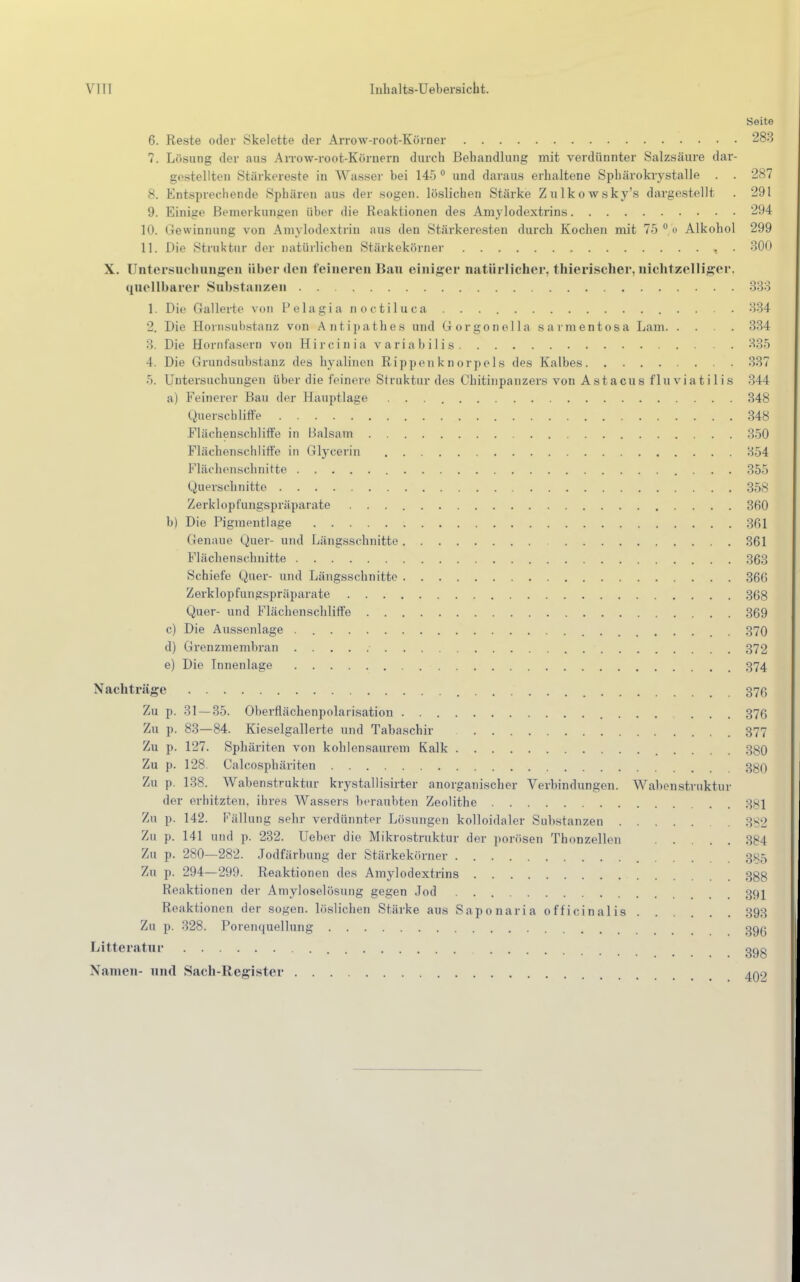 Seite 6. Reste oder Skelette der Arrow-root-Körner 283 7. Lösung der aus Arrow-root-Körnern durch Behandlung mit verdünnter Salzsäure dar- gestellten Stärkereste in Wasser hei 145 0 und daraus erhaltene Sphärokrystalle . . 287 8. Entsprechende Sphären aus der sogen, löslichen Stärke Zulkowsky's dargestellt . 291 9. Einige Bemerkungen über die Reaktionen des Amylodextrins 294 10. Gewinnung von Amylodextrin aus den Stärkeresten durch Kochen mit 75 0 o Alkohol 299 11. Die Struktur der natürlichen Stärkekörner , . 300 X. Untersuchungen über den feineren Bau einiger natürlicher, thierischer, nichtzelliger, quellbarer Substanzen 333 1. Die Gallerte von Felagi a n octiluca . . 334 2. Die Hornsubstanz von Antipathes und Gorgonella sarmentosa Lam 334 3. Die Horn fasern von Hi r ci n i a v ari a b i 1 i s 335 1. Die Grundsabstanz des hyalinen Rippenknorpels des Kalbes 337 5. Untersuchungen über die feinere Struktur des Chitinpanzers von Astacus fluviatiIis 344 a) Feinerer Bau der Hauptlage 348 Querscbliffe 348 Flächenschliffe in Balsam 350 Flächenschliffe in Glycerin 354 Flächenschnitte 355 Querschnitte 358 Zerklopfungspräparate 360 b) Die Pigmentlage 361 Genaue Quer- und Längsschnitte 361 Flächenschnitte 363 Schiefe Quer- und Längsschnitte 366 Zerklopfungspräparate 368 Quer- und Flächenschliffe 369 c) Die Aussenlage . 370 d) Grenzmembran ■ 372 e) Die Tnnenlage 374 Nachträge 376 Zu p. 31 — 35. Oberflächenpolarisation ... 376 Zu p. 83—84. Kieselgallerte und Tabaschir 377 Zu p. 127. Sphäriten von kohlensaurem Kalk 380 Zu p. 128. Calcosphäriten 3gQ Zu p. 138. Wabenstruktur krystallisirter anorganischer Verbindungen. Wabenstruktur der erhitzten, ihres Wassers beraubten Zeolithe 3gi Zu p. 142. Fällung sehr verdünnter Lösungen kolloidaler Substanzen . 332 Zu p. 141 und p. 232. Ueber die Mikrostruktur der porösen Thonzellen 384 Zu p. 280—282. Jodfärbung der Stärkekörner 3x5 Zu p. 294—299. Reaktionen des Amylodextrins 3gg Reaktionen der Amyloselösung gegen Jod öqi Reaktionen der sogen, löslichen Stärke aus Saponaria officinalis 393 Zu p. 328. Porenquellung ggg Litteratur ggg Namen- und Sach-Register 4Q9