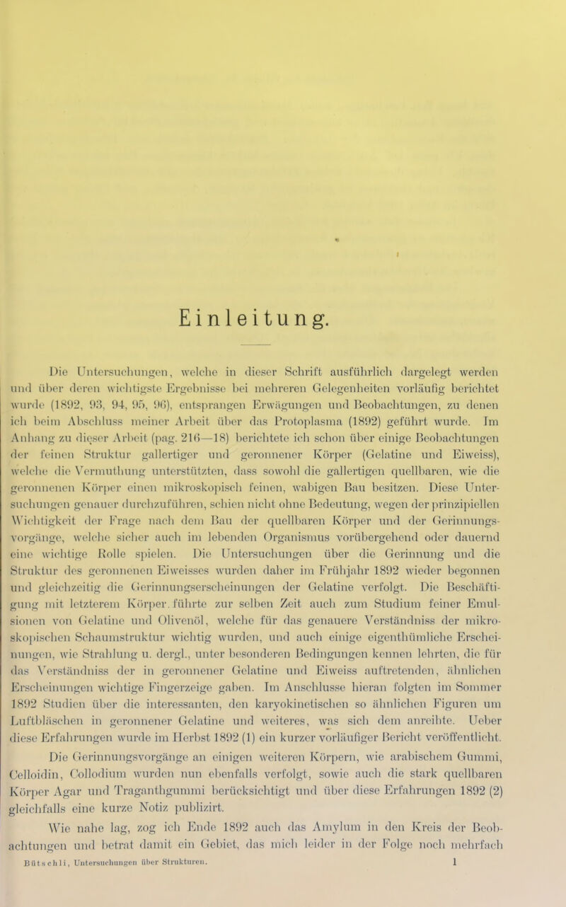 Einleitung. Die Untersuchungen, welche in dieser Schrift ausführlich dargelegt werden and über deren wichtigste Ergebnisse bei mehreren Gelegenheiten vorläufig berichtet wurde (1892, 93, 94, 95, 96), entsprangen Erwägungen und Beobachtungen, zu denen ich heim Abschluss meiner Arbeit über das Protoplasma (1892) geführt wurde. Im Anhang zu dieser Arbeil (pag. 216—18) berichtete ich schon über einige Beobachtungen der feinen Struktur gallertiger und geronnener Körper (Gelatine und Eiweiss), welche die Vermuthung unterstützten, dass sowohl die gallertigen quellbaren, wie die geronneneu Körper einen mikroskopisch feinen, wabigen Bau besitzen. Diese Unter- suchungen genauer durchzuführen, schien nicht ohne Bedeutung, wegen der prinzipiellen Wichtigkeit der Frage nach dein Bau der quellbaren Körper und der Gerinnungs- vorgänge, welche sicher auch im lebenden Organismus vorübergebend oder dauernd eine wichtige Rolle spielen. Die Untersuchungen über die Gerinnung und die Struktur des geronnenen Ei weisses wurden daher im Früh jahr 1892 wieder begonnen tmd gleichzeitig die Gerinnungserscheinungen der Gelatine verfolgt. Die Beschäfti- gung mit letzterem Körper, führte zur selben Zeit auch zum Studium feiner Emul- sionen von Gelatine und Olivenöl, welche für das genauere Verständniss der mikro- skopischen Schaumstruktur wichtig wurden, und auch einige eigenthümliche Erschei- nungen, wie Strahlung u. dergl., unter besonderen Bedingungen kennen lehrten, die für das Verständniss der in geronnener Gelatine und Eiweiss auftretenden, ähnlichen Erscheinungen wichtige Fingerzeige gaben. Im Anschlüsse hieran folgten im Sommer 1892 Studien über die interessanten, den karyokinetischen so ähnlichen Figuren um Luftbläschen in geronnener Gelatine und weiteres, was sich dem anreihte. Ueber diese Erfahrungen wurde im Herbst 1892 (1) ein kurzer vorläufiger Bericht veröffentlicht . Die Gerinnungsvorgänge an einigen weiteren Körpern, wie arabischem Gummi, Celloidin, Collodium wurden nun ebenfalls verfolgt, sowie auch die stark quellbaren Körper Agar und Traganthgummi berücksichtigt und über diese Erfahrungen 1892 (2) gleichfalls eine kurze Notiz publizirt. Wie nahe lag, zog ich Ende 1892 auch das Amylum in den Kreis der Beob- achtungen und betrat damit ein Gebiet, das mich leider in der Folge noch mehrfach Bfltsehli, Untersuchungen über Strukturen. 1