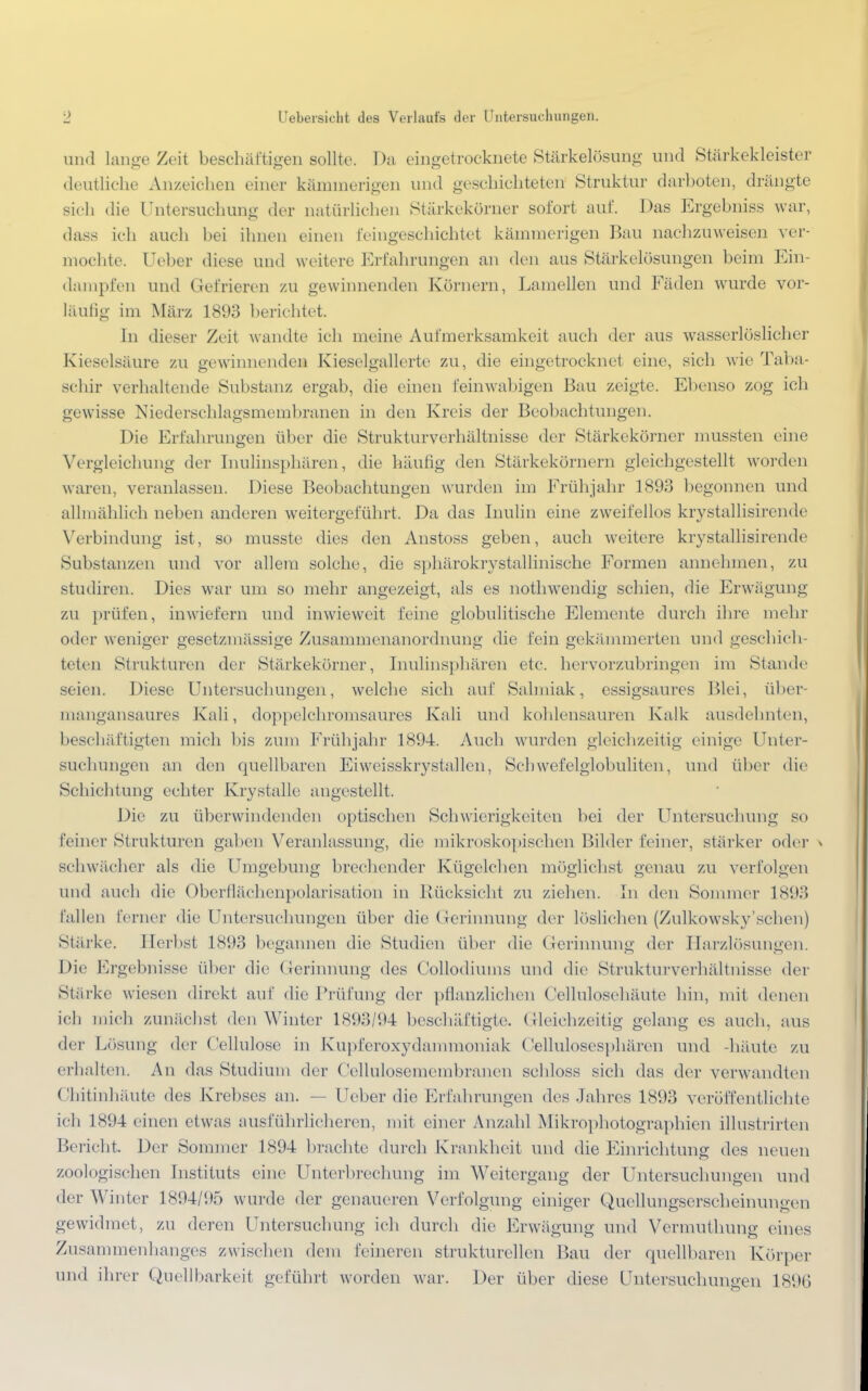 und lange Zeit beschäftigen sollte. Da eingetrocknete Stärkelösung und Stärkekleister deutliche Anzeichen einer kännnerigen und geschichteten Struktur darboten, drängte sich die Untersuchung der natürlichen Stärkekörner sofort auf. Das Ergebniss war, dass ich auch bei ihnen einen feingeschichtet kämmerigen Bau nachzuweisen ver- mochte. Ueber diese und weitere Erfahrungen an den aus Stärkelösungen beim Ein- dampfen und Gefrieren zu gewinnenden Körnern, Lamellen und Fäden wurde vor- läufig im März 1893 berichtet. In dieser Zeit wandte ich meine Aufmerksamkeit auch der aus wasserlösliche]' Kieselsäure zu gewinnenden Kieselgallerte zu, die eingetrocknet eine, sich wie Taba- schir verhaltende Substanz ergab, die einen deinwabigen Bau zeigte. Ebenso zog ich gewisse Niederschlagsmembranen in den Kreis der Beobachtungen. Die Erfahrungen über die Strukturverhältnisse der Stärkekörncr mussten eine Vergleichung der Inulinsphären, die häufig den Stärkekörnern gleichgestellt worden waren, veranlassen. Diese Beobachtungen wurden im Frühjahr 1893 begonnen und allmählich neben anderen weitergeführt. Da das Inulin eine zweifellos krystallisircnde Verbindung ist, so musste dies den Anstoss geben, auch weitere krystallisirende Substanzen und vor allem solche, die sphärokrystallinische Formen annehmen, zu studiren. Dies war um so mehr angezeigt, als es nothwendig schien, die Erwägung zu prüfen, inwiefern und inwieweit feine globulitische Elemente durch ihre mehr oder weniger gesetzmässige Zusammenanordnung die fein gekümmerten und geschich- teten Strukturen der Stärkekörner, Inulinsphären etc. hervorzubringen im Stande seien. Diese Untersuchungen, welche sieh auf Salmiak, essigsaures Blei, über- mangansaures Kali, doppelchromsaures Kali und kohlensauren Kalk ausdehnten, beschäftigten mich bis zum Frühjahr 1894. Auch wurden gleichzeitig einige Unter- suchungen an den quellbaren Eiweisskrystallen, Schwefelglobuliten, und über die Schichtung echter Krystalle angestellt. Die zu überwindenden optischen Schwierigkeiten bei der Untersuchung so feiner Strukturen gaben Veranlassung, die mikroskopischen Bilder feiner, stärker oder > schwächer als die Umgebung brechender Kügelchen möglichst genau zu verfolgen und auch die Oberflächenpolarisation in Rücksicht zu ziehen. In den Sommer 1893 fallen ferner die Untersuchungen über die Gerinnung der lösliehen (Zulkowsky* sehen) Stärke. Herbst 1893 begannen die Studien über die Gerinnung der Harzlösungen. Die Ergebnisse über die Gerinnung des Collodiums und die Strukturverhältnisse der Stärke wiesen direkt auf die Prüfung der pflanzlichen Cellulosehäute hin, mit denen ich mich zunächst den Winter 1893/94 beschäftigte. Gleichzeitig gelang es auch, aus der Lösung der Cellulose in Kupferoxydammoniak Cellulosesphären und -häute zu erhalten. An das Studium der Cellulosemembranen schloss sieh das der verwandten Chitinhäute des Krebses an. Ueber die Erfahrungen des Jahres 1893 veröffentlichte ich 1894 einen etwas ausführlicheren, mit einer Anzahl Mikrophotographien illustrirten Bericht. Der Sommer 1894 brachte durch Krankheit und die Einrichtung des neuen zoologischen Instituts eine Unterbrechung im Weitergang der Untersuchungen und der Winter 1894/95 wurde der genaueren Verfolgung einiger Quellungserscheinungen gewidmet, zu deren Untersuchung ich durch die Erwägung und Vermuthung eines Zusammenhanges zwischen dem feineren strukturellen Bau der quellbaren Körper und ihrer Quellbarkeit geführt worden war. Der über diese Untersuchungen 1896