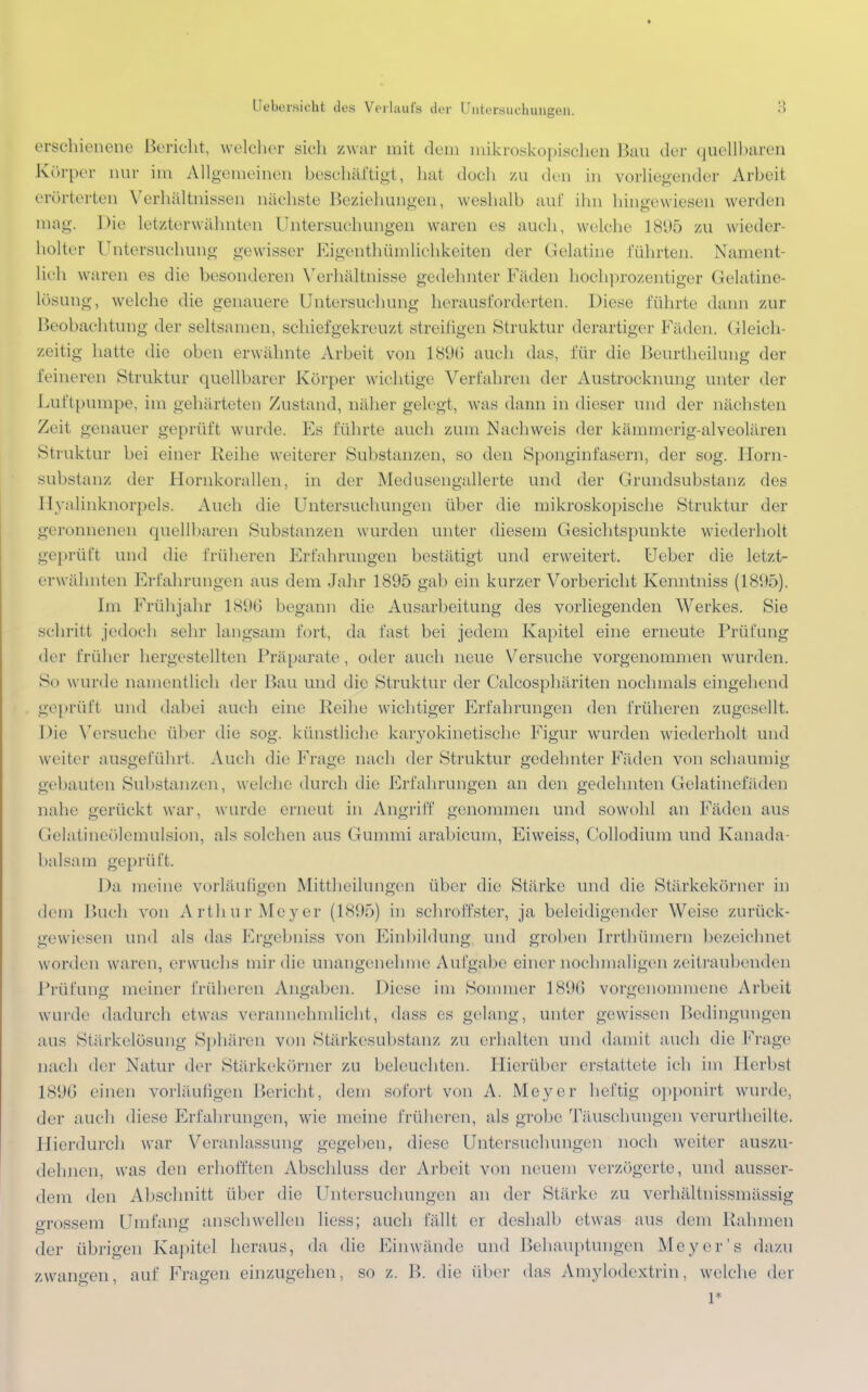 erschienene Bericht, welcher sich /war mit dem mikroskopischen Bau der quellbaren Körper nur im Allgemeinen beschäftigt, hat doch zu den in vorliegender Arbeit erörterten Verhältnissen nächste Beziehungen, weshalb auf ihn hingewiesen werden mag. Die letzterwähnten Untersuchungen waren es auch, welche 1895 zu wieder- holter Untersuchung gewisser Eigenthümlichkeiten der Gelatine führten. Nament- lieh waren es die besonderen Verhältnisse gedehnter Fäden hochprozentiger Gelatine- lösung, welche die genauere Untersuchung heraus forderten. Diese führte dann zur Beobachtung der seltsamen, schiefgekreuzt streifigen Struktur derartiger Fäden. Gleich- zeitig hatte die oben erwähnte Arbeit von 1896 auch das, für die Beurtheilung der feineren Struktur quellbarer Körper wichtige Verfahren der Austrocknung unter der Luit pumpe, im gehärteten Zustand, näher gelegt, was dann in dieser und der nächsten Zeit genauer geprüft wurde. Es führte auch zum Nachweis der kämmerig-alveolären Struktur bei einer Reihe weiterer Substanzen, so den Sponginfasern, der sog. Horn- substanz der Hornkorallen, in der Medusengallerte und der Grundsubstanz des Hyalinknorpels. Auch die Untersuchungen über die mikroskopische Struktur der geronnenen quellbaren Substanzen wurden unter diesem Gesichtspunkte wiederholt geprüft und die früheren Erfahrungen bestätigt und erweitert. Ueber die letzt- erwähnten Erfahrungen aus dem Jahr 1895 gab ein kurzer Vorbericht Kenntniss (18(.)ö). Im Frühjahr 1896 begann die Ausarbeitung des vorliegenden Werkes. Sie schritt jedoch sehr langsam fort, da fast bei jedem Kapitel eine erneute Prüfung der früher hergestellten Präparate, oder auch neue Versuche vorgenommen wurden. Sd wurde namentlich der Bau und die Struktur der Calcosphäriten nochmals eingehend geprüft und dabei auch eine Reihe wichtiger Erfahrungen den früheren zugesellt. Die Versuche über die sog. künstliche karyokinetische Figur wurden wiederholt und weiter ausgeführt. Auch die Frage nach der Struktur gedehnter Fäden von schaumig gebauten Substanzen, welche durch die Erfahrungen an den gedehnten Gelatinefäden nahe gerückt war, wurde erneut in Angriff genommen und sowohl an Fäden aus Gelatineölemulsion, als solchen aus Gummi arabicum, Eiweiss, Collodium und Kanada- balsam geprüft. Da meine vorläufigen Mittheilungen über die Stärke und die Stärkekörner in dem Buch von Arthur Meyer (1895) in schroffster, ja beleidigender Weise zurück- gewiesen und als das Ergebniss von Einbildung und groben Irrthümern bezeichnel worden waren, erwuchs mir die unangenehme Aufgal >e einer nochmaligen zeitraubenden Prüfung meiner früheren Angaben. Diese im Sommer 1896 vorgenommene Arbeit wurde dadurch etwas verannehmlicht, dass es gelang, unter gewissen Bedingungen .•ms Stärkelösung Sphären von Stärkesubstanz zu erhalten und damit auch die Frage nach der Natur der Stärkekörner zu beleuchten. Hierüber erstattete ich im Herbst 1896 einen vorläufigen Bericht, dem sofort von A. Meyer heftig opponirt wurde, der auch diese Erfahrungen, wie meine früheren, als grobe Täuschungen verurtheilte. Hierdurch war Veranlassung gegeben, diese Untersuchungen noch weiter auszu- dehnen, was den erhofften Abschluss der Arbeit von neuem verzögerte, und ausser- dem den Abschnitt über die Untersuchungen an der Stärke zu verhältnissmässig grossem Umfang anschwellen Hess; auch fällt er deshalb etwas aus dem Rahmen der übrigen Kapitel heraus, da die Einwände und Behauptungen Meyer's dazu zwangen auf Fragen einzugehen, so z. B. die über das Amylodextrin, welche der 1*