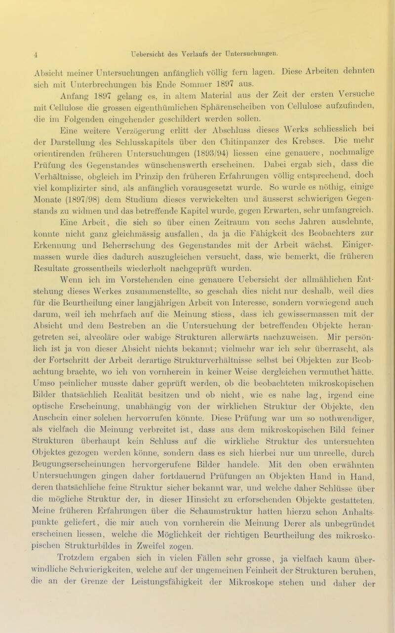 Absicht meiner Untersuchungen anfänglich völlig- lern lagen. Diese Arbeiten dehnten sich mit Unterbrechungen bis Ende Sommer 1897 aus. Anfang 1897 gelang es, in altem Material aus der Zeit der ersten Versuche mit Cellulose die grossen eigentümlichen Sphärenscheiben von Cellulose aufzufinden, die im Folgenden eingehender geschildert werden sollen. Eine weitere Verzögerung erlitt der Abschluss dieses Werks schliesslich bei der Darstellung des Schlusskapitels über den Chitinpanzer des Krebses. Die mehr orientirenden früheren Untersuchungen (1893/94) Hessen eine genauere, nochmalige Prüfung des Gegenstandes wünschenswerth erscheinen. Dabei ergab sich, dass die Verhältnisse, obgleich im Prinzip den früheren Erfahrungen völlig entsprechend, doch viel komplizirter sind, als anfänglich vorausgesetzt wurde. So wurde es nöthig, einige Monate (1897/98) dem Studium dieses verwickelten und äusserst schwierigen Gegen- stands zu widmen und das betreffende Kapitel wurde, gegen Erwarten, sehr umfangreich. Eine Arbeit, die sich so über einen Zeitraum von sechs Jahren ausdehnte, konnte nicht ganz gleichinässig ausfallen, da ja die Fähigkeit des Beobachters zur Erkennung und Beherrschung des Gegenstandes mit der Arbeit wächst. Einiger- massen wurde dies dadurch auszugleichen versucht, dass, wie bemerkt, die früheren Resultate grossentheils wiederholt nachgeprüft wurden. Wenn ich im Vorstehenden eine genauere Uebersicht der allmählichen Ent- stehung dieses Werkes zusammenstellte, so geschah dies nicht nur deshalb, weil dies für die Benrtheilung einer langjährigen Arbeit von Interesse, sondern vorwiegend auch darum, weil ich mehrfach auf die Meinung stiess, dass ich gewissermassen mit der Absicht und dem Bestreben an die Untersuchung der betreffenden Objekte heran- getreten sei, alveoläre oder wabige Strukturen allerwärts nachzuweisen. Mir persön- lich ist ja von dieser Absicht nichts bekannt; vielmehr war ich sehr überrascht, als der Fortschritt der Arbeit derartige Strukturverhältnisse selbst bei Objekten zur Beob achtung brachte, wo ich von vornherein in keiner Weise dergleichen vermuthet nätte. Umso peinlicher musste daher geprüft werden, ob die beobachteten mikroskopischen Bilder thatsächlich Realität besitzen und ob nicht, wie es nahe lag, irgend eine optische Erscheinung, unabhängig von der wirklichen Struktur der Objekte, den Anschein einer solchen hervorrufen könnte. Diese Prüfung war um so nothwendiger, als vielfach die Meinung verbreitet ist, dass aus dem mikroskopischen Bild feiner Strukturen überhaupt kein Schluss auf die wirkliche Struktur des untersuchten Objektes gezogen werden könne, sondern dass es sich hierbei nur um unreelle, durch Beugungserscheinungen hervorgerufene Bilder handele. Mit den oben erwähnten Untersuchungen gingen daher fortdauernd Prüfungen an Objekten Hand in Hand, deren thatsächliche feine Struktur sicher bekannt war, und welche daher Schlüsse über die mögliche Struktur der, in dieser Hinsicht zu erforschenden Objekte gestatteten. Meine früheren Erfahrungen über die Schaumstruktur hatten hierzu schon Anhalts- punkte geliefert, die mir auch von vornherein die Meinung Derer als unbegründet erscheinen liessen, welche die Möglichkeit der richtigen Benrtheilung des mikrosko- pischen Strükturbildes in Zweifel zogen. Trotzdem ergaben sich in vielen Fällen sehr grosse, ja vielfach kaum über- windliehe Schwierigkeiten, welche auf der ungemeinen Feinheit der Strukturen beruhen, die an der Grenze der Leistungsfähigkeit der Mikroskope stehen und daher der