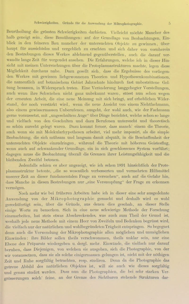 Beurtbeilung die grössten Schwierigkeiten darbieten. Vielleicht möchte Mancher des- halb geneigt sein, diese Bemühungen: an!' der Grundlage von Beobachtungen, Ein- blick in den feineren Bau mancher der untersuchten Objekte zu gewinnen, über- haupt für aussichtslos und vergeblich zu erachten und sich daher von vornherein den Bestrebungen dieses Werkes altlehnend gegenüberstellen, auch die darauf ver- wandte lange Zeit für vergeudet ansehen. Die Erfahrungen, welche ich in dieser Hin- sicht mit meinen Untersuchungen über die Protoplasmastrukturen machte, legen diese Möglichkeit durchaus nahe. Dazu gesellt sich, dass die Ergebnisse des vorliegen- den Werkes mit gewissen liebgewonnenen Theorien und Hypothesenkombinationen, die namentlich auf botanischem Gebiet Jahrzehnte hindurch last unbestrittene Gel- tung besassen, in Widerspruch treten. Eine Veränderung langgehegter Vorstellungen, auch wenn ihre Schwächen nicht ganz unbekannt waren, stösst nun schon wegen der erneuten Arbeit, die eine neue Meinung mit sich bringt, auf erheblichen Wider- stand, der noch verstärk! wird, wenn die neue Ansicht von einem Nichtfachmann, also einem gewissermassen Unberufenen, ausgeht, der wohl auch, wie der Fachmann gerne voraussetzt, mit „ungeschultem Auge über Dinge berichtet, welche schon so lange und vielfach von den Geschulten und dazu Berufenen untersucht und theoretisch so schön zurecht gelegt waren. Dazu kommt ferner, dass manch' einem die Theorie, auch wenn sie mit Molekularhypothesen arbeitet, viel mehr imponirt, als die simple Beobachtung, die sich mühsam und langsam damit abquält, in die Beschaffenheit der untersuchten Objekte einzudringen, während die Theorie mit höherem Geistesflug, wenn auch auf schwankender Grundlage, ein in sich geschlossenes System vorführt; dagegen niuss die Beobachtung überall die Grenzen ihrer Leistungsfähigkeit und die bleibenden Zweifel betonen. Jedenfalls schien es aber angezeigt, wie ich schon 1891 hinsichtlich der Proto- plasmastruktur betonte, „die so wesentlich verbesserten und vermehrten Hilfsmittel unserer Zeit an dieser fundamentalen Frage zu versuchen, auch auf die Gefahr hin, dass Manche in diesen Bestrebungen nur „eine Versumpfung der Frage zu erkennen vermögen. Noch mehr wie bei früheren Arbeiten habe ich in dieser eine sehr ausgedehnte Anwendung von der Mikrophotographie gemacht und deshalb wird es wohl gerechtfertigt sein, über die Gründe, ans denen dies geschah, an dieser Stelle einige Worte zu bemerken. Sich in. eine neue schwierige Methode der Forschung einzuarbeiten, hat stets etwas Abschreckendes, was auch zum Theil der Grund ist, weshalb jede neue Methode mit einem Heer von Zweifeln und Bedenken begrüsst wird, die vielfach nur der natürlichen und wohlbegründeten Trägheit entspringen. So begegnet denn auch die Verwendung der Mikrophotographie allen möglichen und unmöglichen Fanwänden: ihre Bilder sollen theils verschwommen, theils unklar sein, nur eine Ebene des Präparats wiedergeben u. dergl. mehr. Einwände, die vielfach nur darauf beruhen, dass Diejenigen, von welchen sie ausgehen, sich die Photographie, von der wir voraussetzen, dass sie als solche einigermassen gelungen ist, nicht mit der nöthigen Zeit und Ruhe sorgfältig betrachten, resp. studiren. Denn da die Photographie das getreue Abbild des natürlichen Objektes ist, will sie auch wie dieses sorgfältig und genau studirt werden. Dass mm die Photographien, die bei sehr starken Ver- grösserungen solch1 feine, an der Grenze des Sichtbaren stehende Strukturen dar-