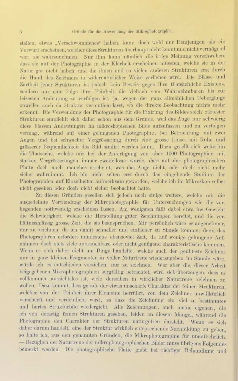 stellen, etwas „Verschwommenes haben, kann doch wohl nur Demjenigen als ein Vorwurf erscheinen, welcher diese Strukturen überhaupt nicht kennt und nicht vermögend war, sie wahrzunehmen. Nur ihm kann nämlich die irrige Meinung vorschweben, dass sie auf der Photographie in der Klarheit erscheinen müssten, welche sie in der Natur gar nicht haben und die ihnen und so vielen anderen Strukturen erst durch die Hand des Zeichners in widernatürlicher Weise verliehen wird. Die Blässe und Zartheit jener Strukturen ist jedoch kein Beweis gegen ihre thatsächliche Existenz, sondern nur eine Folge ihrer Feinheit, die vielfach vom Wahrnehmbaren bis zur leisesten Andeutung zu verfolgen ist, ja, wegen der ganz allmählichen Uebergänge zuweilen auch da Struktur vermuthen lässt, wo die direkte Beobachtung nichts mehr erkennt. Die Verwendung der Photographie für die Fixirung des Bildes solch' zartester Strukturen empfiehlt sich daher schon aus dem Grunde, weil das Auge nur schwierig diese blassen Andeutungen im mikroskopischen Bilde aufzufassen und zu verfolgen vermag, während auf einer gelungenen Photographie, bei Betrachtung mit zwei Augen und bei schwacher Vergrösserung durch eine grosse Linse, mit Ruhe und grösserer Bequemlichkeit das Bild studirt werden kann. Dazu gesellt sich weiterhin die Thatsache, welche mir bei der Anfertigung von über 1000 Photographien mit starken Vergrösserungen immer zweifelloser wurde, dass auf der photographischen Platte doch auch manches erscheint, was das Auge nicht, oder doch nicht mehr sicher wahrnimmt. Ich bin nicht selten erst durch das eingehende Studium der Photographien auf Einzelheiten aufmerksam geworden, welche ich im Mikroskop selbst nicht gesehen oder doch nicht sicher beobachtet hatte. Zu diesen Gründen gesellen sich jedoch noch einige weitere, welche mir die ausgedehnte Verwendung der Mikrophotographie für Untersuchungen wie die vor- liegenden nothwendig erscheinen lassen. Am wenigsten fällt dabei etwa ins Gewicht die Schwierigkeit, welche die Herstellung guter Zeichnungen bereitet, und die ver- hältnissmässig grosse Zeit, die sie beanspruchen. Mir persönlich wäre es angenehmer, nur zu zeichnen, da ich damit schneller und einfacher zu Stande komme; denn das Photographiren erfordert mindestens ebensoviel Zeit, da auf wenige gelungene Auf- nahmen doch stets viele unbrauchbare oder nicht genügend charakteristische kommen. Wenn es sich daher nicht um Dinge handelte, welche auch der geübteste Zeichner nur in ganz kleinen Fragmenten in voller Naturtreue wiederzugeben im Stande wäre, würde ich es entschieden vorziehen, nur zu zeichnen. Wer aber die, dieser Arbeit beigegebenen Mikrophotographien sorgfältig betrachtet, wird sich überzeugen, dass es vollkommen aussichtslos ist, viele derselben in wirklicher Naturtreue zeichnen zu wollen. Dazu kommt, dass gerade der etwas unscharfe Charakter der feinen Strukturen, welcher von der Feinheit ihrer Elemente herrührt, von dem Zeichner unwillkürlich verschärft und verdeutlicht wird, so dass die Zeichnung ein viel zu bestimmtes und hartes Strukturbild wiedergiebt. Alle Zeichnungen, auch meine eigenen, die ich von derartig feinen Strukturen gesehen, leiden an diesem Mangel, während die Photographie den Charakter der Strukturen naturgetreu darstellt. Wenn es sich daher darum handelt, eine der Struktur wirklich entsprechende Nachbildung zu geben, so halte ich, aus den genannten Gründen, die Mikrophotographie für unentbehrlich. - Bezüglich der Xaturtreue der mikrophotographischen Bilder muss übrigens Folgendes bemerkt werden. Die photographische Platte giebt bei richtiger Behandlung und