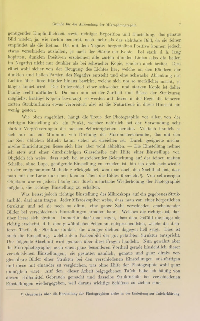 genügender Empfindlichkeit, sowie richtiger Exposition und Einstellung, das genaue Bild wieder, ja, wie vorhin bemerkt, noch mehr als das sichtbare Bild, da sie feiner empfindet als die Retina. Die mit dem Negativ hergestellten Positive können jedoch etwas verschieden ausfallen, je nach der Stärke der Kopie. Bei stark, d. h. lang kopirten, dunklen Positiven erscheinen alle zarten dunklen Linien (also die hellen im Negativ) nicht nur dunkler als bei schwacher Kopie, sondern auch breiter. Dies rührt wohl sicher von der Beugung des Lichtes her, welche an den Rändern der dunklen und hellen Partien des Negativs entsteht und eine schwache Ablenkung des Lichtes über diese Ränder hinaus bewirkt, welche sich um so merklicher macht, je länger kopirt wird. Der Unterschied einer schwachen und starken Kopie ist daher häutig recht auffallend. Da man nun bei der Zartheit und Blässe der Strukturen möglichst kräftige Kopien bevorzugt, so werden auf diesen in der Regel die feineren zarten Strukturlinien etwas verbreitert, also ist die Naturtreue in dieser Hinsicht ein wenig gestört. Wie oben angeführt, hängt die Treue der Photographie vor allem von der richtigen Einstellung ab, ein Punkt, welcher natürlich bei der Verwendung sehr starker Yergrösserungcn die meisten Schwierigkeiten bereitet. Vielfach handelt es sich nur um ein Minimum von Drehung der Mikrometerschraube, das mit den zur Zeit üblichen Mitteln kaum sicher zu erreichen ist. Durch geeignete mecha- nische Einrichtungen liesse sich hier aber wohl abhelfen. — Die Einstellung nehme ich stets auf einer durchsichtigen Glasscheibe mit Hilfe einer Einstelllupe vor. Obgleich ich weiss, dass auch bei ausreichender Beleuchtung auf der feinen matten Scheibe, ohne Lupe, genügende Einstellung zu erzielen ist, bin ich doch stets wieder zu der erstgenannten Methode zurückgekehrt, wenn sie auch den Nachtheil hat, dass man mit der Lupe nur einen kleinen Theil des Bildes übersieht1). Von schwierigen Objekten war es jedoch häufig nur durch mehrfache Wiederholung der Photographie möglich, die richtige Einstellung zu erhalten. Was heisst jedoch richtige Einstellung des Mikroskops auf ein gegebenes Struk- turbild, darf man fragen. Jeder Mikroskopiker weiss, dass man von einer körperlichen Struktur und sei sie noch so dünn, eine ganze Zahl verschieden erscheinender Bilder bei verschiedenen Einstellungen erhalten kann. Welches die richtige ist, dar- über liesse sich streiten. Immerhin darf man sagen, dass dem Gefühl diejenige als richtig erscheint, d. h. dem gewöhnlichen Sehen am entsprechendsten, welche die dich- teren Theile der Struktur dunkel, die weniger dichten dagegen hell zeigt. Dies ist auch die Einstellung, welche dem Farbenbild der gut gefärbten Struktur entspricht. Der folgende Abschnitt wird genauer über diese Fragen handeln. Nun gewährt aber die Mikrophotographie noch einen ganz besonderen Vortheil gerade hinsichtlich dieser verschiedenen Einstellungen; sie gestattet nämlich, genaue und ganz direkt ver- gleichbare Bilder einer Struktur bei den verschiedenen Einstellungen anzufertigen und diese mit einander zu vergleichen, was ohne Hilfe der Photographie wohl ganz unmöglich wäre. Auf den, dieser Arbeit beigegebenen Tafeln habe ich häufig von diesem Hilfsmittel Gebrauch gemacht und dasselbe Strukturbild bei verschiedenen Einstellungen wiedergegeben, weil daraus wichtige Schlüsse zu ziehen sind. i) Genaueres über die Herstellung der Photographien siehe in der Einleitung zur Tafelerklärung.