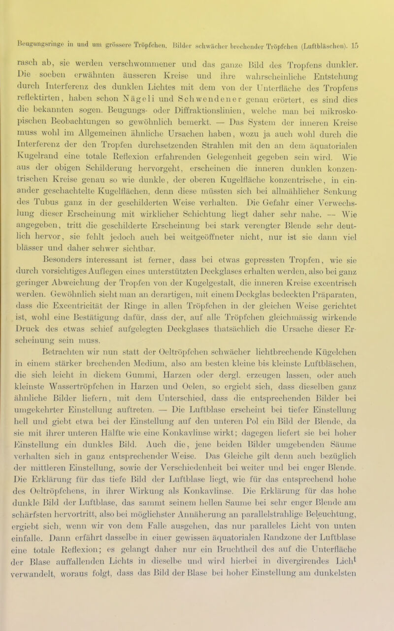 rasch ab, sie werden verschwommener und das ganze Bild des Tropfens dunkler. Die soeben erwähnten äusseren Kreise und ihre wahrscheinliche Entstehung durch [nterferenz des dunklen Lichtes mit dem von der Unterfläche des Tropfens reflektirten, haben schon Nägeli und Schwendener genau erörtert, es sind «lies die bekannten sogen. Beugungs- oder Difeaktionslinien, welche man bei mikrosko- pischen Beobachtungen so gewöhnlich bemerkt. — Das System der inneren Kreise muss wohl im Allgemeinen ähnliche Ursachen haben, wo/u ja auch wohl durch die Interferenz der den Tropfen durchsetzenden Strahlen mit den an dem äquatorialen Kugelrand eine totale Reflexion erfahrenden Gelegenheit gegeben sein wird. Wie aus der obigen Schilderung hervorgeht, erscheinen die inneren dunklen konzen- trischen Kreise genau so wie dunkle, der oberen Kugelfläche konzentrische, in ein- ander geschachtelte Kugelflächen, denn diese müssten sie]] bei allmählicher Senkung des Tubus ganz in der geschilderten Weise verhalten. Die Gefahr einer Verwechs- lung dieser Erscheinung mit wirklicher Schichtung liegt daher sehr nahe. — Wie angegeben, tritt die geschilderte Erscheinung bei stark verengter Blende sehr deut- lich hervor, sie fehlt jedoch auch bei weitgeöffneter nicht, nur ist sie dann viel blässer und daher schwer sichtbar. Besonders interessant ist ferner, dass bei etwas gepressten Tropfen, wie sie durch vorsichtiges Auflegen eines unterstützten Deckglases erhalten werde n, also bei ganz geringer Abweichung der Tropfen von der Kugelgestalt, die inneren Kreise excentrisch werden. Gewöhnlich sieht man an derartigen, mit einem Deckglas bedeckten Präparaten, dass die Excentricität der Ringe in allen Tröpfchen in der gleichen Weise gerichtet ist, wohl eine Bestätigung dafür, dass der, auf alle Tröpfchen gleichmässig wirkende Druck des etwas schief aufgelegten Deckglases thatsächlich die Ursache dieser Er- scheinung sein muss. Betrachten wir nun statt der Oeltröpfchen schwächer lichtbrechende Kügelehen in einem stärker brechenden Medium, also am besten kleine bis kleinste Luftbläschen, die sich leicht in dickem Gummi, Harzen oder dergl. erzeugen lassen, oder auch kleinste Wassertröpfchen in Harzen und Oelen, so ergiebt sich, dass dieselben ganz ähnliche Bilder liefern, mit dem Unterschied, dass die entsprechenden Bilder bei umgekehrter Einstellung auftreten. — Die Luftblase erscheint bei tiefer Einstellung hell und giebt etwa bei der Einstellung auf den unteren Pol ein Bild der Blende, da sie mit ihrer unteren Hälfte wie eine Konkavlinse wirkt; dagegen Lieferl sie bei hoher Einstellung ein dunkles Bild. Auch die, jene beiden Bilder umgebenden Säume verhalten sich in ganz entsprechender Weise. Das (deiche gilt denn auch bezüglich der mittleren Einstellung, sowie der Verschiedenheit bei weiter und bei enger Blende. Die Erklärung für das tiefe Bild der Luftblase liegt, wie für das entsprechend hohe des Oeltröpfchens, in ihrer Wirkung als Konkavlinse. Die Erklärung für das hohe dunkle Bild der Luftblase, das sammt seinem hellen Saume bei sehr enger Blende am schärfsten hervortritt, also bei möglichster Annäherung an parallelstrahlige Beleuchtung, ergiebt sich, wenn wir von dem Falle ausgehen, das nur paralleles Licht von unten einfalle. Dann erfährt dasselbe in einer gewissen äquatorialen Bandzone der Luftblase eine totale Reflexion; es gelangt daher nur ein Bruchtheil des auf die Unterdäche der Blase auffallenden Lichts in dieselbe und wird hierbei in divergirendes Lieh* verwandelt, woraus folgt, dass das Bild der Blase bei hoher Einstellung am dunkelsten