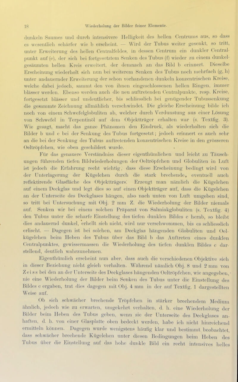 dunkeln Saumes und durch intensivere Helligkeit <lcs hellen Centrums aus, so dass es wesentlich schärfer wie b erscheint, Wird der Tubus weiter gesenkt, so tritt, unter Erweiterung des hellen Centraifeldes, in dessen ('entrinn ein dunkler Central- I mnkt auf (e), der sich bei fortgesetztem Senken des Tubus (f) wieder zu einem dunkel- gesäumten hellen Kreis erweitert, der demnach an das Bild b erinnert. Dieselbe Erscheinung wiederholt sieh nun bei weiterem Senken des Tubus noch mehrfach (g, h) unter andauernder Erweiterung der schon vorhandenen dunkeln konzentrischen Kreise, welche dabei jedoch, samml den von ihnen eingeschlossenen hellen Ringen, immer blässer werden. Ebenso werden auch die neu auftretenden Centraipunkte, resp. Kreise, fortgesetzt blässer und undeutlicher, bis schliesslich hei genügender Tubussenkung die gesammte Zeichnung allmählich verschwindet, Die gleiche Erscheinung bilde ich noch von einem Schwefelglobuliten ab, welcher durch Verdunstung aus einer Lösung von Schwefel in Terpentinöl auf dem Objektträger erhalten war (s. Textfig. 3). Wie gesagt, macht das ganze Phänomen den Eindruck, als wiederholten sich die Bilder b und c bei der Senkung des Tubus fortgesetzt ; jedoch erinnert es auch sehr an die bei der Senkung des Tubus auftretenden konzentrischen Kreise in den grösseren Oeltröpfchen, wie oben geschildert wurde. Für das genauere Verständniss dieser eigenthümlichen und leicht zu Täusch- ungen führenden tiefen Bildwiederholungen der Oeltröpfchen und Globuliten in Lull ist jedoch die Erfahrung recht wichtig, dass diese Erscheinung bedingt wird von der Unterlagerung der Kügelchen durch die stark brechende, eventuell auch reflektirende Olasfläche des Objektträgers! Erzeugt man nämlich die Kügelchen auf einem Deckglas und legt dies so auf einen Objektträger auf, dass die Kügelchen an der Unterseite des Deckglases hängen, also nach unten von Luft umgeben sind, so tritt bei Untersuchung mit Obj. 2 mm Z. die Wiederholung der Bilder niemals auf. Senken wir bei einem solchen Präparat von Salmiakglobuliten (s. Textfig. 4) den Tubus unter die scharfe Einstellung des tiefen dunklen Bildes c herab, so bleibt dies andauernd dunkel, erhellt sieh nicht, wird nur verschwommen, bis es schliesslich erlischt, — Dagegen ist bei solchen, am Deckglas hängenden Globuliten und Oel- kügelchen beim Heben des Tubus über das Bild b das Auftreten eines dunklen Ceutralpunktes, gewissermassen die Wiederholung des tiefen dunklen Bildes e dar- stellend, deutlich wahrzunehmen. Eigenthümlich erscheint nun aber, dass auch die verschiedenen Objektive sich in dieser Beziehung nicht gleich verhalten. Während nämlich Obj. 8 und 2 mm von Zei ss bei den an der Unterseite des Deckglases hängenden Oeltröpfchen, wie angegeben,- nie eine Wiederholung der Bilder beim Senken des Tubus unter die Einstellung des Bildes c ergaben, trat dies dagegen mit Obj. 4 mm in der auf Textfig. 1 dargestellten Weise auf. Ob sich schwächer brechende Tröpfchen in stärker brechendem Medium ähnlich, jedoch wie zu erwarten, umgekehrt verhalten, d. h. eine Wiederholung der Bilder beim Heben des Tubus geben, wenn sie der Unterseite des Deckglases an- haften, d. h. von einer Glasplatte oben bedeckt werden, habe ich nicht hinreichend ermitteln können. Dagegen wurde wenigstens häufig klar und bestimmt beobachtet, dass schwächer brechende Kügelchen unter diesen Bedingungen beim lieben des Tubus über die Einstellung auf das hohe dunkle Bild ein recht intensives helles