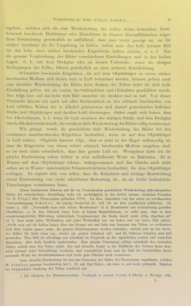 ergeben, welches sich als eine Wiederholung des hellen tiefen betrachten Hesse. Schwach brechende Hohlräume oder Einschlüsse in dünnen Krystallblättchen zeigen diese Erscheinung gewöhnlich so auffallend, dass man leicht geneigt ist, sie für stärker brechend als die Umgebung zu halten, indem man dies helle höchste Bild für das hohe eines stärker brechenden ECügelchens halten möchte, u. s. I Nur die genaue Vergleichung der Bilder verschiedener Einstellungen und in den beiden hauen, d. h. auf dem Deckglas oder an dessen Unterseite, sowie die übrigen Bedingungen des Falles, führen gewöhnlich zu einer sicheren Entscheidung. Schwächer brechende Kügelchen, die auf dem Objektträger in einem stärker brechenden Medium sich linden und in Luft betrachtet werden, können jedoch auch eine ähnliche Wiederholung des Bildes beim Senken des Tubus unter die tiefe helle Einstellung geben, wie sie vorhin für Oeltröpfchen und Globuliten geschildert wurde. Nur folgt hier auf das helle tiefe Bild zunächst ein dunkles und so fort. Von dieser Thatsaehe konnte ich mich mit aller Bestimmtheit an den schwach brechenden, von Luft erfüllten Waben der in Alkohol geronnenen und darauf getrockneten löslichen Stärke (auf Objektträger und darüber Luft) überzeugen. Dabei ergab sieh ferner, dass bei Alkoholzusatz, d. h. wenn die Luft zwischen der wabigen Stärke und dem Deckglas durch Alkohol ersetzt wurde, die erwähnte tiefe Wiederholung der Bilder völlig verschwand. Wie gesagt, wurde die geschilderte tiefe Wiederholung der Bilder bei den erwähnten starkbrechenden Kügelchen beobachtet, wenn sie auf dem Objektträger in Luft ruhten. Obgleich hieraus folgt , dass es wohl in der Regel nothwendig ist, dass die Kügelchen von einem relativ schwach brechenden Medium umgeben sind, so ist doch nicht erforderlieh, dass dies gerade Luft sei. Wenigstens hatte ich die gleiche Erscheinung schon früher in sehr auffallender Weise an Bakterien, die in Wasser auf dem Objektträger ruhten, wahrgenommen und das Gleiche auch nicht selten an in Wasser untersuchten Schaumstrukturen beobachtet, die dem Objektträger auflagen. Es ergiebt sich von selbst, dass die Kenntniss und richtige Beurtheilung dieser Erscheinung von recht erheblicher Bedeutung ist, da sie leicht bedenkliche Täuschungen veranlassen kann. Einen bestimmten Hinweis auf die im Vorstellenden geschilderte Wiederholung mikroskopischer Bilder bei verschiedener Finstellung habe ich nachträglich in der Arbeit meines verehrten Freundes Dr. H. Flügel über Pleurosigma gefunden (1870). Da dies, abgesehen von den unten zu erwähnenden Untersuchungung Sohnke's, die einzige Nachricht ist, will ich sie hier ausführlich mittheilen. Sie lautet p. 510: ,,Verschafft man sich solche Membranen (d. h. Membranen mit wellenförmig geriefter Oberfläche) ,,z. B. den Abdruck einer Feile in festem Kanadabalsam, so sieht man, dass in dem zusammengesetzten Mikroskop (schwächste Vergrösserung) die Sache damit nicht völlig abgethan ist (d. h. dass nicht jeder Wellenberg und jedes Wellenthal nur ein hohes und ein tiefes Bild geben). „Stellt man auf die hellen Linien über den Bergen ein und hebt nun langsam den Tubus, so verbreitern sich diese Linien immer mehr, die grauen Zwischenräume werden schmäler; endlich tritt an der Stelle, wo früher die helle Linie lag, wieder ein grauer Schatten auf, und die früheren Schatten sind hell geworden. Dies Bild ist allerdings nur nebelhaft im Vergleich zu der eigentlichen reellen und virtuellen Brennlinie, aber doch deutlich nachweisbar. Eine gleiche Umsetzung erfolgt unterhalb des virtuellen Hildes, sobald man den Tubus senkt. Em und derselbe Punkt in der Bildfläche des Oculars kann dem- nach viermal seine Beleuchtung wechseln, und vermuthlich kann man die Zahl der Scheinbilder durch passende Wahl der Streifendistanzen und recht gute Flächen noch vermehren. Ganz dieselbe Erscheinung ist nun das Umsetzen der Bilder bei Pleurosigma angulatum, welches M. Schultze genauer beschrieben hat1). Er sah fünf Bilder; ich habe es auf sechs gebracht Nämlich bei fortgesetzter Senkung des Tubus erscheint mir i) Die Struktur der Diatomeenschale. Verhandl. d. naturb. Vereins d. Rheinl. u Westph. L863. 2