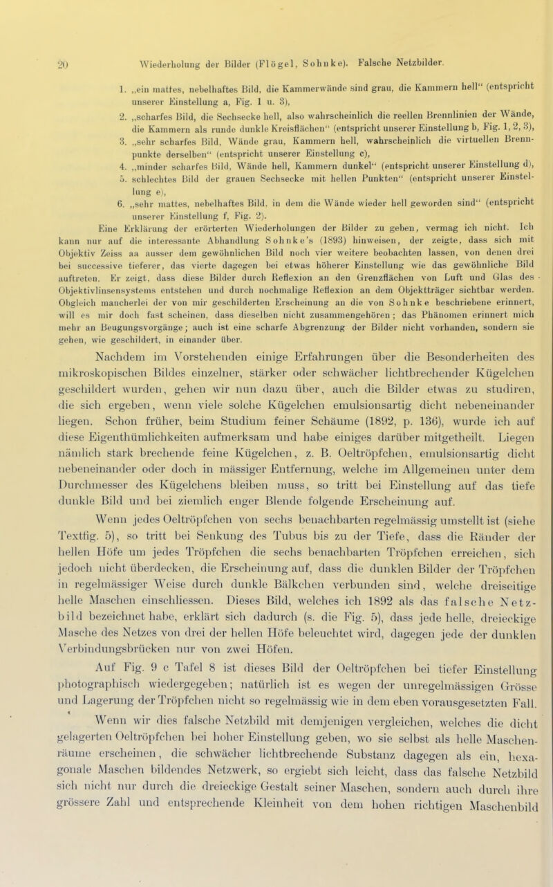 £Ö Wiederholung der Bilder (Fl ö gel, So linke). Falsche Netzbilder. 1. „ein mattes, nebelhaftes Bild, die Kammerwände sind grau, die Kammern hell (entspricht unserer Einstellung a, Fig. 1 u. 3), 2. „scharfes Bild, die Sechsecke hell, also wahrscheinlich die reellen Brennlinien der Wände, die Kammern als runde dunkle Kreisflächen (entspricht unserer Einstellung b, Fig. 1,2,3), 3. „sehr scharfes Bild, Wände grau, Kammern hell, wahrscheinlich die virtuellen Brenn- punkte derselben (entspricht unserer Einstellung c), 4. „minder scharfes Bild, Wände hell, Kammern dunkel (entspricht unserer Einstellung d), 5. schlechtes Bild der grauen Sechsecke mit hellen Punkten (entspricht unserer Einstel- lung e), 6. „sehr mattes, nebelhaftes Bild, in dem die Wände wieder hell geworden sind (entspricht unserer Einstellung f, Fig. 2). Eine Erklärung der erörterten Wiederholungen der Bilder zu geben, vermag ich nicht. Ich kann nur auf die interessante Abhandlung Sohnke's (1893) hinweisen, der zeigte, dass sich mit Objektiv Zeiss aa ausser dem gewöhnlichen Bild noch vier weitere beobachten lassen, von denen drei bei successive tieferer, das vierte dagegen bei etwas höherer Einstellung wie das gewöhnliche Bild auftreten. Er zeigt, dass diese Bilder durch Reflexion an den Grenzflächen von Luft und Glas des Objektivlinsensystems entstehen und durch nochmalige Reflexion an dem Objektträger sichtbar werden. Obgleich mancherlei der von mir geschilderten Erscheinung an die von Sohnke beschriebene erinnert, will es mir doch fast scheinen, dass dieselben nicht zusammengehören ; das Phänomen erinnert mich mehr an Beugungsvorgänge; auch ist eine scharfe Abgrenzung der Bilder nicht vorhanden, sondern sie gehen, wie geschildert, in einander über. Nachdem im Vorstehenden einige Erfahrungen über die Besonderheiten des mikroskopischen Bildes einzelner, stärker oder schwächer lichtbrechender Kügelchen geschildert wurden, gehen wir nun dazu über, auch die Bilder etwas zu studiren, die sich ergeben, wenn viele solche Kügelchen emulsionsartig dicht nebeneinander liegen. Schon früher, beim Studium feiner Schäume (1892, p. 136), wurde ich auf diese Eigenthümlichkeiten aufmerksam und habe einiges darüber mitgetheilt. Liegen nämlich stark brechende feine Kügelchen, z. B. Oeltröpfchen, emulsionsartig dicht nebeneinander oder doch in massiger Entfernung, welche im Allgemeinen unter dem Durehmesser des Kügelchens bleiben muss, so tritt bei Einstellung auf das tiefe dunkle Bild und bei ziemlich enger Blende folgende Erscheinung auf. Wenn jedes Oeltröpfchen von sechs benachbarten regelmässig umstellt ist (siehe Textfig. 5), so tritt bei Senkung des Tubus bis zu der Tiefe, dass die Ränder der hellen Höfe um jedes Tröpfchen die sechs benachbarten Tröpfchen erreichen, sich jedoch nicht überdecken, die Erscheinung auf, dass die dunklen Bilder der Tröpfchen in regelmässiger Weise durch dunkle Bälkchen verbunden sind, welche dreiseitige helle Maschen einschliessen. Dieses Bild, welches ich 1892 als das falsche Netz- bild bezeichnet habe, erklärt sich dadurch (s. die Fig. 5), dass jede helle, dreieckige Masche des Netzes von drei der hellen Höfe beleuchtet wird, dagegen jede der dunklen Verbindungsbrücken nur von zwei Höfen. Auf Fig. 9 c Tafel 8 ist dieses Bild der Oeltröpfchen bei tiefer Einstellung photographisch wiedergegeben; natürlich ist es wegen der unregelmässigen Grösse und Lagerung der Tröpfchen nicht so regelmässig wie in dem eben vorausgesetzten Fall. Wenn wir dies falsche Netzbild mit demjenigen vergleichen, welches die dicht gelagerten Oeltröpfchen bei hoher Einstellung geben, wo sie selbst als helle Maschen- räuine erscheinen, die schwächer lichtbrechende Substanz dagegen als ein, hexa- gonale Maschen bildendes Netzwerk, so ergiebt sich leicht, dass das falsche Netzbild sich nicht nur durch die dreieckige Gestalt seiner Maschen, sondern auch durch ihre grössere Zahl und entsprechende Kleinheit von dem hohen richtigen Maschenbild