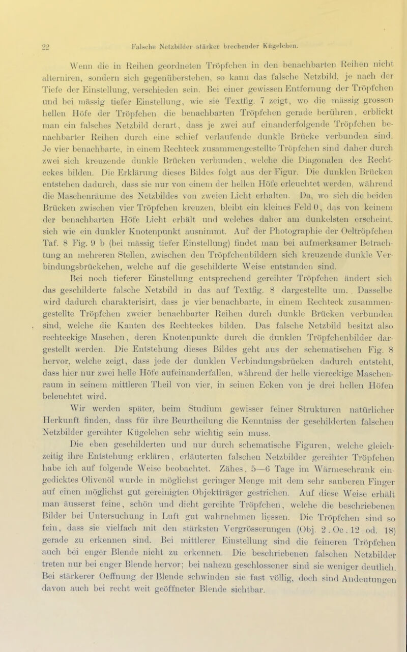 Wenn die in Reihen geordneten Tröpfchen in den benachbarten Reiben nicht alterniren, sondern sieh gegenüberstehen, so kann das falsche Netzbild, je nach der Tiefe der Einstellung, verschieden sein. Bei einer gewissen Entfernung der Tröpfchen und bei massig tiefer Einstellung, wie sie Textlig. 7 zeigt, wo die massig grossen hellen Höfe der Tröpfchen die benachbarten Tröpfchen gerade berühren, erblickt man ein falsches Netzbild derart, dass je zwei auf einanderfolgende Tröpfchen be- nachbarter Reihen durch eine schief verlaufende dunkle Brücke verbunden sind. Je vier benachbarte, in einem Rechteck zusammengestellte Tröpfchen sind daher durch zwei sich kreuzende dunkle Brücken verbunden, welche die Diagonalen des Recht eckes bilden. Die Erklärung dieses Bildes folgt aus der Figur. Die dunklen Brücken entstehen dadurch, dass .sie nur von einem der hellen Höfe erleuchtet werden, während die Maschenräume des Netzbildes von zweien Licht erhalten. Da, \v<> sieh die beiden Brücken zwischen vier Tröpfchen kreuzen, bleibt ein kleines Feld 0, das von keinem der benachbarten Höfe Licht erhält und welches daher am dunkelsten erscheint, sich wie ein dunkler Knotenpunkt ausnimmt. Auf der Photographie der Oeltröpfchen Tat'. S Fig. 9 b (bei massig tiefer Einstellung) findet man bei aufmerksanier Betrach- tung an mehreren Stellen, zwischen den Tröpfchenbildern sich kreuzende dunkle Ver- bindungsbrückchen, welche auf die geschilderte Weise entstanden sind. Bei noch tieferer Einstellung entsprechend gereihter Tröpfchen ändert sich das geschilderte falsche Netzbild in das auf Textfig. 8 dargestellte um. . Dasselbe wird dadurch charakterisirt, dass je vier benachbarte, in einem Rechteck zusammen- gestellte Tröpfchen zweier benachbarter Reihen durch dunkle Brücken verbunden sind, welche die Kanten des Rechteckes bilden. Das falsche Netzbild besitzt also rechteckige Maschen, deren Knotenpunkte durch die dunklen Tröpfchenbilder dar- gestellt werden. Die Entstehung dieses Bildes geht aus der schematischen Fig. 8 hervor, welche zeigt, dass jede der dunklen Verbindungsbrücken dadurch entstellt, dass hier nur zwei helle Höfe aufeinanderfallen, während der helle viereckige Maschen- raum in seinem mittleren Theil von vier, in seinen Ecken von je drei hellen Höfen beleuchtet wird. Wir werden später, beim Studium gewisser feiner Strukturen natürliche]' Herkunft linden, dass für ihre Beurtheilung die Kenntniss der geschilderten falschen Netzbilder gereihter Kügelchen sehr wichtig sein muss. Die eben geschilderten und nur durch schematische Figuren, welche gleich- zeitig ihre Entstehung erklären, erläuterten falschen Netzbilder gereihter Tröpfchen habe ich auf folgende Weise beobachtet. Zähes, 5—G Tage im Wärmeschrank ein- gedicktes Olivenöl wurde in möglichst geringer Menge mit dem sehr sauberen Finger auf einen möglichst gut gereinigten Objektträger gestrichen. Auf diese Weise erhält man äusserst feine, schön und dicht gereihte Tröpfchen, welche die beschriebenen Bilder bei Untersuchung in Luft gut wahrnehmen liessen. Die Tröpfchen sind so fein, dass sie vielfach mit den stärksten Vergrösserungen (Ob]. 2 . Oc . 12 od. IS) gerade zu erkennen sind. Bei mittlerer Einstellung sind die feineren Tröpfchen auch bei enger Blende nicht zu erkennen. Die beschriebenen falschen Netzbilder treten nur bei enger Blende hervor ; bei nahezu geschlossener sind sie weniger deutlich. Bei stärkerer Oefraung der Blende schwinden sie fast völlig, doch sind Andeutungen davon auch bei recht weit geöffneter Blende sichtbar.