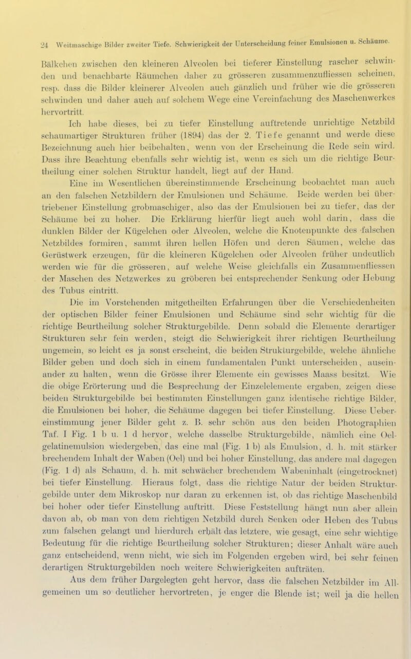 Bälkchen zwischen den kleineren Alveolen bei tieferer Einstellung rascher schwin- den und benachbarte Räumchen daher zu grösseren zusammenzuhMessen scheinen, resp. dass die Bilder kleinerer Alveolen auch gänzlich und früher wie die grösseren schwinden und daher auch auf solchem Wege eine Vereinfachung des Maschenwerkes hervortritt. Ich habe dieses, bei zu tiefer Einstellung auftretende unrichtige Netzbild schaumartiger Strukturen früher (1894) das der 2. Tiefe genannt und werde diese Bezeichnung auch hier beibehalten, wenn von der Erscheinung die Rede sein wird. Dass ihre Beachtung ebenfalls sehr wichtig ist. wenn es sich um die richtige Beur- teilung einer solchen Struktur handelt, hegt auf der Hand. Eine im Wesentlichen übereinstimmende Erscheinung beobachtet man auch an den falschen Netzbildern der Emulsionen und Schäume. Beide werden bei über- triebener Einstellung grobmaschiger, also das der Emulsionen bei zu tiefer, das der Schäume bei zu hoher. Die Erklärung hierfür liegt auch wohl darin, dass die dunklen Bilder der Kügelchen oder Alveolen, welche die Knotenpunkte des falschen Netzbildes formiren, sammt ihren hellen Höfen und deren Säumen, welche das Gerüstwerk erzeugen, für die kleineren Kügelchen oder Alveolen früher undeutlich werden wie für die grösseren, auf welche Weise gleichfalls ein Zusammenlliessen der Maschen des Netzwerkes zu gröberen bei entsprechender Senkung oder Hebung des Tubus eintritt. Die im Vorstehenden mitgetheilten Erfahrungen über die Verschiedenheiten der optischen Bilder feiner Emulsionen und Schäume sind sehr wichtig für die richtige Beurtheihmg solcher Strukturgebildc. Denn sobald die Elemente derartiger Strukturen sehr fein werden, steigt die Schwierigkeit ihrer richtigen Beurtheilung ungemein, so leicht es ja sonst erseheint, die beiden Strukturgebilde, welche ähnliche Bilder geben und doch sich in einem fundamentalen Punkt unterscheiden , ansein ander zu halten, wenn die Grösse ihrer Elemente ein gewisses Maass besitzt. Wie die obige Erörterung und die Besprechung der Einzelelemente ergaben, zeigen dies* beiden Strukturgebilde bei bestimmten Einstellungen ganz identische richtige Bilder, die Emulsionen bei hoher, die Schäume dagegen bei tiefer Einstellung. Diese Ueber- einstimmung jener Bilder geht z. B. sein1 schön aus den beiden Photographien Taf. I Eig. 1 b u. 1 d hervor, welche dasselbe Strukturgebilde, nämlich eine Oel- gelatinemulsion wiedergeben, das eine mal (Fig. 1 b) als Emulsion, d. h. mit stärker brechendem Inhalt der Waben (Od) und bei hoher Einstellung, das andere mal dagegen (Fig. 1 d) als Schaum, d. h. mit schwächer brechendem Wabeninhalt (eingetrocknet) bei tiefer Einstellung. Hieraus folgt, dass die richtige Natur der beiden Struktur- gebilde unter dem Mikroskop nur daran zu erkennen ist, ob das richtige Maschenbild bei hoher oder tiefer Einstellung auftritt. Diese Feststellung hängt nun aber allein davon ab, ob man von dem richtigen Netzbild durch Senken oder Heben des Tubus zum falschen gelangt und hierdurch erhält das letztere, wie gesagt, eine sehr wichtige Bedeutung für die richtige Beurtheilung solcher Strukturen; dieser Anhalt wäre auch ganz, entscheidend, wenn nicht, wie sich im Folgenden ergeben wird, bei sehr feinen derartigen Strukturgebilden noch weitere Schwierigkeiten aufträten. Aus dem früher Dargelegten geht hervor, dass die falschen Netzbilder im All- gemeinen um so deutlicher hervortreten, je enger die Blende ist; weil ja die hellen
