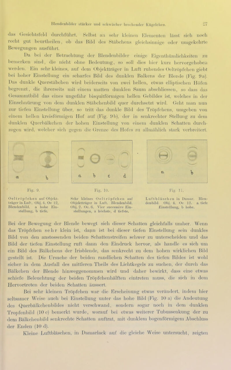 Blendenbilder stärker und schwächer brechender Kügelcken. Li «las Gesichtsfeld durchführt. Selbst an sehr kleinen Elementen lässt sich noch recht gul beurtheilen, ob das Bild des Stäbchens gleichsinnige oder umgekehrte Bewegungen ausführt. Da bei der Betrachtung der Blendenbilder einige Eigentümlichkeiten zu bemerken sind, die nicht ohne Bedeutung, so soll dies hier kurz hervorgehoben werden. Ein sehr kleines, auf dem Objektträger in Luft ruhendes Oeltröpfchen giebt bei hoher Einstellung ein scharfes Bild des dunklen Balkens der Blende (Fig. 9a). l>as dunkle Querstäbchen wird beiderseits von zwei hellen, etwas elliptischen Höfen begrenzt, die ihrerseits mit einem matten dunklen Saum abschliessen, so dass das Gesammtbild das eines ungefähr bisquitförmigen hellen Gebildes ist, welches in der Einschnürung von dem dunklen Stäbchenbild quer durchsetz! wird. Geht man mm zur tiefen Einstellung über, so tritt das dunkle Bild des Tröpfchens, umgeben von einem hellen kreisförmigen Hof auf (Fig. 9b), der in senkrechter Stellung zu dem dunklen Querbälkehen der hohen Einstellung von einem dunklen Schatten durch- zogen wird, welcher -ich gegen die Grenze des Hofes zu allmählich stark verbreitert. Fi«, y. Fig. 10. Fi^. 11. Oel t rüj> tclien auf Objekt- träger in Lufr. Obj. 4. Oc 12. Blendenbild. a hohe Ein- stellung, b tiefe. Sehr kleines Oeltröpfchen auf (>bjektträLr<r in Luit. Blendenbild. < >l>j. 2. ()r.(). Vier successive Ein- stellungen, a höchste, d tiefste. Laiftb 1 äscheu in Damar. Blen- denbild. Obj. 4. Oc 12. a tiefe Einstellung, b hohe. Bei der Bewegung der Blende bewegt sieb dieser Schatten gleichfalls umher. Wenn das Tröpfchen sehr klein ist, dann ist bei dieser fielen Einstellung sein dunkles Bild von den anstossenden beiden Schattenstreifen schwer zu unterscheiden mal das Bild der tiefen Einstellung ruft dann den Eindruck hervor, als handle es sich um ein Bild lies Bälkchens der [risbleude, das senkrecht zu dem hohen wirklichen Bild gestellt ist. Die Ursache der beiden Ländlichen Schatten des tiefen Bildes ist wohl sicher in dem Ausfall des mittleren Theils des Lichtkegels zu suchen, der durch das Bälkchen der Blende hinweggenommen wird und daher bewirkt, dass eine etwas schiefe Beleuchtung der beiden Tröpfchenhälften eintreten muss, die sieh in dein Hervortreten der beiden Schatten äussert. Bei sehr kleinen Tröpfehen war die Erscheinung etwas verändert, indem hier seltsamer Weise auch bei Einstellung unter das hohe Bild (Fig. 10 a) die Andeutung des Querbälkchenbildes nicht verschwand, sondern sogar noch in dem dunklen Tropfenbild (10 c) bemerkt wurde, worauf bei etwas weiterer Tubussenkung der zu dem Bälkchenbild senkrechte Schatten auftrat, mit dunklem bogenförmigem Abschluss der Enden (10 d). Kleine Luftbläschen, in Damarlack auf die gleiche Weise untersucht, zeigten