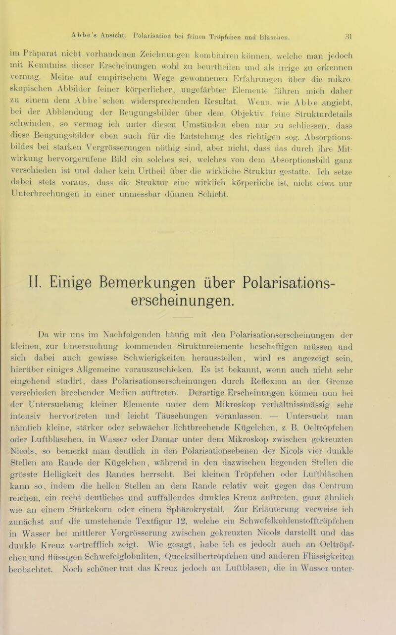 Ä.bbe'8 Ansicht. Polarisation bei feinen Tröpfchen and Bläschen. 3} im Präparat nicht vorhandenen Zeichnungen kombiniren können, welche man jedoch mit Kenntnis* dieser Erscheinungen wohl zu beurtheileu und als irrige zu erkennen vermag. Meine auf empirischem Wege gewonnenen Erfahrungen über die mikro- skopischen Abbilder feiner körperlicher, angefärbter Elemente führen mich daher zu einem dem Abbe'schen widersprechenden Resultat. Wenn, wie Abbe angiebt, hei der Abbiendung der Beugungsbilder über dem Objektiv feine Strukturdetails sehwinden, so vermag ich unter diesen Uniständen eben nur zu sehliessen, dass diese Beugungsbiider eben auch für die Entstehung des richtigen sog. Absorptions- bildes bei starken Vergrößerungen nöthig sind, aber nicht, dass das durch ihre Mit- wirkung hervorgerufene Bild ein solches sei, welches von dem Absorptionsbild ganz verschieden ist und daher kein Urtheil über die wirkliche Struktur gestatte. Ich setze dabei stets voraus, dass die Struktur eine wirklich körperliche ist, nicht etwa nur Unterbrechungen in einer unmessbar dünnen Schicht. II. Einige Bemerkungen über Polarisations- erseheinungen. Da wir uns im Nachfolgenden häufig mit den Polarisationserscheinungen der kleinen, zur Untersuchung kommenden Strukturelemente beschäftigen müssen und sich dabei auch gewisse Schwierigkeiten herausstellen, wird es angezeigt sein hierüber einiges Allgemeine vorauszuschicken. Es ist bekannt, wenn auch nicht sehr eingehend studirt, dass Polarisationserscheinungen durch Reflexion an der Grenze verschieden brechender Medien auftreten. Derartige Erscheinungen können nun bei der Untersuchung kleiner Elemente unter dem Mikroskop verhältnissmassig sehr intensiv hervortreten und leicht Täuschungen veranlassen. — lintersucht man nämlich kleine, stärker oder schwächer lichtbrechende Kügelchen, z. B. Oeltröpfchen oder Luftbläschen, in Wasser oder Damar unter dem Mikroskop zwischen gekreuzten Nicols, so bemerkt man deutlich in den Polarisationsebenen der Nicols vier dunkle Stellen am Rande der Kügelchen, während in den dazwischen liegenden Stellen die grosste Helligkeit des Randes herrscht. Bei kleinen Tröpfchen oder Luftbläschen kann so, indem die hellen Stellen an dein Rande relativ weit gegen das Centrum reichen, ein recht deutliches und auffallendes dunkles Kreuz auftreten, ganz ähnlich wie an einem Stärkekorn oder einem Sphärokrystall. Zur Erläuterung verweise ich zunächst auf die umstehende Textfigur 12, welche ein Schwefelkohlenstofftröpfchen in Wasser hei mittlerer Vergrösserung zwischen gekreuzten Nicols darstellt und das dunkle Kreuz vortrefflich zeigt. Wie gesagt, habe ich es jedoch auch an Oeltröpf- chen und flüssigen Schwefelglobuliten, Quecksilbertröpfchen und anderen Flüssigkeiten beobachtet. Noch schöner trat das Kreuz jedoch an Luftblasen, die in Wassel'unter