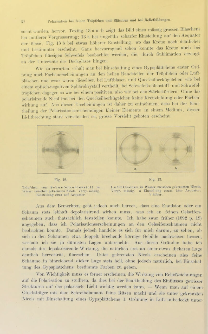 sucht wurden, hervor. Textfig. 18 a u. b seigt das Bild eines massig grossen Bläschens bei mittlerer Vergrößerung; 13 a bei ungefähr scharfer Einstellung auf den Aequator der Blase, Fig. 13b bei etwas höherer Einstellung, wo das Kreuz noch deutlicher und bestimmter erscheint. Ganz hervorragend schön konnte das Kreuz auch bei Tröpfchen flüssigen Schwefels beobachtet werden, die, durch Sublimation erzeugt, an der Unterseite des Deckglases hingen. Wie zu erwarten, erhält man bei Einschaltung eines Gypsplättchens erster Ord- nung auch Farbenerscheinungen an den hellen Randstellen der Tröpfchen oder Luft- bläschen und zwar waren dieselben bei Luftblasen und Quecksilberkügelchen wie bei einem optisch-negativen Sphärokrystall vertheilt, bei Schwefelkohlenstoff- und Schwefel tröpfchen dagegen so wie bei einem positiven, also wie bei den Stärkekörnern, ohne das polarisirende Nico! trat bei den Quecksilberkügelchen keine Kreuzbildung oder Farben- wirkung auf. Aus diesen Erscheinungen ist daher zu entnehmen, dass bei der Beur- teilung der Polarisationserscheinungen kleiner Elemente in einem Medium, dessen Lichtbrechung stark verschieden ist, grosse Vorsicht geboten erscheint, Fig. 12. Tröpfchen von Schwefelkohlenstoff in Wasser zwischen gekreuzten Nicols. Vergr. mässig Einstellung etwa auf Aequator, a b Fig. 13. Luftbläschen in Wasser zwischen gekreuzten Nicols. Vergr. mässig. a Einstellung etwas über Aequator; b höher. Aus dem Bemerkten geht jedoch auch hervor, dass eine Emulsion oder ein Schaum stets lebhaft depolarisirend wirken muss, was ich an feinen Oelseifen- schäumen auch ^tatsächlich feststellen konnte. Ich habe zwar früher (1802 p. 19) angegeben, dass ich Polarisationserscheinungen an den Oelseifenschäuraen nicht beobachten konnte. Damals jedoch handelte es sieh für mich darum, zu sehen, ob sich in den Schäumen etwa doppelt brechende körnige Gebilde nachweisen Hessen, weshalb ich sie in dünnsten Lagen untersuchte. Aus diesen Gründen halte ich damals ihre depolarisirende Wirkung, die natürlich erst an einer etwas dickeren Lage deutlich hervortritt, übersehen. Unter gekreuzten Nicols erscheinen also feine Schäume in hinreichend dicker Lage stets hell, ohne jedoch natürlich, bei Einschal- tung des Gypsplättchens, bestimmte Farben zu geben. Von Wichtigkeit muss es ferner erscheinen, die Wirkung von Relief Zeichnungen auf die Polarisation zu studiren, da «lies bei der Beurtheilung des Einflusses gewisser Strukturen auf das polarisirte Licht wichtig werden kann. — Wenn man auf einem Objektträger mit dem Schreibdiamant feine Kitzen macht und sie unter gekreuzten Nicols mit Einschaltung eines Gypsplättchens 1. Ordnung in Luft unbedeckt unter