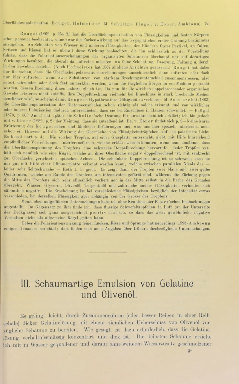 Rouget (1862, p. 2r>4 ff.) hat die Oberflächenpolarisation von Flüssigkeiten und festen Körpern schon genauer beobachtet, ohne zwar die Farbenwirkung auf das < iypsplättehen erster Ordnung bestimmter Anzugeben. An Schichten von Wasser und anderen Flüssigkeiten, den Rändern fester Partikel, an Falten, Kritzen und Kissen hat er überall diese Wirkung beobachtet, die ihn schliesslich zu der Vorstellung rührte, dass die Polarisatioiiserscheinungon der organisirten Substanzen überhaupt nur auf derartigen Wirkungen beruhten, die überall da auftreten müssten, wo feine Schichtung, Faserung, Faltung u. dergl. in den (ieweben bestehe. (Auch Hofmeister hat 1867 ähnliche Ansichten geäussert.) Rouget hat dabei nur übersehen, dass die Oberflächenpolarisationserscheinungen ausschliesslich dann auftreten oder doch nur klar auftreten. wenn zwei Substanzen von starkem Hrechungsunterschied zusammenstossen, also Bofort schwinden oder doch last unmerkbar werden, wenn die fraglichen Körper in ein Medium gebracht werden, dessen Brechung ihnen nahezu gleich ist. Da mm für die wirklich doppelbrechenden organischen Gewebe letzteres nicht zutrifft, ihre Doppelbrechung vielmehr hei Einschluss in stark brechende Medien deutlicher wird, so seheint damit Rouget's Hypothese ihre Gültigkeit, zu verlieren. M. Schnitze hat (1868) die Oberfläohenpolarisation der Diatomeenschalen schon richtig als solche erkannt und von wirklicher oder innerer Polarisation dadurch unterschieden, dass sie bei Einschluss in Harzen schwindet. — Flögel (1870, p. 503 Anm.) hat später die Schultze'sche Deutung für unwahrscheinlich erklärt; ich bin jedoch mit v. Kbner (1882, p. 2) der Meinung, dass sie zutreffend ist. Bei v. Ebner findet sich p. 2—5 eine kurze Erörterung ih r R,ouget'schen und ähnlicher Erfahrungen und. was uns hier speziell interessirt, auch schon ein Hinweis auf die Wirkung der Oberfläche von Flüssigkeitströpfchen auf das polarisirte Licht. Es heisst dort p. 4: „Ein solcher Tropfen, auf einer Glasplatte untersucht, giebt, mit Hilfe hinreichend empfindlicher Vorrichtungen, [nterferenzfarben, welche erklärt werden könnten, wenn man annähme, dass die Oberflächenspannung des Tropfens eine schwache Doppelbrechung hervorrufe. Jeder Tropfen ver- hält sich Dämlich wie eine Kugel, welche an ihrer Oberfläche negativ doppelbrechend ist, mit senkrecht zur Oberfläche gerichteten optischen Achsen. Die scheinbare Doppelbrechung ist so schwach, dass sie nur gut mit Hilfe einer Glimmerplatte erkannt weiden kann, welche zwischen parallelen Nicols das — leider sehr lichtschwache — Roth 1. 0. giebt. Es zeigt dann der Tropfen zwei blaue und zwei gelbe Quadranten, welche am Bande des Tropfens am intensivsten gefärbt sind, während die Färbung gegen die Mitte des Tropfens sich sehr allmählich verliert und in der Mitte selbst in die Farbe des Grundes übergeht. Wasser, Glycerin, Olivenöl, Terpentinöl und zahlreiche andere Flüssigkeiten verhielten sich Sämmtlich negativ. Die Erscheinung ist hei verschiedenen Flüssigkeiten bezüglich der Intensität etwas verschieden, bei derselben Flüssigkeit aber abhängig von der Grösse des Tropfens. Meine oben aufgeführten Untersuchungen habe ich ohne Kenntniss der Ebn er'sehen Beobachtungen angestellt. Im Gegensatz zu ihm finde ich, dass flüssige Schwefeltröpfchen in Luft (an der Unterseite des Deckglases) sich ganz ausgezeichnet positiv erweisen, so dass das zwar gewöhnliche negative Verhalten nicht als allgemeine Regel gelten kann. Ueber die Polarisationswirkung feiner Lücken. Risse und Sprünge hat neuerdings (1893) A m br o n n einiges Genauere berichtet; dort finden sich auch Angaben über frühere diesbezügliche Untersuchungen. III. Schaumartige Emulsion von Gelatine und Olivenöl. Es gelingl leicht, durch Zusaminenrtihren (oder besser Reiben in einer Reib- pchale) dicker Gelatinelösung mit einem ziemlichen Ueberschuss von Olivenöl vor Lügliche Schäume zu bereiten. Wie gesagt, ist dazu erforderlich, dass die Gelatine- lösung verhältnissmässig konzentrirt und dick ist. Die reinsten Schäume erzielte ich mit in Wasser gequollener und darauf ohne weiteren Wasserzusatz geschmolzener 3*