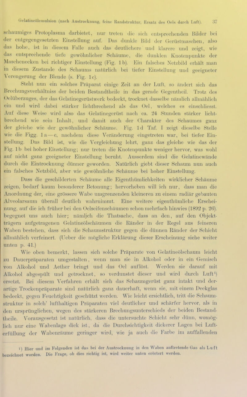 (MatiiioültMiuilsion (nach Aiwtrocknuug, feine Randsfcruktur, Ersatz des Ods durch Luft), -U schaumiges Protoplasma darbietet, nur treten die sich entsprechenden Bilder bei der entgegengesetzten Einstelluno- auf. Das dunkle Bild der Gerüstniaschen, also das hohe, ist in diesem Kalle auch das deutlichere und klarere und zeigt, wie das entsprechende tiefe gewöhnlicher Schäume, die dunklen Knotenpunkte der Maschenecken bei richtiger Einstellung (Fig. 1 b). Ein falsches Netzbild erhält man in diesem Zustande des Schaums natürlich bei tiefer Einstellung und geeigneter Verengerung der Blende (s. Fig. lc). Steht nun ein solches Präparat einige Zeit an der Luft, so ändert sich das Brechungsverhältniss der beiden Bestandtheile in das gerade Gegentheil. Trotz des Oelüb erzuges, der das Gelatinegerüstwerk bedeckt, trocknet dasselbe nämlich allmählich ein und wird dabei stärker lichtbrechend als das Oel, welches es einschliesst. Auf diese Weise wird also das Gelatinegenist nach ca. 24 Stunden stärker licht- brechend wie sein Inhalt, und damit auch der Charakter des Schauines ganz der gleiche wie der gewöhnlicher Schäume. Fig. 1 d Taf. I zeigt dieselbe Stelle wie die Figg. 1 a—c, nachdem diese Veränderung eingetreten war, bei tiefer Ein- stellung. Das Bild ist, wie die Vergleiehung lehrt, ganz das gleiche wie das der Fig. 11» bei hoher Einstellung; nur treten die Knotenpunkte weniger hervor, was wohl auf nicht ganz geeigneter Einstellung beruht, Ausserdem sind die Gelatinewände durch die Eintrocknung dünner geworden. Natürlich giebt dieser Schaum nun auch ein falsches Netzbild, aber wie gewöhnliche Schäume bei hoher Einstellung. Dass die geschilderten Schäume alle Eigentümlichkeiten wirklicher Schäume zeigen, bedarf kaum besonderer Betonung; hervorheben will ich nur, dass man die Anordnung der, eine grössere Wabe umgrenzenden kleineren zu einem radiär gebauten A1 ve< »larsaum überall deutlich wahrnimmt. Eine weitere eigenthümliche Erschei- nung, auf die ich früher bei den Gelseifenschäumen schon mehrfach hinwies (1892 p. 26). begegnet uns auch hier; nämlich die Thatsache, dass an den, auf den Objekt- trägern aufgetragenen Gelatineölschäumen die Ränder in der Regel aus feineren Waben bestehen, dass sich die Schaumstruktur gegen die dünnen Ränder der Schicht allmählich verfeinert, (lieber die mögliche Erklärung dieser Erscheinung siehe weiter unten p. 41.) Wie oben bemerkt, lassen sich solche Präparate von Gelatineölschaum leicht zu Dauerpräparaten umgestalten, wenn man sie in Alkohol oder in ein Gemisch von Alkohol und Aether bringt und das Oel auflöst. Weiden sie darauf mit Alkohol abgespült und getrocknet, so verdunstet dieser und wird durch Luft1) ersetzt. Bei diesem Verfahren erhält sich das Schaumgerüst ganz intakt und der- artige Trockenpräparate sind natürlich ganz dauerhaft, wenn sie, mit einem Deckglas bedeckt, gegen Feuchtigkeit geschützt werden. Wie leicht ersichtlich, tritt die Schäum- st ruktur in solch lufthaltigen Präparaten viel deutlicher und schärfer hervor, als in den ursprünglichen, wegen des stärkeren Brechungsunterschieds der beiden Bestand- theile. Vorausgesetzt ist natürlich, dass die untersuchte Schicht sehr dünn, womög- lich nur eine Wabenlage dick ist, da die Durchsichtigkeit dickerer Lagen bei Luft- erfüllung der Wabenräume geringer wird, wie ja auch die Farbe im auffallenden i) Hier und im Folgenden ist das bei der Austrocknung in den Waben auftretende Gas als Luft bezeichnet worden. Die Frage, ob dies richtig ist, wird weiter unten erörtert werden.