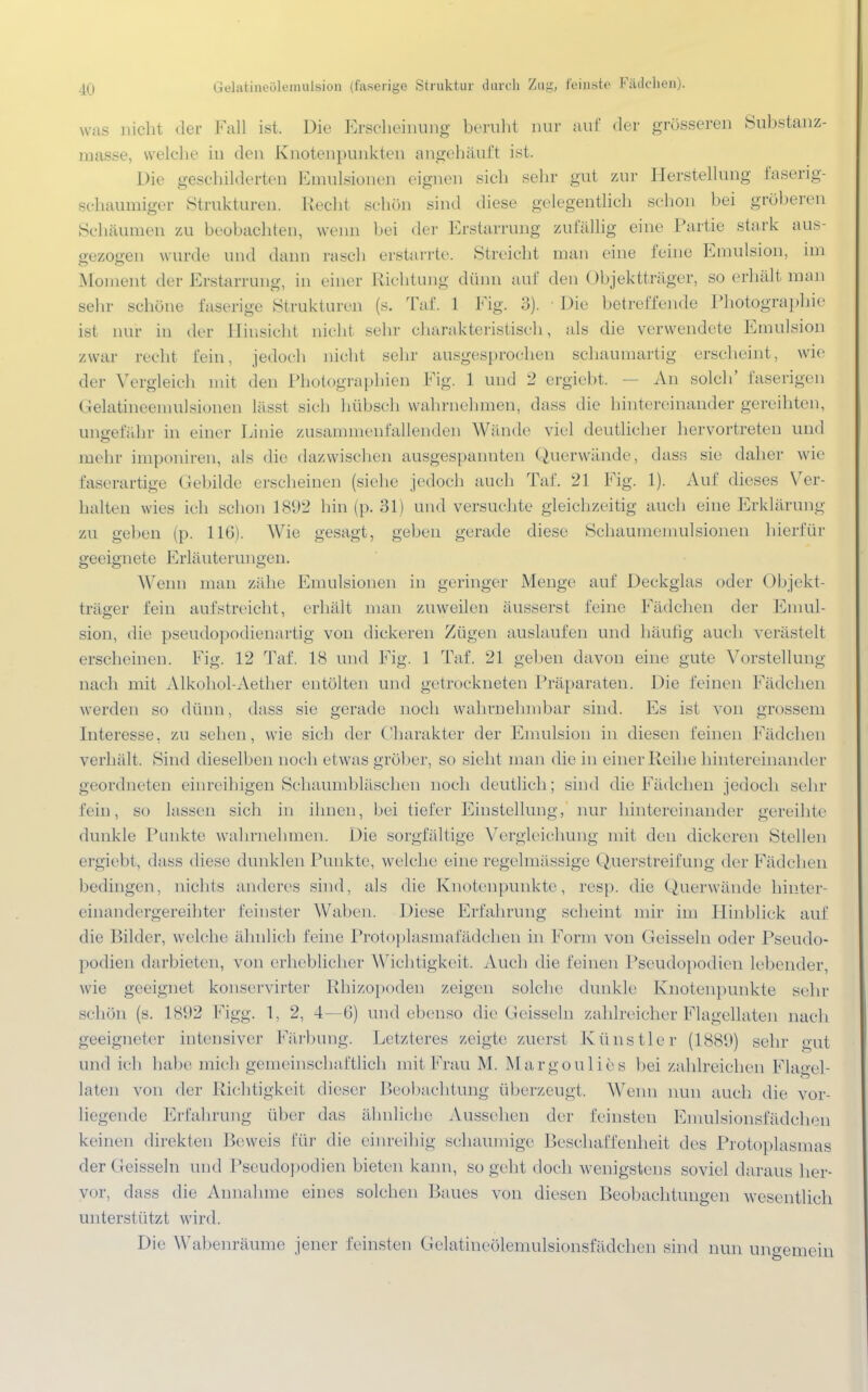 In Gelatineöleinulsion (faserige Struktur durch Zuji, feinste Fädelten). was nicht der Fall ist. Die Erscheinung beruht nur auf der grösseren Substanz- masse, welche in den Knotenpunkten angehäuft ist. Die geschilderten Emulsionen eignen sich sehr gut zur Herstellung faserig- schaumiger Strukturen. Recht schön sind diese gelegentlich schon bei gröberen Schäumen zu beobachten, wenn bei der Erstarrung zufällig eine Partie stark aus- gezogen wurde und dann rasch erstarrte. Streicht man eine feine Emulsion, im Moment der Erstarrung, in einer Richtung dünn auf den Objektträger, so erhält man sehr schöne faserige Strukturen (s. Taf. 1 Fig. 3). ■ Die betreffende Photographie ist nur in der Hinsieht nicht sehr charakteristisch, als die verwendete Emulsion zwar recht Lein, jedoch nicht sehr ausgesprochen schaumartig erscheint, wie der Vergleich mit den Photographien Fig. 1 und 2 ergieht. — An solch' faserigen Gelatineemulsionen lässt sich hübsch wahrnehmen, dass die hintereinander gereihten, ungefähr in einer Linie zusammenfallenden Wände viel deutlicher hervortreten und mehr imponiren, als die dazwischen ausgespannten Querwände, dass sie daher wie faserartige Gebilde erscheinen (siehe jedoch auch Taf. 21 Fig. 1). Auf dieses Ver- halten wies ich schon 1892 hin (p. 31) und versuchte gleichzeitig auch eine Erklärung zu geben (p. 116). Wie gesagt, geben gerade diese Schäumenmlsionen hierfür geeignete Erläuterungen. Wenn man zähe Emulsionen in geringer Menge auf Deckglas oder Objekt- träger fein aufstreicht, erhält man zuweilen äusserst feine Fädchen der Emul- sion, die pseudopodienartig von dickeren Zügen auslaufen und häufig auch verästelt erscheinen. Fig. 12 Taf. 18 und Fig. 1 Taf. 21 geben davon eine gute Vorstellung nach mit Alkohol-Aether entölten und getrockneten Präparaten. Die feinen Fädchen werden so dünn, dass sie gerade noch wahrnehmbar sind. Es ist von grossem Interesse, zu sehen, wie sich der Charakter der Emulsion in diesen feinen Fädchen verhält. Sind dieselben noch etwas gröber, so sieht man die in einer Reihe hintereinander geordneten einreihigen Schaumbläschen noch deutlich; sind die Fädchen jedoch sehr fein, so lassen sich in ihnen, bei tiefer Einstellung, nur hintereinander gereihte dunkle Punkte wahrnehmen. Die sorgfältige Vergleichung mit den dickeren Stellen ergiel.it, dass diese dunklen Punkte, welche eine regelmässige Querstreifung der Fädchen bedingen, nichts anderes sind, als die Knotenpunkte, resp. die Querwände hinter einandergereihter feinster Waben. Diese Erfahrung scheint mir im Hinblick auf die Bilder, welche ähnlich feine Protoplasmafädchen in Form von Geissein oder Pseudo- podien darbieten, von erheblicher Wichtigkeit. Auch die feinen Pseudopodien lebender, wie geeignet konservirter Rhizopoden zeigen solche dunkle Knotenpunkte sehr schön (s. 1892 Figg. 1, 2, 4—6) und ebenso die Geissein zahlreicher Flagellaten nach geeigneter intensiver Färbung. Letzteres zeigte zuerst Künstler (1880) sehr gut und ich habe mich gemeinschaftlich mit Frau M. Margouli.es bei zahlreichen Flagel- laten von der Richtigkeit dieser Beobachtung überzeugt. Wenn nun auch die vor- liegende Erfahrung über das ähnliche Aussehen der feinsten Emulsionsfädehen keinen direkten Reweis für die einreihig schaumige Beschaffenheit des Protoplasmas der Geissein und Pseudopodien bieten kann, so geht doch wenigstens soviel daraus her- vor, dass die Annahme eines solchen Baues von diesen Beobachtungen wesentlich unterstützt wird. Die Wabenräume jener feinsten Gelatineölemulsionsfädchen sind nun ungemein