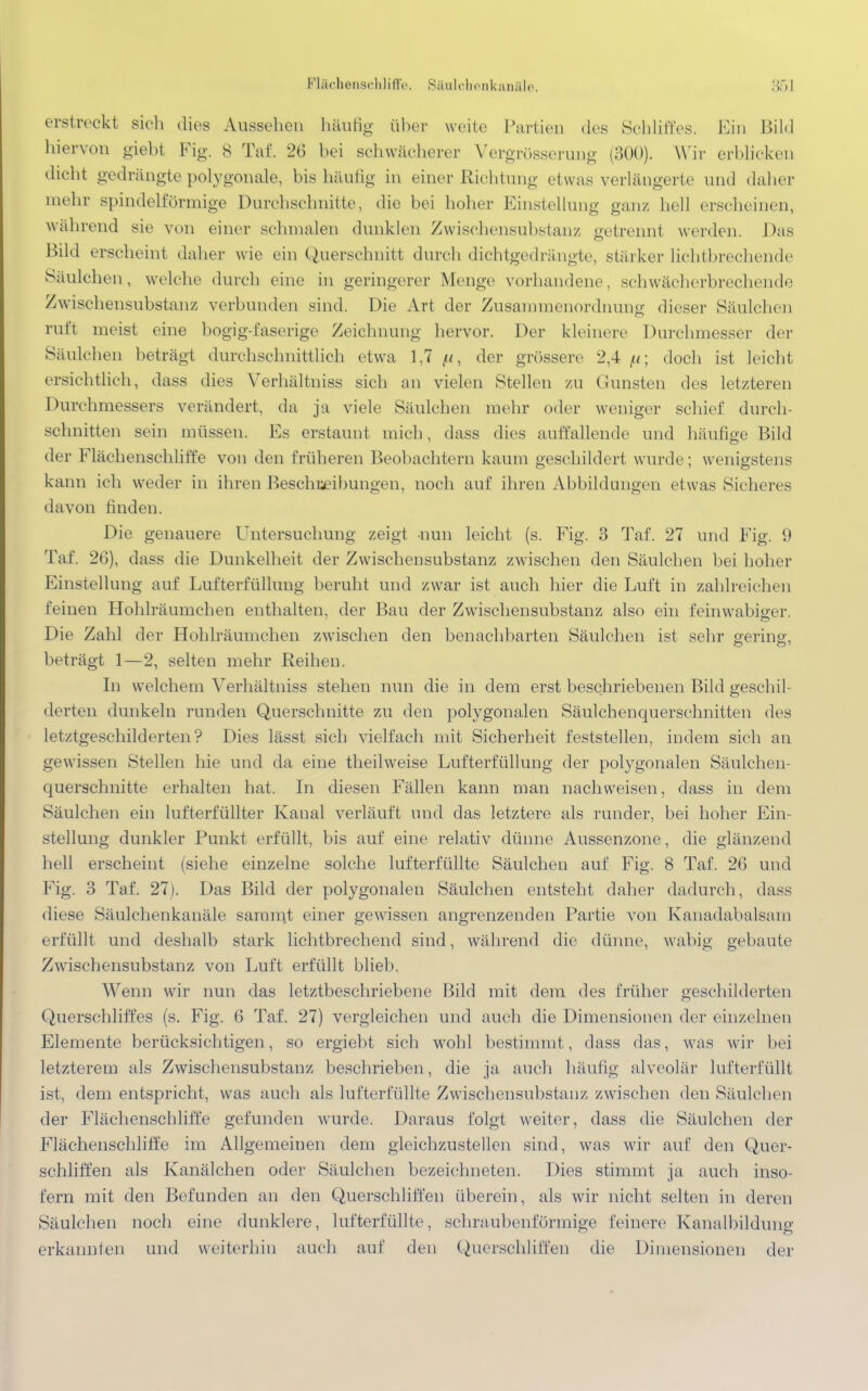 Flächenschliffe. Säulchenkanäle. erstreckt sich dies Aussehen häufig über weite Partien des Schliffes. Ein Bild hiervon giebt Fig. 8 Tai 26 bei schwächerer Vergrösserung (300). Wir erblicken dicht gedrängte polygonale, bis häutig in einer Richtung etwas verlängerte und daher mehr spindelförmige Durchschnitte, die bei hoher Einstellung ganz hell erscheinen, wahrend sie von einer schmalen dunklen Zwischensubstanz getrennt werden. Das Bild erscheint daher wie ein Querschnitt durch dichtgedrängte, stärker lichtbrechende Säulchen, welche durch eine in geringerer Menge vorhandene, schwächerbrechende Zwischensubstanz verbunden sind. Die Art der Zusamrnenordnune dieser Säulchen ruft ineist eine bogig-faserige Zeichnung hervor. Der kleinere Durchmesser der Säulchen betragt durchschnittlich etwa 1,7 p, der grössere 2,4 doch ist leicht ersichtlich, dass dies Verhältniss sich an vielen Stellen zu dunsten des letzteren Durchmessers verändert, da ja viele Säulchen mehr oder weniger schief durch- schnitten sein müssen. Es erstaunt mich, dass dies aulfallende und häufige Bild der Flächenschliffe von den früheren Beobachtern kaum geschildert wurde ; wenigstens kann ich weder in ihren Beschreibungen, noch auf ihren Abbildungen etwas Sicheres davon finden. Die genauere Untersuchung zeigt nun leicht (s. Fig. 3 Tai 27 und Fig. 9 Tai 26), dass die Dunkelheit der Zwischensubstanz zwischen den Säulchen bei hoher Einstellung auf Lufterfüllung beruht und zwar ist auch hier die Luft in zahlreichen feinen Hohlräumchen enthalten, der Bau der Zwischensubstanz also ein feinwabiger. Die Zahl der Hohlräumchen zwischen den benachbarten Säulchen ist sehr gering, beträgt 1—2, selten mehr Reihen. In welchem Verhältniss stehen nun die in dem erst beschriebenen Bild geschil- derten dunkeln runden Querschnitte zu den polygonalen Säulchenquerschnitten des letztgeschilderten? Dies lässt sich vielfach mit Sicherheit feststellen, indem sich an gewissen Stellen hie und da eine theilweise Lufterfüllung der polygonalen Säulchen- querschnitte erhalten hat. In diesen Fällen kann man nachweisen, dass in dem Säulchen ein lufterfüllter Kanal verläuft und das letztere als runder, bei hoher Ein- stellung dunkler Punkt erfüllt, bis auf eine relativ dünne Aussenzone, die glänzend hell erscheint (siehe einzelne solche lufterfüllte Säulchen auf Fig. 8 Taf. 26 und Fig. 3 Taf. 27). Das Bild der polygonalen Säulchen entsteht daher dadurch, dass diese Säulchenkanäle samint einer gewissen angrenzenden Partie von Kanadabalsam erfüllt und deshalb stark lichtbrechend sind, während die dünne, wabig gebaute Zwischensubstanz von Luft erfüllt blieb. Wenn wir nun das letztbeschriebene Bild mit dem des früher geschilderten Querschliffes (s. Fig. 6 Taf. 27) vergleichen und auch die Dimensionen der einzelnen Elemente berücksichtigen, so ergiebt sich wohl bestimmt, dass das, was wir bei letzterem als Zwischensubstanz beschrieben, die ja auch häutig alveolär lufterfüllt ist, dem entspricht, was auch als lufterfüllte Zwischensubstanz zwischen den Säulchen der Flächenschliffe gefunden wurde. Daraus folgt weiter, dass die Säulchen der Flächenschliffe im Allgemeinen dem gleichzustellen sind, was wir auf den Quer- schliffen als Kanälchen oder Säulchen bezeichneten. Dies stimmt ja auch inso- fern mit den Befunden an den Querschliffen überein, als wir nicht selten in deren Säulchen noch eine dunklere, lufterfüllte, schraubenförmige feinere Kanalbildung erkannten und weiterhin auch auf den Querschliffen die Dimensionen der