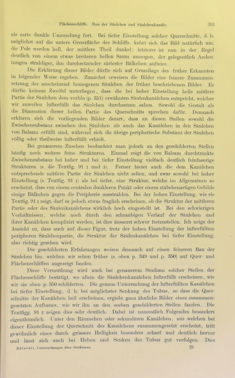 Flächenschliffe. Hau der Säulchen und Säulchenkanäle. :5n;; als zarte dunkle Umrandung fort. Bei tiefer Einstellung solcher Querschnitte, d. h. möglichst auf die untere Grenzfläche des Schliffs, kehrt sich das Bild natürlich um, die Pole werden hell, der mittlere Theil dunkel; letzterer ist nun in der Regel deutlich von einem etwas breiteren hellen Saum umzogen, der gelegentlich Andeu- tungen strahliger, ihn durchsetzender zartester Bälkchen aufwies. Die Erklärung dieser Bilder dürfte sich auf Grundlage des früher Erkannten in folgender Weise ergeben. Zunächst erweisen die Bilder eine feinere Zusammen- setzung der anscheinend homogenen Säulchen der früher beschriebenen Bilder. Ks dürfte keinem Zweifel unterliegen, dass die bei hoher Einstellung helle mittlere Partie der Säulchen dem vorhin (p. 351) erwähnten Säulenkanälchen entspricht, welches wir zuweilen lufterfüllt das Säulchen durchsetzen sahen. Sowohl die Gestalt als die Dimension dieser hellen Partie des Querschnitts sprechen dafür. Demnach erklären sich die vorliegenden Bilder derart, dass an diesen Stellen sowohl die Zwischensubstanz zwischen den Säulchen als auch das Kanälchen in den Säulchen von Balsam erfüllt sind, während sich die übrige peripherische Substanz der Säulchen völlig oder theilweise lufterfüllt erhielt. Bei genauerem Zusehen beobachtet man jedoch an den geschilderten Stellen häutig noch weitere feine Strukturen. Einmal zeigt die von Balsam durchtränkte Zwischensubstanz bei hoher und bei tiefer Einstellung vielfach deutlich feinfaserige Strukturen (s. die Textfig. 91 l und 3). Ferner bietet auch die dem Kanälchen entsprechende mittlere Partie der Säulchen nicht selten, und zwar sowohl bei hoher Einstellung (s. Textfig. 91 1) als bei tiefer, eine Struktur, welche im Allgemeinen so erscheint, dass von einem centralen dunkleren Punkt oder einem stäbchenartigen Gebilde einige Bälkchen gegen die Peripherie ausstrahlen. Bei der hohen Einstellung, wie sie Textfig. 91 1 zeigt, darf es jedoch etwas fraglich erscheinen, ob die Struktur der mittleren Partie oder des Säulenkanälchens wirklich hoch eingestellt ist. Bei den schwierigen Verhältnissen, welche noch durch den schraubigen Verlauf der Säulchen und ihrer Kanälchen komplizirt werden, ist dies äusserst schwer festzustellen. Ich neige der Ansicht zu, dass auch auf dieser Figur, trotz der hohen Einstellung der lufterfüllten peripheren Säulchenpartie, die Struktur der Säulenkanälchen bei tiefer Einstellung, also richtig gesehen wird. Die geschilderten Erfahrungen weisen demnach auf einen feineren Bau der Säulchen hin, welchen wir schon früher (s. oben p. 349 und p. 350) auf Quer- und Flächenschliffen angezeigt fanden. Diese Vermuthung wird auch bei genauerem Studium solcher Stellen der Flächenschliffe bestätigt, wo allein die Säulchenkanälchen lufterfüllt erscheinen, wie wir sie oben p. 350 schilderten. Die genaue Untersuchung <ler lufterfüllten Kanälchen bei tiefer Einstellung, d. h. bei möglichster Senkung des Tubus, so dass die Quer- schnitte der Kanälchen hell erscheinen, ergiebt ganz ähnliche Bilder eines zusammen- gesetzten Aufbaues, wie wir ihn an den soeben geschilderten Stellen fanden. Die Textfigg. 91 2 zeigen dies sehr deutlich. Dabei ist namentlich Folgendes besonders eieenthümlich. Unter den Räumchen oder sekundären Kanälchen, aus welchen bei dieser Einstellung der Querschnitt des Kanälchens zusammengesetzt erscheint, tritt gewöhnlich eines durch grössere Helligkeit besonders scharf und deutlich hervor und lässt sich auch bei Heben und Senken des Tubus gut verfolgen. Dies Bütsehli, UiitermichuiiBen über Strukturen. 23