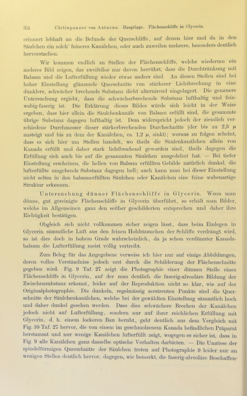 erinnert lebhaft an die Befunde der Querschliffe, auf denen hier und da in den Säulchen ein solch' feineres Kanälchen, oder auch zuweilen mehrere, besonders deutlich hervorstachen. Wir kommen endlich zu Stellen der Flächenschliffe, welche wiederum ein anderes Bild zeigen, das zweifellos nur davon herrührt, dass die Durchtränkung mit Balsam und die Lufterfüllung wieder etwas anders sind. An diesen Stellen sind bei hoher Einstellung glänzende Querschnitte von stärkerer Lichtbrechung in eine dunklere, schwächer brechende Substanz dicht alternirend eingelagert. Die genauere Untersuchung ergiebt, dass die schwäch erbrechende Substanz lufthaltig und fein- wabig-faserig ist. Die Erklärung dieses Bildes würde sich leicht in der Weise ergeben, dass hier uliein die Säulchenkanäle von Balsam erfüllt sind, die gesammte übrige Substanz dagegen lufthaltig ist. Dem widerspricht jedoch der ziemlich ver- schiedene Durchmesser dieser stärkerbrechenden Durchschnitte (der bis zu 2,3 (.1 ansteigt und bis zu dem der Kanälchen, ca. 1,2 sinkt); woraus zu folgen scheint, dass es sich hier um Stellen handelt, wo theils die Säulenkanälchen allein von Kanada erfüllt und daher stark lichtbrechend geworden sind, theils dagegen die Erfüllung sich auch bis auf die gesammten Säulchen ausgedehnt hat. — Bei tiefer Einstellung erscheinen, die hellen von Balsam erfüllten Gebilde natürlich dunkel, die lufterfüllte umgebende Substanz dagegen hell; auch kann man bei dieser Einstellung nicht selten in den balsamerfüllten Säulchen oder Kanälchen eine feine wabenartige Struktur erkennen. Untersuchung dünner Flächenschliffe in Glycerin. Wenn man dünne, gut gereinigte Flächenschliffe in Glycerin überführt, so erhält man Bilder, welche im Allgemeinen ganz den seither geschilderten entsprechen und daher ihre Richtigkeit bestätigen. Obgleich sich nicht vollkommen sicher zeigen lässt, dass beim Einlegen in Glycerin sämmtliche Luft aus den feinen Hohlräumchen der Schliffe verdrängt wird, so ist dies doch in hohem Grade wahrscheinlich, da ja schon verdünnter Kanada- balsam die Lufterfüllung meist völlig vertreibt. Zum Beleg für das Angegebene verweise ich hier nur auf einige Abbildungen, deren volles Verständniss jedoch erst durch die Schilderung der Flächenschnitte gegeben wird. Fig. 9 Taf. 27 zeigt die Photographie einer dünnen Stelle eines Flächenschliffs in Glycerin, auf der man deutlich die faserig-alveoläre Bildung der Zwischensubstanz erkennt, leider auf der Reproduktion nicht so klar, wie auf der Originalphotographie. Die dunkeln, regelmässig zerstreuten Punkte sind die Quer- schnitte der Säulchenkanälchen, welche bei der gewählten Einstellung sämmtlich hoch und daher dunkel gesehen werden. Dass dies schwächere Brechen der Kanälchen jedoch nicht auf Lufterfüllung, sondern nur auf ihrer reichlichen Erfüllung mit Glycerin, d. h. einem lockeren Bau beruht, geht deutlich aus dem Vergleich mit Fig. 10 Taf. 27 hervor, die von einem im geschmolzenem Kanada befindlichen Präparat herstammt und nur wenige Kanälchen lufterfüllt zeigt, wogegen es sicher ist, dass in Fig. 9 alle Kanälchen ganz dasselbe optische Verhalten darbieten. — Die Umrisse der spindelförmigen Querschnitte der Säulchen treten auf Photographie 9 leider nur an wenigen Stellen deutlich hervor, dagegen, wie bemerkt, die faserig-alveoläre Beschaffen-