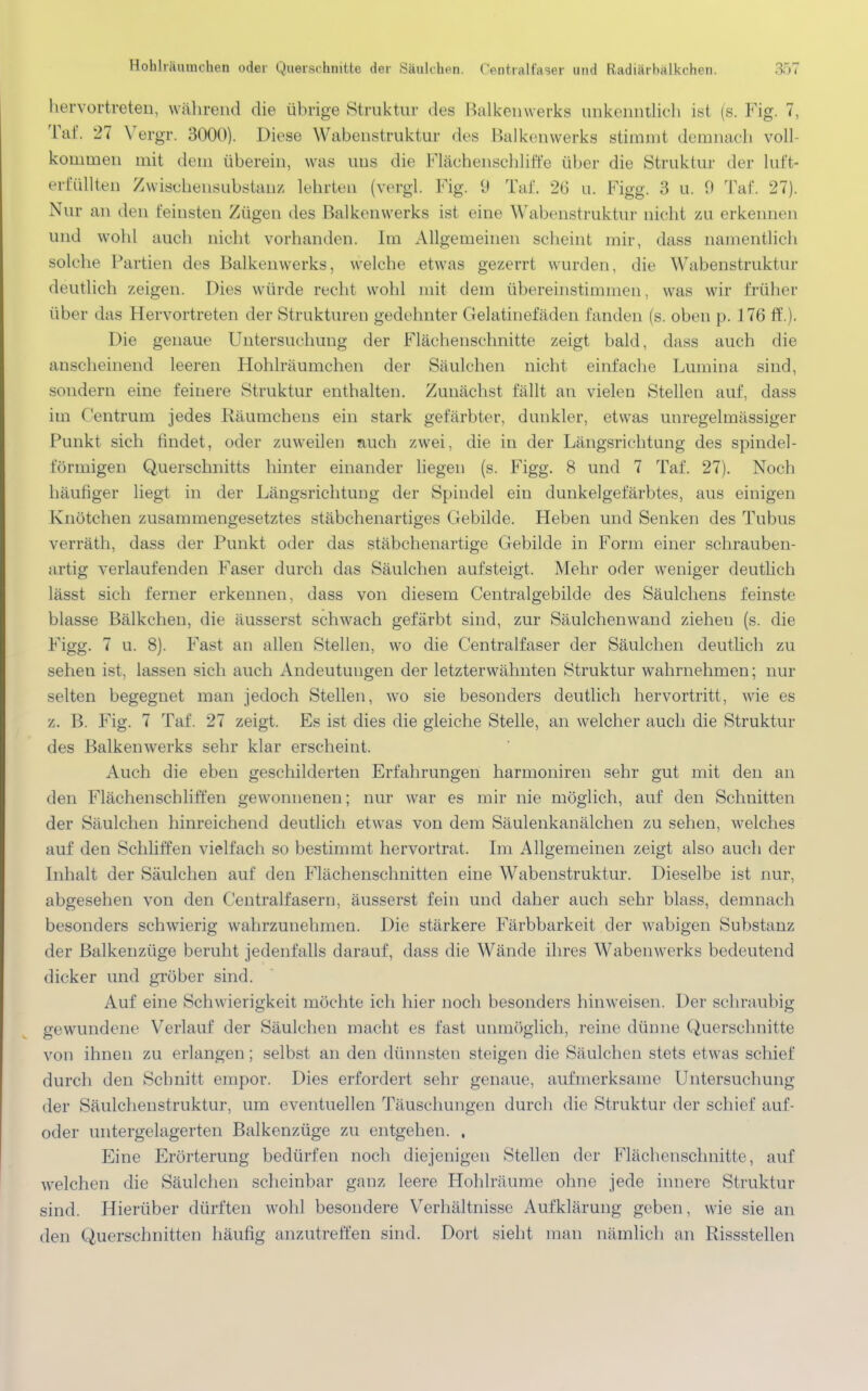 hervortreten, während die übrige Struktur des Balkenwerks unkenntlich ist (s. Fig. 7, Tai. 27 Vergr. 3000). Diese Wabenstruktur des Balkenwerks stimmt demnach voll- kommen mit dem überein, was uns die Flächenschliffe über die Struktur der lut'f- erfüllten Zwischensubstauz lehrten (vergl. Fig. 9 Tai'. 26 u. Figg. 3 u. 9 Taf. 27). Nur an den feinsten Zügen des Balkenwerks ist eine Wabenstruktur nicht zu erkennen und wohl auch nicht vorhanden. Im Allgemeinen scheint mir, dass namentlich solche Partien des Balkenwerks, welche etwas gezerrt worden, die Wabenstruktur deutlich /.eigen. Dies würde recht wohl mit dem übereinstimmen, was wir früher über das Hervortreten der Strukturen gedehnter Gelatinefäden landen (s. oben p. 176 ff.). Die genaue Untersuchung der Flächenschnitte zeigt bald, dass auch die anscheinend leeren Hohlräumchen der Säulchen nicht einlache Lumina sind, sondern eine feinere Struktur enthalten. Zunächst fällt an vielen Stellen auf, dass im Centrum jedes Räumchens ein stark gefärbter, dunkler, etwas unregelmässiger Punkt sich findet, oder zuweilen auch zwei, die in der Längsrichtung des spindel- förmigen Querschnitts hinter einander liegen (s. Figg. 8 und 7 Taf. 27). Noch häufiger liegt in der Längsrichtung der Spindel ein dunkelgefärbtes, aus einigen Knötchen zusammengesetztes stäbchenartiges Gebilde. Heben und Senken des Tubus verräth, dass der Punkt oder das stäbchenartige Gebilde in Form einer schrauben- artig verlaufenden Faser durch das Säulchen aufsteigt. Mehr oder weniger deutlich lässt sich ferner erkennen, dass von diesem Centralgebilde des Säulchens feinste blasse Bälkchen, die äusserst schwach gefärbt sind, zur Säulchenwand zieheu (s. die Figg. 7 u. 8). Fast an allen Stellen, wo die Centraifaser der Säulchen deutlich zu sehen ist, lassen sich auch Andeutungen der letzterwähnten Struktur wahrnehmen; nur selten begegnet man jedoch Stellen, wo sie besonders deutlich hervortritt, wie es z. B. Fig. 7 Taf. 27 zeigt. Es ist dies die gleiche Stelle, an welcher auch die Struktur des Balkenwerks sehr klar erscheint. Auch die eben geschilderten Erfahrungen harmoniren sehr gut mit den an den riächenschliffen gewonnenen; nur war es mir nie möglich, auf den Schnitten der Säulchen hinreichend deutlich etwas von dem Säulenkanälchen zu sehen, welches auf den Schliffen vielfach so bestimmt hervortrat. Im Allgemeinen zeigt also auch der Inhalt der Säulchen auf den Flächenschnitten eine Wabenstruktur. Dieselbe ist nur, abgesehen von den Centraifasern, äusserst fein und daher auch sehr blass, demnach besonders schwierig wahrzunehmen. Die stärkere Färbbarkeit der wabigen Substanz der Balkenzüge beruht jedenfalls darauf, dass die Wände ihres Wabenwerks bedeutend dicker und gröber sind. Auf eine Schwierigkeit möchte ich hier noch besonders hinweisen. Der schraubig gewundene Verlauf der Säulchen macht es fast unmöglich, reine dünne Querschnitte von ihnen zu erlangen; selbst an den dünnsten steigen die Säulchen stets etwas schief durch den Schnitt empor. Dies erfordert sehr genaue, aufmerksame Untersuchung der Säulchenstruktur, um eventuellen Täuschungen durch die Struktur der schief auf- oder untergelagerten Balkenzüge zu entgehen. , Eine Erörterung bedürfen noch diejenigen Stellen der Flächenschnitte, auf welchen die Säulchen scheinbar ganz leere Hohlräume ohne jede innere Struktur sind. Hierüber dürften wohl besondere Verhältnisse Aufklärung geben, wie sie an den Querschnitten häufig anzutreffen sind. Dort sieht man nämlich an Rissstellen