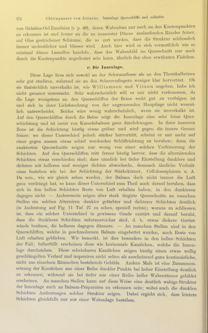 von Gelatine-Oel-Emulsion (s. p. 40), deren Wabenbau nur noch an den Knotenpunkten zu erkennen ist und ferner au die zu äusserster Dünne auslaufenden Ränder feiner, auf Glas gestrichener Schäume, die so zart werden, dass die Struktur schliesslich immer undeutlicher und Wässer wird. Auch hier wird es sich vermuthlich um so minima] dünne Lamellen handeln, dass das Wabenbild im Querschnitt nur noch durch die Knotenpunkte angedeutet sein kann, ähnlich den eben erwähnten Fädchen. e) Die Innenlage. Diese Lage liess sich sowohl an der Schwanzflosse als an den Thorakalbeinen sehr gut studiren, während sie an den Scheerenfingern weniger klar hervortrat. Ob sie thatsächlich unverkalkt ist, wie Williamson und Vitzou angeben, habe ich nicht genauer untersucht. Sehr wahrscheinlich will es mir nicht vorkommen, da die Lage wenigstens an den Querschliffen der Beine recht gut zu verfolgen ist und sich in ihrer Lichtbrechung von der angrenzenden Hauptlage nicht wesent- lich unterscheidet. Beides wäre wenig wahrscheinlich, wenn sie unverkalkt ist. Auf den Querschliffen durch die Beine zeigt die Innen läge eine sehr feine Quer- schichtung und ist meist von Kanadabalsam ganz durchdrungen. In ihrer äusseren Zone ist die Schichtung häufig etwas gröber und wird gegen die innere Grenze feiner; wo dieser Unterschied jedoch stärker hervortritt, scheint er mir mehr auf einer gegen aussen etwas schief werdenden Schliffrichtung zu beruhen; denn die exaktesten Querschnitte zeigen nur wenig von einer solchen Verfeinerung der Schichten. Auf den Querschliffen tritt ferner häufig hervor, dass die alternirenden Schichten etwas verschieden sind; dass nämlich bei tiefer Einstellung dunklere und dichtere mit helleren und weniger dichten abwechseln, demnach ähnliche Verhält- nisse bestehen wie bei der Schichtung der Stärkekörner, Cellulosesphären u. A. Da nun, wie wir gleich sehen werden, der Balsam doch nicht immer die Luft ganz verdrängt hat, so kann dieser Unterschied zum Theil auch darauf beruhen, dass sich in den hellen Schichten Reste von Luft erhalten haben, in den dunkleren dagegen nicht. — Andererseits zeigen aber stark tingirte Querschnitte an manchen Stellen ein solches Aiterniren dunkler gefärbter und dichterer Schichten deutlich (in Andeutung auf Fig. 11 Taf. 27 zu sehen, speziell rechts); woraus zu schliessen ist, dass ein solcher Unterschied in gewissem Grade existirt und darauf beruht, dass die dunkleren Schichten substanzreicher sind, d. h. etwas dickere Gerüst- wände besitzen, die helleren dagegen dünnere. — An manchen Stellen sind in den Querschliffen, welche in geschmolzenen Balsam eingebettet wurden, auch Reste von Luft erhalten geblieben. Wie bemerkt, ist dies besonders in den hellen Schichten der Fall; lufterfüllt erscheinen diese wie horizontale Kanälchen, welche die Innen- lage durchziehen. Diese scheinbaren Kanälchen zeigen häufig einen etwas wellig geschlängelten Verlauf und imponiren nicht selten als anscheinend ganz kontinuirliche, nicht aus einzelnen Räumchen bestehende Gebilde. Andere Male ist eine Zusammen- setzung der Kanälchen aus einer Reihe dunkler Punkte bei hoher Einstellung deutlich zu erkennen, während sie bei tiefer aus einer Reihe heller Wabenräume gebildet erscheinen. An manchen Stellen kann auf diese Weise eine deutlich wabige Struktur der Innenlage auch an Balsam-Präparaten zu erkennen sein; wobei auch die dunklen Schichten Andeutungen solcher Struktur zeigen. Dabei ergiebt sich, dass letztere Schichten gleichfalls nur aus einer Wabenlage bestehen.