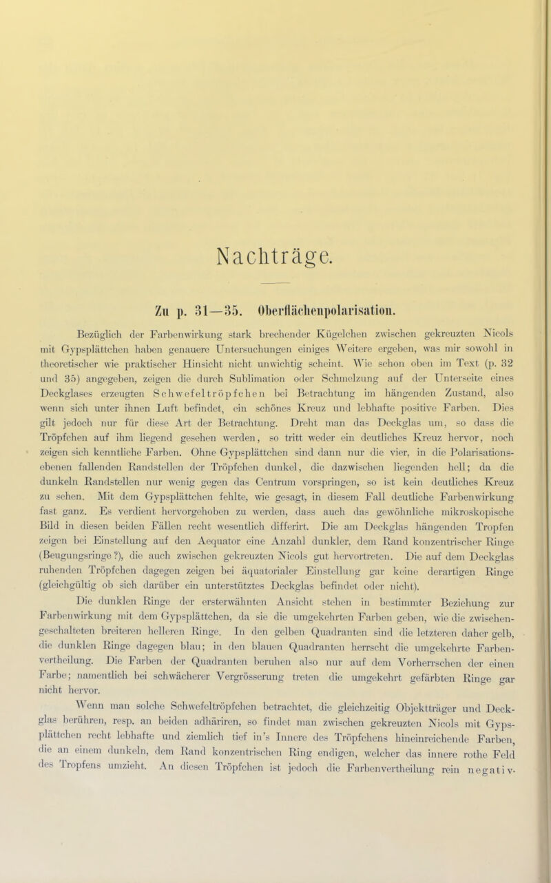 Nachträge. Zu p. 31—35. Oberflächenpolarisation. Bezüglich der Farbenwirkung stark brechender Kügelchen zwischen gekreuzten Nieols mir Gypsplättchen haben genauere Untersuchungen einiges Weitere ergeben, was mir sowohl in theoretischer wie praktischer Hinsicht nicht unwichtig scheint. Wie schon oben im Text (p. 32 und 35) angegeben, zeigen die durch Sublimation oder Schmelzung auf der Unterseite eines Deckglases erzeugten Schwefeltröpfchen bei Betrachtung im hängenden Zustand, also wenn sich unter ihnen Luft befindet, ein schönes Kreuz und lebhafte positive Farben. Dies gilt jedoch nur für diese Art der Betrachtung. Dreht man das Deckglas um, so dass die Tröpfchen auf ihm liegend gesehen werden, so tritt weder ein deutliches Kreuz hervor, noch zeigen sich kenntliche Farben. Ohne Gypsplättchen sind dann nur die vier, in die Polarisations- ebenen fallenden Randstellen der Tröpfchen dunkel, die dazwischen liegenden hell; da che dunkeln Randstellen nur wenig gegen das Centrum vorspringen, so ist kein deutliches Kreuz zu sehen. Mit dem Gypsplättchen fehlte, wie gesagt, in diesem Fall deutliche Farbenwirkung fast ganz. Es verdient hervorgehoben zu werden, dass auch das gewöhnliche mikroskopische Bild in diesen beiden Fällen recht wesentlich differirt. Die am Deckglas hängenden Tropfen zeigen bei Einstellung auf den Aequator eine Anzahl dunkler, dem Rand konzentrischer Ringe (Beugungsringe?), die auch zwischen gekreuzten Nicols gut hervortreten. Die auf dem Deckglas ruhenden Tröpfchen dagegen zeigen bei äquatorialer Einstellung gar keine derartigen Ringe (gleichgültig ob sich darüber ein unterstütztes Deckglas befindet oder nicht). Die dunklen Ringe der ersterwähnten Ansicht stehen in bestimmter Beziehung zur Farbenwirkung mit dem Gypsplättchen, da sie die umgekehrten Farben geben, wie die zwisehen- geschalteten breiteren helleren Ringe. In den gelben Quadranten sind die letzteren daher gelb, die dunklen Ringe dagegen blau; in den blauen Quadranten herrscht die umgekehrte Farben- vertheilung. Die Farben der Quadranten beruhen also nur auf dem Vorherrschen der einen Farbe; namentlich bei schwächerer Vergrösserung treten die umgekehrt gefärbten Ringe gar nicht hervor. Wenn man solche Schwefeltröpfchen betrachtet, die gleichzeitig Objektträger und Deck- glas berühren, resp. an beiden adhäriren, so findet man zwischen gekreuzten Nicols mit Gyps- plättchen recht lebhafte und ziemlich tief in's Innere des Tröpfchens hineinreichende Farben, die an einem dunkeln, dem Rand konzentrischen Ring endigen, welcher das innere rothe Feld des Tropfens umzieht. An diesen Tröpfchen ist jedoch die Farbenvertheilung rein negativ-