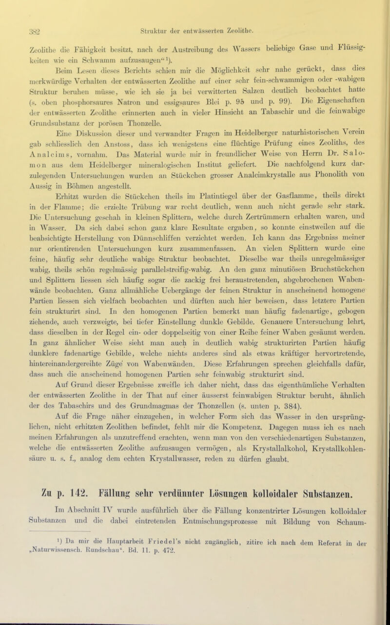 :;s-_> Struktur der entwässerten Zoolitlif. Zeolithe die Fähigkeit besitzt, nach der Austreibung des Wassers beliebige Gase und Flüssig- keiten wie ein Schwamm aufzusaugen1). Beim Lesen dieses Berichts schien mir die Möglichkeit sehr nahe gerückt, dass dies merkwürdige Verhalten der entwässerten Zeolithe auf einer sehr fein-schwammigen oder -wabigen Struktur beruhen müsse, wie ich sie ja bei verwitterten Salzen deutlich beobachtet hatte (s. oben phosphorsaures Natron und essigsaures Blei p. 95 und p. 99). Die Eigenschaften der entwässerten Zeolithe erinnerten auch in vieler Hinsicht an Tabaschir und die feinwabige Grundsubstanz der porösen Thonzelle. Eine Diskussion dieser und verwandter Fragen im Heidelberger naturhistorischen Verein gab schliesslich den Anstoss, dass ich wenigstens eine flüchtige Prüfung eines Zeoliths, des Analcims, vornahm. Das Material wurde mir in freundlicher Weise von Herrn Dr. Salo- mon aus dem Heidelberger mineralogischen Institut geliefert. Die nachfolgend kurz dar- zulegenden Untersuchungen wurden an Stückchen grosser Analcimkrystalle aus Phonolith von Aussig in Böhmen angestellt. Erhitzt wurden die Stückchen theils im Platintiegel über der Gasflamme, theils direkt in der Flamme; die erzielte Trübung war recht deutlich, wenn auch nicht gerade sehr stark. Die Untersuchung geschah in kleinen Splittern, welche durch Zertrümmern erhalten waren, und in Wasser. Da sich dabei schon ganz klare Resultate ergaben, so konnte einstweilen auf die beabsichtigte Herstellung von Dünnschliffen verzichtet werden. Ich kann das Ergebniss meiner nur orientirenden Untersuchungen kurz zusammenfassen. An vielen Splittern wurde eine feine, häufig sehr deutliche wabige Struktur beobachtet. Dieselbe war theils unregelmässiger wabig, theils schön regelmässig parallelstreifig-wabig. An den ganz minutiösem Bruchstückchen und Splittern liessen sich häufig sogar die zackig frei heraustretenden, abgebrochenen Waben- wände beobachten. Ganz allmähliche Uebergänge der feinen Struktur in anscheinend homogene Partien liessen sich vielfach beobachten und dürften auch hier beweisen, dass letztere Partien fein strukturirt sind. In den homogenen Partien bemerkt man häufig fadenartige, gebogen ziehende, auch verzweigte, bei tiefer Einstellung dunkle Gebilde. Genauere Untersuchung lehrt, dass dieselben in der Regel ein- oder doppelseitig von einer Reihe feiner Waben gesäumt werden. In ganz ähnlicher Weise sieht man auch in deutlich wabig strukturirten Partien häufig dunklere fadenartige Gebilde, welche nichts anderes sind als etwas kräftiger hervortretende, hintereinandergereihte Züge von Wabenwänden. Diese Erfahrungen sprechen gleichfalls dafür, dass auch die anscheinend homogenen Partien sehr feinwabig strukturirt sind. Auf Grund dieser Ergebnisse zweifle ich daher nicht, dass das eigentümliche Verhalten der entwässerten Zeolithe in der That auf einer äusserst feinwabigen Struktur beruht, ähnlich der des Tabaschirs und des Grundmagmas der Thonzellen (s. unten p. 384). Auf die Frage näher einzugehen, in welcher Form sich das Wasser in den ursprüng- lichen, nicht erhitzten Zeolithen befindet, fehlt mir die Kompetenz. Dagegen muss ich es nach meinen Erfahrungen als unzutreffend erachten, wenn man von den verschiedenartigen Substanzen, welche die entwässerten Zeolithe aufzusaugen vermögen, als Krystallalkohol, Krystallkohlen- säure u. s. f., analog dem echten Krystallwasser, reden zu dürfen glaubt. Zu p. 142. Fällung sehr verdünnter Lösungen kolloidaler Substanzen. Im Abschnitt IV wurde ausführlich über die Fällung konzentrirter Lösungen kolloidaler Substanzen und die dabei eintretenden Entmischungsprozesse mit Bildung von Schaum- i) Da mir die Hauptarbeit Friedel's nicht zugänglich, zitirc- ich nach dem Referat in der „Naturwissensch. Rundschau. Bd. 11. p. 472.