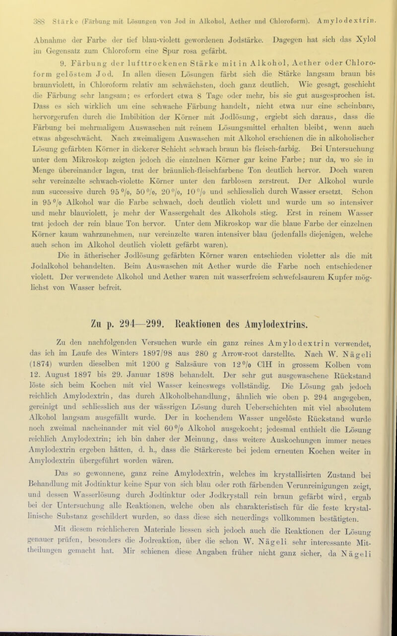 Abnahme der Farbe der tief blau-violett gewordenen Jodstärke. Dagegen hat sich das Xylol im Gegensatz zum Chloroform eine Spur rosa gefärbt. 9. Färbung der lufttrockenen Stärke mit in Alkohol, Aether oder Chloro- form gelöstem Jod. In allen diesen Lösungen färbt sich die Stärke langsam braun bis braunviolett, in Chloroform relativ am schwächsten, doch ganz deutlich. AVie gesagt, geschieht die Färbung sehr langsam; es erfordert etwa 8 Tage oder mehr, bis sie gut ausgesprochen ist. Dass es sich wirklich um eine schwache Färbung handelt, nicht etwa nur eine scheinbare, hervorgerufen durch die Imbibition der Körner mit Jodlösung, ergiebt sich daraus, dass die Färbung bei mehrmaligem Auswaschen mit reinem Lösungsmittel erhalten bleibt, wenn auch etwas abgeschwächt. Nach zweimaligem Auswaschen mit Alkohol erschienen die in alkoholischer Lösung gefärbten Korner in dickerer Schicht schwach braun bis fleisch-farbig. Bei Untersuchung unter dem Mikroskop zeigten jedoch die einzelnen Körner gar keine Farbe; nur da, wo sie in Menge übereinander lagen, trat der bräunlich-fleischfarbene Ton deutlich hervor. Doch waren sehr vereinzelte schwach-violette Körner unter den farblosen zerstreut. Der Alkohol wurde nun successive durch 95 °/o, 50°/o, 20°/o, 10°/o und schliesslich durch Wasser ersetzt. Schon in 95 °/o Alkohol war die Farbe schwach, doch deutlich violett und wurde um so intensiver und mehr blauviolett, je mehr der Wassergehalt des Alkohols stieg. Erst in reinem Wasser trat jedoch der rein blaue Ton hervor. Unter dem Mikroskop war die blaue Farbe der einzelnen Körner kaum wahrzunehmen, nur vereinzelte waren intensiver blau (jedenfalls diejenigen, welche auch schon im Alkohol deutlich violett gefärbt waren). Die in ätherischer Jodlösung gefärbten Körner waren entschieden violetter als die mit Jodalkohol behandelten. Beim Auswaschen mit Aether wurde die Farbe noch entschiedener violett. Der verwendete Alkohol und Aether waren mit wasserfreiem schwefelsaurem Kupfer mög- lichst von Wasser befreit. Zu p. 294—299. Reaktionen des Amylodextrins. Zu den nachfolgenden Versuchen wurde ein ganz reines Amylodextrin verwendet, das ich im Laufe des Winters 1897/98 aus 280 g Arrow-root darstellte. Nach W. Nägeli (1874) wurden dieselben mit 1200 g Salzsäure von 12°/o C1H in grossem Kolben vom 12. August 1897 bis 29. Januar 1898 behandelt, Der sehr gut ausgewaschene Rückstand löste sich beim Kochen mit viel Wasser keineswegs vollständig. Die Lösung gab jedoch reichlich Amylodextrin, das durch Alkoholbehandlung, ähnlich wie oben p. 294 angegeben, gereinigt und schliesslich aus der wässrigen Lösung durch Ueberschichten mit viel absolutem Alkohol langsam ausgefällt wurde. Der in kochendem Wasser ungelöste Rückstand wurde noch zweimal nacheinander mit viel 60°/o Alkohol ausgekocht; jedesmal enthielt die Lösung reichlich Amylodextrin; ich bin daher der Meinung, dass weitere Auskochungen immer neues Amylodextrin ergeben hätten, d. h., dass die Stärkereste bei jedem erneuten Kochen weiter in Amylodextrin übergeführt worden wären. Das so gewonnene, ganz reine Amylodextrin, welches im krystallisirten Zustand bei Behandlung mit Jodtinktur keine Spur von sich blau oder roth färbenden Verunreinigungen zeigt, und dessen Wasserlösung durch Jodtinktur oder Jodkrystall rein braun gefärbt wird, ergab bei der Untersuchung alle Reaktionen, welche oben als charakteristisch für die feste krystal- linische Substanz geschildert wurden, so dass diese sich neuerdings vollkommen bestätigten Mit diesem reichlicheren Materiale Hessen sich jedoch auch die Reaktionen der Lösung genauer prüfen, besonders die Jodreaktion, über die schon W. Nägeli sehr interessante Mit- theilungen gemacht hat. Mir schienen diese Angaben früher nicht ganz sicher, da Näo-eli