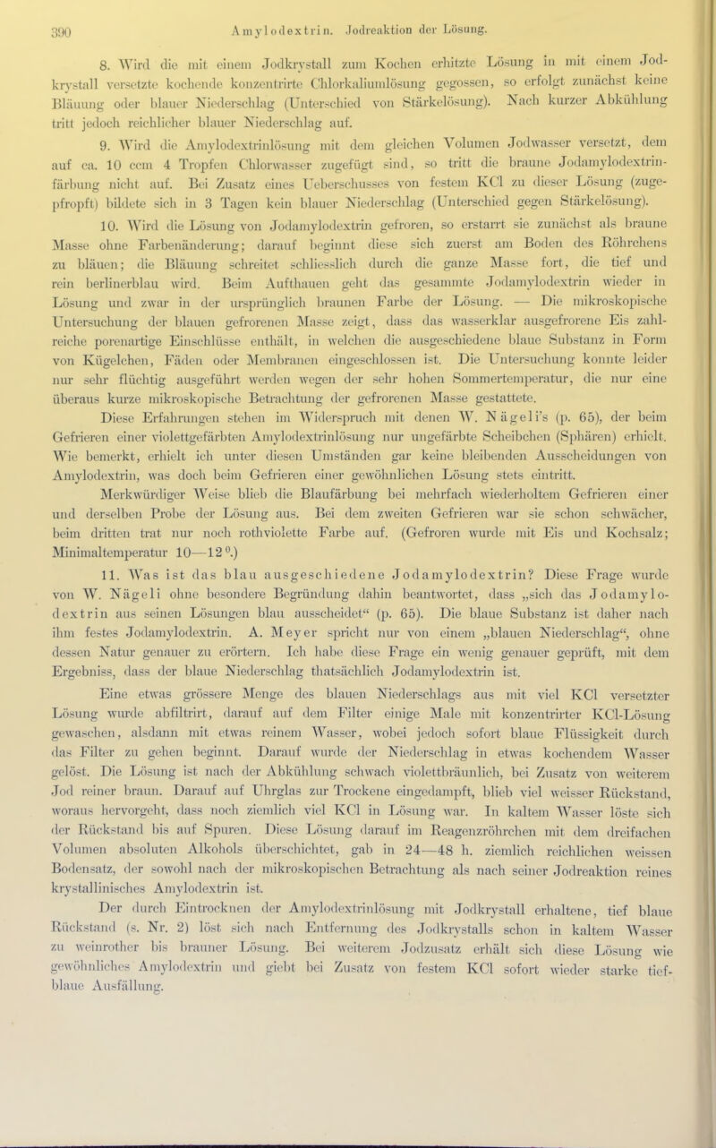 8. Wird die mit einem Jodkrystall Zum Kochen erhitzte Lösung in mit einem Jod- krystall versetzte kochende konzentrirte Chlorkalimnlösung gegossen, so erfolgt zunächst keine Bläuung oder blauer Niederschlag (Unterschied von Stärkelösung). Nach kurzer Abkühlung tritt jedoch reichlicher blauer Niederschlag auf. 9. Wird die Amylodextrklösung mit dem gleichen Volumen Jodwasser versetzt, dem auf ca. 10 ccm 4 Tropfen Chlorwasser zugefügt sind, so tritt die braune Jodamylodextrin - färbung nicht auf. Bei Zusatz eines Ueberschusses von festem KCl zu dieser Lösung (zuge- pfropft) bildete sich in 3 Tagen kein blauer Niederschlag (Unterschied gegen Stärkelösung). 10. Wird die Lösimg von Jodamylodextrin gefroren, so erstarrt sie zunächst als braune Masse ohne Farbenänderung; darauf beginnt diese sich zuerst am Boden des Röhrchens zu bläuen; die Bläuimg schreitet schliesslich durch die ganze Masse fort, die tief und rein berlinerblau wird. Beim Aufthauen geht das gesammte Jodamylodextrin wieder in Lösung und zwar in der ursprünglich braunen Farbe der Lösung. — Die mikroskopische Untersuchung der blauen gefrorenen Masse zeigt, dass das wasserklar ausgefrorene Eis zahl- reiche porenartige Einschlüsse enthält, in welchen die ausgeschiedene blaue Substanz in Form von Kügelchen, Fäden oder Membranen eingeschlossen ist. Die Untersuchung konnte leider nur sehr flüchtig ausgeführt werden wegen der sehr hohen Sommertemperatur, die nur eine überaus kurze mikroskopische Betrachtung der gefrorenen Masse gestattete. Diese Erfahrungen stehen im Widerspruch mit denen W. Nägeli's (p. 65), der beim Gefrieren einer violettgefärbten Amylodextrinlösung nur ungefärbte Scheibchen (Sphären) erhielt. Wie bemerkt, erhielt ich unter diesen Umständen gar keine bleibenden Ausscheidungen von Amylodextrin, was doch beim Gefrieren einer gewöhnlichen Lösung stets eintritt. Merkwürdiger Weise blieb die Blaufärbung bei mehrfach wiederholtem Gefrieren einer und derselben Probe der Lösung aus. Bei dem zweiten Gefrieren war sie schon schwächer, beim dritten trat nur noch rothviolette Farbe auf. (Gefroren wurde mit Eis und Kochsalz; Minimaltemperatur 10—12 °.) 11. Was ist das blau ausgeschiedene Jodamylodextrin? Diese Frage wurde von W. Nägcli ohne besondere Begründung dahin beantwortet, dass „sich das Jodamylo- dextrin aus seinen Lösungen blau ausscheidet (p. 65). Die blaue Substanz ist daher nach ihm festes Jodamylodextrin. A. Meyer spricht nur von einem „blauen Niederschlag, ohne dessen Natur genauer zu erörtern. Ich habe diese Frage ein wenig genauer geprüft, mit dem Ergebniss, dass der blaue Niederschlag thatsächlich Jodamylodextrin ist. Eine etwas grössere Menge des blauen Niederschlags aus mit viel KCl versetzter Lösung wurde abfiltrirt, darauf auf dem Filter einige Male mit konzentrirter KCl-Lösung gewaschen, alsdann mit etwas reinem Wasser, wobei jedoch sofort blaue Flüssigkeit durch das Filter zu gehen beginnt. Darauf wurde der Niederschlag in etwas kochendem Wasser gelöst. Die Lösung ist nach der Abkühlung schwach violettbräunlich, bei Zusatz von weitcrem Jod reiner braun. Darauf auf Uhrglas zur Trockene eingedampft, blieb viel weisser Rückstand, woraus hervorgeht, dass noch ziemlich viel KCl in Lösung war. In kaltem Wasser löste sich der Rückstand bis auf Spuren. Diese Lösung darauf im Reagenzröhrchen mit dem dreifachen Volumen absoluten Alkohols überschichtet, gab in 24—48 h. ziemlich reichlichen weissen Bodensatz, der sowohl nach der mikroskopischen Betrachtung als nach seiner Jodreaktion reines krystallinisches Amylodextrin ist. Der durch Eintrocknen der Amylodextrinlösung mit Jodkrystall erhaltene, tief blaue Rückstand (s. Nr. 2) löst sich nach Entfernung des Jodkrystalls schon in kaltem Wasser zu weinrother bis brauner Lösung. Bei weiterem Jodzusatz erhält sich diese Lösung wie gewöhnliches Amylodextrin und giebt bei Zusatz von festem KCl sofort wieder starke tief- blaue Ausfällung.