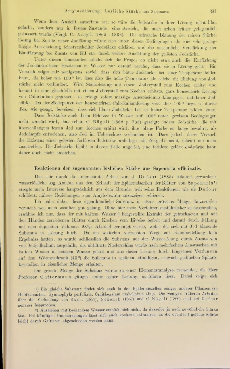 Wenn diese Ansieht zutreffend ist, so wäre die Jodstärke in ihrer Löeung nicht blau gelarbt, sondern nur in festem Zustande, eine Ansicht, die mich schon früher gelegentlich geäussert wurde (Vergl. C. Nägeli 1862—1863). Die schwache Bl&uung der reinen Stärke- losung bei Zusatz reiner Jodlösung würde sich unter diesen Bedingungen als eine sein- gering- fügige Ausscheidung feinstvertheilter Jodstärke erklären und die ansehnliche Verstärkung der Blaufärbung bei Zusatz von KJ etc. durch weitere Ausfällung der gelösten Jodstärke. Unter diesen Umständen erhebt sich die Frage, ob nicht etwa auch die Entfärbung der Jodstärke beim Erwärmen in Wasser nur darauf beruhe, dass sie in Lösung geht Ein Versuch zeigte mir wenigstens soviel, dass sieh blaue Jodstärke bei einer Temperatur bilden kann, die höher wie 100° ist, dass also die hohe Temperatur als solche die Bildung von Jod- Stärke nicht verhindert. Wird Stärkelüsung mit einem Jodkrvstall zum Kochen erhitzt und hierauf in eine gleichfalls mit einein Jodkrystall zum Kochen erhitzte, ganz konzentrirte Lösung von Chlorkalium gegossen, so erfolgt sofort massige Ausscheidung klumpiger, tiefblauer Jod- stärke. Da der Siedepunkt der konzentrirten CMorkaliumlösung weit über 100° liegt, so dürfte dies, wie gesagt, beweisen, dass sich blaue Jodstärke bei so hoher Temperatur bilden kann. Dass Jodstärke auch beim Erhitzen in Wasser auf 100° unter gewissen Bedingungen nicht zerstört wird, hat schon C. Nägeli (1862 p. 785) gezeigt; indem Jodstärke, die; mit überschüssigem festen Jod zum Kochen erhitzt wird, ihre blaue Farbe so lange bewahrt, als Joddämpfe entweichen, also Jod im Ueberschuss vorhanden ist. Da>s jedoch dieser Versuch die Existenz einer gelösten farblosen Jodstärke widerlege, wie Nägeli meint, scheint mir nicht zuzutreffen. Die Jodstärke bleibt in diesem Falle ungelöst, eine farblose gelöste Jodstärke kann daher auch nicht entstehen. Reaktionen der sogenannten löslichen Stärke aus Saponaria officinalis. Das mir durch die interessante Arbeit von J. Dufour (1885) bekannt gewordene, wasserlösliche sog. Amidon aus dem Zcllsaft der Epidermiszellen der Blätter von Saponaria1) erregte mein Interesse hauptsächlich aus dem Grunde, weil seine Reaktionen, wie sie Dufour schildert, nähere Beziehungen zum Amylodextrin anzuzeigen schienen. Ich habe daher diese eigenthümliche Substanz in etwas grösserer Menge darzustellen versucht, was auch ziemlich gut gelang. Ohne hier mein Verfahren ausführlicher zu beschreiben, erwähne ich nur, dass der mit kaltem Wasser2) hergestellte Extrakt der getrockneten und mit den Händen zerriebenen Blätter durch Kochen vom Eiweiss befreit und darauf durch Fällung mit dem doppelten Volumen 98°/o Alkohol gereinigt wurde, wobei die sich mit Jod bläuende Substanz in Lösung blieb. Da die weiterhin versuchten Wege zur Reindarstellung kein Ergebnis* hatten, so wurde schliesslich die Substanz aus der Wasserlösung durch Zusatz von viel Jodjodkalium ausgefällt; der abfiltrirte Niederschlag wurde nach mehrfachem Auswaschen mit kaltem Wasser in heissem Wasser gelöst und aus dieser Lösung durch langsames Verdunsten auf dem Wärmeschrank (40°) die Substanz in schönen, strahligen, schwach gelblichen Sphäro- kry stallen in ziemlicher Menge erhalten. Die grösste Menge der Substanz wurde zu einer Elementaranalyse verwendet, die Herr Professor Gattermann gütigst unter seiner Leitung ausführen liess. Dabei zeigte sich 1) Die gleiche Substanz findet sich auch in den Epidermiszellen einiger anderer Pflanzen (so Hordeumarten, Gymnophyla perfoliata, Ornithogaluni umbellatum etc.). Dio wenigen früheren Arbeiten über die Verbindung von Sanio (1857), Schenck (1857) und C. Nägeli (18(50) sind bei Dufour genauer besprochen. 2) Ausziehen mit kochendem Wasser empfahl sich nicht, da dasselbe ja auch gewöhnliche Stärke löst. Bei künftigen Untersuchungen lässt sich auch kochend extrahiren, da die eventuell gelöste Stärke leicht durch Gefrieren abgeschieden werden kann.