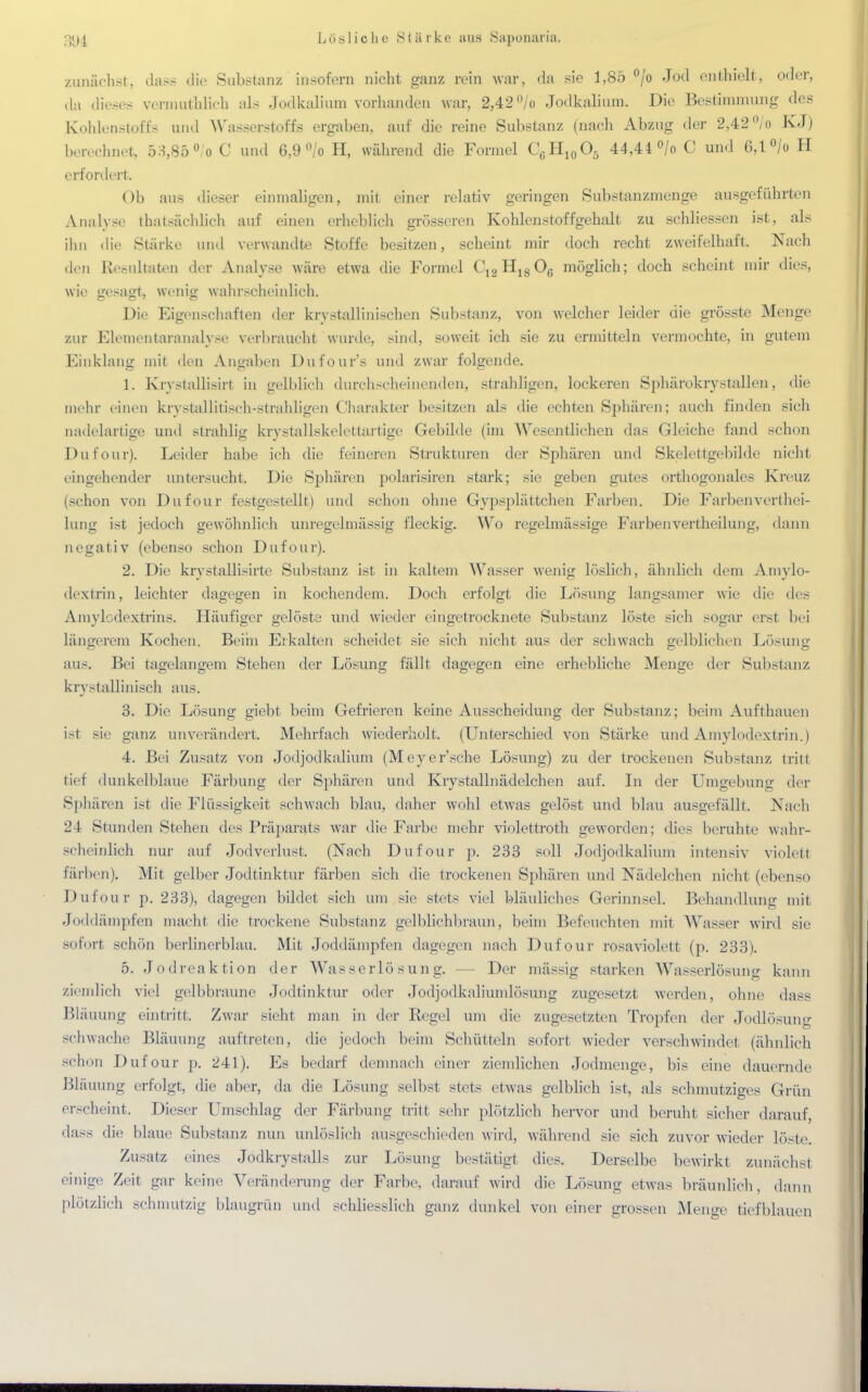 zunächst, dass die Substanz insofern nicht ganz rein war, da sie 1,85 °/o Jod enthielt, oder, da dieses vermpthlich als Jodkalium vorhanden war, 2,42 °/o Jodkalium. Die Bestimmung des Kohlenstoffe und Wasserstoffe ergaben, auf die reine Substanz (nach Abzug der 2,42% KJ) berechnet, 53,86°/o C und 6,9 °/o H, während die Formel C6H10O5 44,44 °/o C und 0,1 °/o H erfordert Ob aus dieser einmaligen, mit einer relativ geringen Substanzmenge ausgeführten Analyse thatsüchlich auf einen erheblich grösseren Kohlenstoffgehalt zu schliessen ist, als ihn die Stärke und verwandte Stoffe besitzen, scheint mir doch recht zweifelhaft. Nach den Resultaten der Analyse wäre etwa die Formel CI2H1806 möglich; doch scheint mir dies, wie gesagt, wenig wahrscheinlich. Die Eigenschaften der kristallinischen Substanz, von welcher leider die grösste Menge zur Elementaranalyse verbraucht wurde, sind, soweit ich sie zu ermitteln vermochte, in gutem Einklang mit den Angaben Dufour's und zwar folgende. 1. Krystallisirt in gelblich durchscheinenden, strahligen, lockeren Sphärokrystallen, die mehr einen krystallitisch-strahligen Charakter besitzen als die echten Sphären; auch finden sich nadelartige und strahlig krystallskelettartige Gebilde (im Wesentlichen das Gleiche fand schon Dufour). Leider habe ich die feineren Strukturen der Sphären und Skelettgebilde nicht eingehender untersucht. Die Sphären polarisiren stark; sie geben gutes orthogonales Kreuz -chon von Dufour festgestellt) und schon ohne Gypsplättcheh Farben. Die Farbenverthei- lung ist jedoch gewöhnlich unregelmässig fleckig. Wo regelmässige Farbenvertheilung, dann negativ (ebenso schon Dufour). 2. Die krvstallisirte Substanz ist in kaltem Wasser wenig löslich, ähnlich dem Amylo- dextrin, leichter dagegen in kochendem. Doch erfolgt die Lösung langsamer wie die des Amylcdextrins. Häufiger gelöste und wieder eingetrocknete Substanz löste sich sogar erst bei längerem Kochen. Beim Erkalten scheidet sie sich nicht aus der schwach gelblichen Lösung aus. Bei tagelangem Stehen der Lösung fällt dagegen eine erhebliche Menge der Substanz bystaUinisch aus. 3. Die Lösung giebt beim Gefrieren keine Ausscheidung der Substanz; beim Aufthauen i>t sie ganz unverändert. Mehrfach wiederholt. (Unterschied von Stärke und Amylodextrin.) 4. Bei Zusatz von Jodjodkalium (Meyer'sche Lösung) zu der trockenen Substanz tritt tief dunkelblaue Färbung der Sphären und Krystallnädelchen auf. In der Umgebung der Sphären ist die Flüssigkeit sehwach blau, daher wohl etwas gelöst und blau ausgefällt. Nach 24 Stunden Stehen des Präparats war die Farbe mehr violettroth geworden; dies beruhte wahr- scheinlich nur auf Jodverlust. (Nach Dufour p. 233 soll Jodjodkalium intensiv violett färben). Mit gelber Jodtinktur färben sich die trockenen Sphären und Nädelchen nicht (ebenso I) u E ou r p. 233), dagegen bildet sich um sie stets viel bläuliches Gerinnsel. Behandlung mit Joddämpfen macht die trockene Substanz gelblichbraun, beim Befeuchten mit Wasser wird sie sofort schön berlinerblau. Mit Joddämpfen dagegen nach Dufour rosaviolett (p. 233). 5. Jodreaktion der Wasserlösung. — Der massig starken Wasserlösung kann ziemlich viel gelbbraune Jodtinktur oder Jodjodkaliumlösung zugesetzt werden, ohne dass Bläuung eintritt, Zwar sieht man in der Regel um die zugesetzten Tropfen der Jodlösung schwache Bläuung auftreten, die jedoch beim Schütteln sofort wieder verschwindet (ähnlich schon Dufour p. 241). Es bedarf demnach einer ziemlichen Jodmenge, bis eine dauernde Bläuung erfolgt, die aber, da die Lösung selbst stets etwas gelblich ist, als schmutziges Grün erscheint. Dieser Umschlag der Färbung tritt sehr plötzlich hervor und beruht sicher darauf, dass die blaue Substanz nun unlöslich ausgeschieden wird, während sie sich zuvor wieder löste. Zusatz eines Jodkrystalls zur Lösung bestätigt dies. Derselbe bewirkt zunächst einige Zeit gar keine Veränderung der Farbe, darauf wird die Lösung etwas bräunlich, dann plötzlich schmutzig blaugrün und schliesslich ganz dunkel von einer grossen Menge tiefblauen