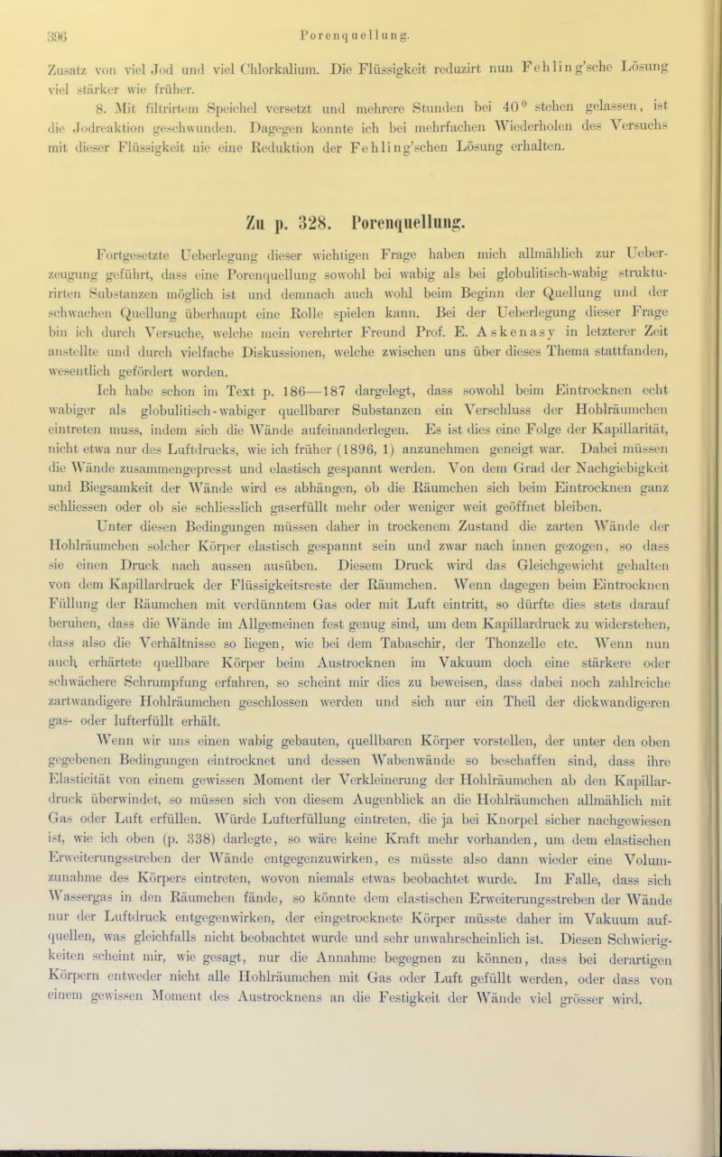 P o r o n q u e 11 u n g. Zusatz von viel Jod und viel Chlorkalium. Die Flüssigkeit reduzirt nun Fehlin g'sche Lösung viel stärker wie früher. 8. Mit filtrirtem Speichel versetzt und mehrere Stunden bei 40° stehen gelassen, ist die Jodreaktion geschwunden. Dagegen konnte ich bei mehrfachen Wiederholen des Versuchs mit dieser Flüssigkeit nie eine Reduktion der FehIing'schen Lösung erhalten. Zu p. 328. PorenquelluHg. Fortgesetzte Ueberlegung dieser wichtigen Frage haben mich allmählich zur Ueber- zeugung geführt, dass eine Porenquellung sowohl bei wabig als bei globulitisch-wabig struktu- rirten Substanzen möglich ist und demnach auch wohl beim Beginn der Quellung und der schwachen Quellung überhaupt eine Rolle spielen kann. Bei der Ueberlegung dieser Frage bin ich durch Versuche, welche mein verehrter Freund Prof. E. Askenasy in letzterer Zeit anstellte und durch vielfache Diskussionen, welche zwischen uns über dieses Thema stattfanden, wesentlich gefördert worden. Ich habe schon im Text p. 186—187 dargelegt, dass sowohl beim Eintrocknen echt wabiger als globulitisch-wabiger quellbarer Substanzen ein Verschluss der Hohlräumchen eintreten muss, indem sich die Wände aufeinanderlegen. Es ist dies eine Folge der Kapillarität, nicht etwa nur des Luftdrucks, wie ich früher (1896, 1) anzunehmen geneigt war. Dabei müssen die Wände zusammengepresst und elastisch gespannt werden. Von dem Grad der Nachgiebigkeit und Biegsamkeit der Wände wird es abhängen, ob die Räumchen sich beim Eintrocknen ganz sehliessen oder ob sie schliesslich gaserfüllt mehr oder weniger weit geöffnet bleiben. Unter diesen Bedingungen müssen daher in trockenem Zustand die zarten Wände der Hohlräumchen solcher Körper elastisch gespannt sein und zwar nach innen gezogen, so dass sie einen Druck nach aussen ausüben. Diesem Druck wird das Gleichgewicht gehalten von dem Kapillardruck der Flüssigkeitsreste der Räumchen. Wenn dagegen beim Eintrocknen Füllung der Räumchen mit verdünntem Gas oder mit Luft eintritt, so dürfte dies stets darauf beruhen, dass die Wände im Allgemeinen fest genug sind, um dem Kapillardruck zu widerstehen, dass also die Verhältnisse so liegen, wie bei dem Tabaschir, der Thonzelle etc. Wenn nun auch, erhärtete quellbare Körper beim Austrocknen im Vakuum doch eine stärkere oder schwächere Schrumpfung erfahren, so scheint mir dies zu beweisen, dass dabei noch zahlreiche /..n i wandigere Hohlräumchen geschlossen werden und sich nur ein Theil der dickwandigeren gas- oder lufterfüllt erhält. Wenn wir uns einen wabig gebauten, quellbaren Körper vorstellen, der unter den oben gegebenen Bedingungen eintrocknet und dessen Wabenwände so beschaffen sind, dass ihre Elasticität von einem gewissen Moment der Verkleinerung der Hohlräumchen ab den Kapillar- druck überwindet, so müssen sich von diesem Augenblick an die Hohlräumchen allmählich mit Gas oder Luft erfüllen. Würde Lufterfüllung eintreten, die ja bei Knorpel sicher nachgewiesen i-t. wie ich oben (p. 338) darlegte, so wäre keine Kraft mehr vorhanden, um dem elastischen Erweiterungsstreben der Wände entgegenzuwirken, es müsste also dann wieder eine Volum- zunahme des Körpers eintreten, wovon niemals etwas beobachtet wurde. Im Falle, dass sich Wassergas in den Räumchen fände, so könnte dem elastischen Erweiterungsstreben der Wände nur der Luftdruck entgegenwirken, der eingetrocknete Körper müsste daher im Vakuum auf- quellen, was gleichfalls nicht beobachtet wurde und sehr unwahrscheinlich ist. Diesen Schwierig- keifen scheint mir, wie gesagt, nur die Annahme begegnen zu können, dass bei derartigen Körpern entweder nicht alle Hohlräumchen mit Gas oder Luft gefüllt werden, oder dass von einem gewissen Moment des Austrocknens an die Festigkeit der Wände viel grösser wird.