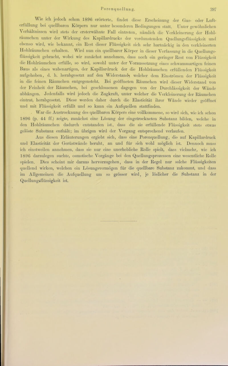 Wie ich jedoch schon 1896 erörterte, findet diese Erscheinung der Gas- oder Luft- erfüllung bei quellbaren Körpern nur unter besonderen Bedingungen statt. Unter gewöhnlichen Verhältnissen wird stets der ersterwähnte Fall eintreten, nämlich die Verkleinerung der Hohl- räumchen unter der Wirkung des Kapillardrucks der verdunstenden Quellungsflüssigkeil und ebenso wird, wie bekannt, ein Rest dieser Flüssigkeit sich sehr hartnäckig in den verkleinerten Hohlräumchen erhalten. Wird nun ein quellbarer Körper in dieser Verfassung in die Quellungs- flüssigkeit gebracht, wobei wir zunächst annehmen, dass noch ein geringer Rest von Flüssigkeit die Hohlräumchen erfülle, so wird, sowohl unter der Voraussetzung eines schwammartigen feinen Baus als eines wabenartigen, der Kapillardruck der die Hohlräumchen erfüllenden Flüssigkeil aufgeholien, d. h. herabgesetzt auf den Widerstand-, welcher dem Einströmen der Flüssigkeit in die feinen Räumchen entgegenstellt. Bei geöffneten Räumchen wird dieser Widerstand von der Feinheit der Räumchen, bei geschlossenen dagegen von der Durchlässigkeit der Wände abhängen. Jedenfalls wird jedoch die Zugkraft, unter welcher die Verkleinerung der Räumchen eintrat, herabgesetzt. Diese werden daher durch die Elasticität ihrer Wände wieder geöffnet und mit Flüssigkeit erfüllt und so kann ein Aufquellen stattfinden. . War die Austrocknung des quellbaren Körpers eine vollkommene, so wird sich, wie ich schon 1896 (p. 44 ff.) zeigte, zunächst eine Lösung der eingetrockneten Substanz bilden, welche in den Hohlräumchen dadurch entstanden ist, dass die sie erfüllende Flüssigkeit stets etwas gelöste Substanz enthält; im übrigen wird der Vorgang entsprechend verlaufen. Aus diesen Erläuterungen ergiebt sich, dass eine Porenquellung, die auf Kapillardruck und Elasticität der Gerüstwände beruht, au und für sich wohl möglich ist. Dennoch muss ich einstweilen annehmen, dass sie nur eine unerhebliche Rolle spielt, dass vielmehr, wie ich 1896 darzulegen suchte, osmotische Vorgänge bei den Quellungsprozessen eine wesentliche Rolle spielen. Dies scheint mir daraus hervorzugehen, dass in der Regel nur solche Flüssigkeiten quellend wirken, welchen ein Lösungsvermögen für die quellbare Substanz zukommt, und dass im Allgemeinen die Aufquellung um so grösser wird, je löslicher die Substanz in der Quellungsflüssigkeit ist.