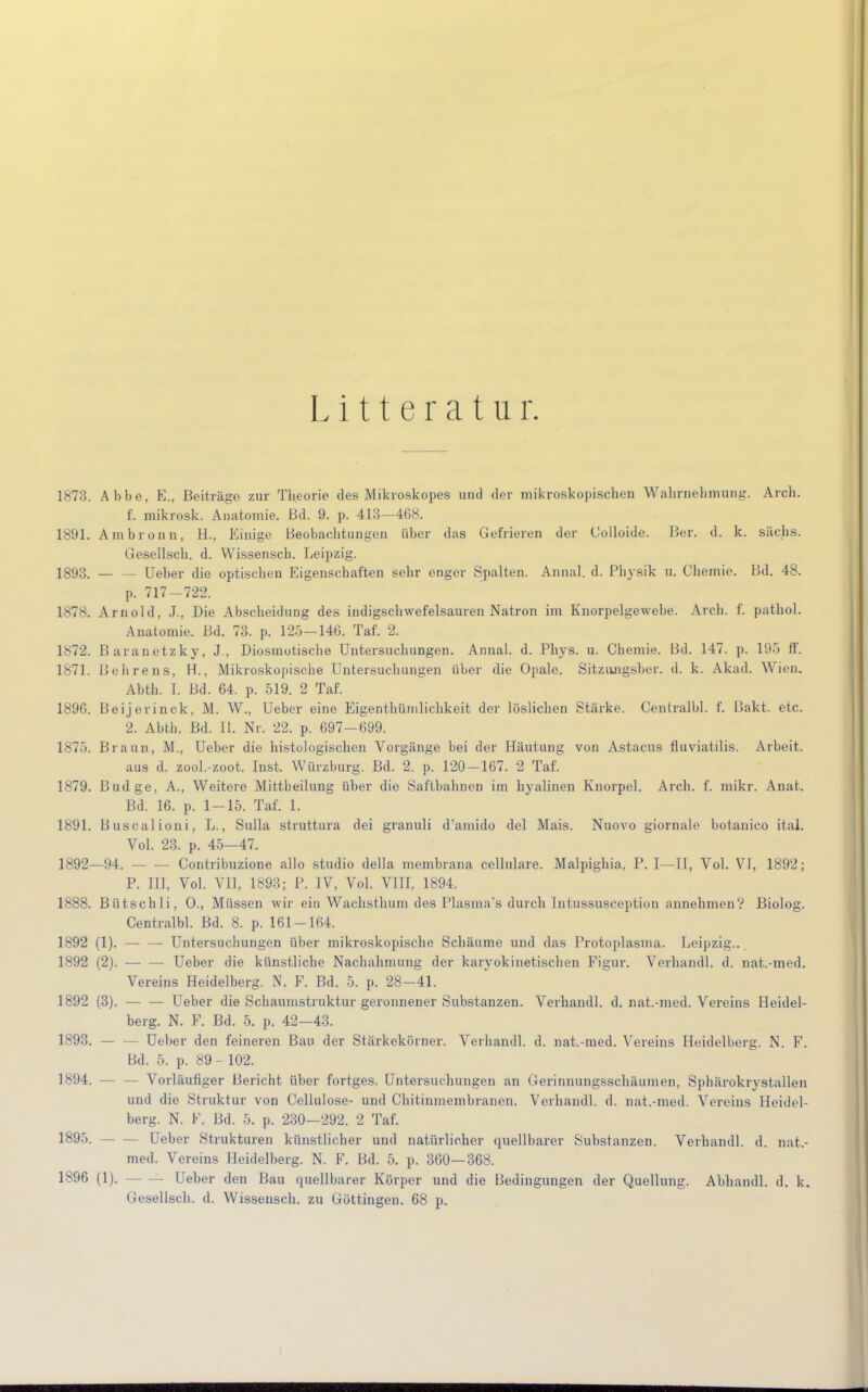 Litteratur. 1873. Abbe, E., Beiträge zur Theorie des Mikroskopes und der mikroskopischen Wahrnehmung. Arch. f. mikrosk. Anatomie. Bd. 9. p. 413—468. 1891. Ambronn, H., Einige Beobachtungen über das Gefrieren der Golloide. Ber. d. k. säcbs. Gesellscb. d. Wissenscb. Leipzig. 1893. Ueber die optischen Eigenschaften sehr enger Spalten. Annal. d. Physik u. Chemie. Bd. 48. p. 717-722. 1878. Arnold, J., Die Abscheidung des indigschwefelsauren Natron im Knorpelgewebe. Arch. f. pathol. Anatomie. Bd. 73. p. 125-146. Taf. 2. 1872. Baranetzky, J, Diosmotische Untersuchungen. Annal. d. Phys. u. Chemie. Bd. 147. p. 195 ff. 1871. Behrens, H., Mikroskopische Untersuchungen über die Opale. Sitziuigsber. d. k. Akad. Wien. Abth. I. Bd. 64. p. 519. 2 Taf. 1896. Beijerinck, M. W., Ueber eine Eigentümlichkeit der löslichen Stärke. Centralbl. f. Pakt. etc. 2. Abth. Bd. IL Nr. 22. p. 697-699. 1875. Pi a un, M., Ueber die histologischen Vorgänge bei der Häutung von Astacus fluviatilis. Arbeit. aus d. zool.-zoot. Inst. Würzburg. Bd. 2. p. 120-167. 2 Taf. 1879. Budge, A., Weitere Mittbeilung über die Saftbahnen im hyalinen Knorpel. Arch. f. mikr. Anat. Bd. 16. p. 1-15. Taf. 1. 1891. Buscalioni, L., Sulla struttura dei granuli d'amido del Mais. Nuovo giornale botanico ital. Vol. 23. p. 45—47. 1892—94. - - Contribuzione allo studio della membrana cellulare. Malpighia. P. I—II, Vol. VI, 1892; P. III, Vol. VIT, 1893; P. IV, Vol. VIII, 1894. 1888. Bütschli, 0., Müssen wir ein Wachsthum des Plasma's durch Intussusception annehmen? Biolog. Centralbl. Bd. 8. p. 161-164. 1892 (1). — — Untersuchungen über mikroskopische Schäume und das Protoplasma. Leipzig.. 1892 (2). Ueber die künstliche Nachahmung der karyokinetischen Figur. Verhandl. d. nat.-med. Vereins Heidelberg. N. F. Bd. 5. p. 28-41. 1892 (3). — — Ueber die Schaumstruktur geronnener Substanzen. Verhandl. d. nat.-med. Vereins Heidel- berg. N. F. Bd. 5. p. 42—43. 1893. — - Ueber den feineren Bau der Stärkekörner. Verhandl. d. nat.-med. Vereins Heidelberg. N. F. Bd. 5. p. 89 - 102. 1894. - - Vorläufiger Bericht über fortges. Untersuchungen an Gerinnungsschäumen, Sphärokrystallen und die Struktur von Cellulose- und Chitinmembranen. Verhandl. d. nat.-med. Vereins Heidel- berg. N. K. Bd. 5. p. 230—292. 2 Taf. 1895. Ueber Strukturen künstlicher und natürlicher quellbarer Substanzen. Verhandl. d. nat.- med. Vereins Heidelberg. N. F. Bd. 5. p. 360—368. 1896 (1). — — Ueber den Bau quellbarer Körper und die Bedingungen der Quellung. Abhandl. d. k. Gesellscb. d. Wissensch, zu Göttingen. 68 p.