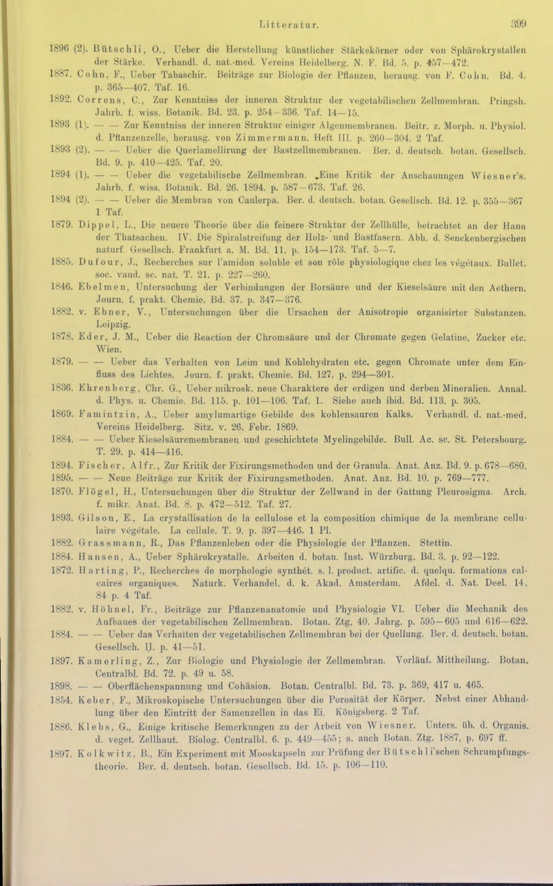 1896 (2). Bütschli, 0., Ueber die Hersteilling künstlicher Stärkekürncr oder von Sphärokrystallen der Stärke. Verhandl. d. nat.-med. Vereins Heidelberg. N. F. I3d. .>. p, 457— 472. 1887. Cohn, F., Ueber Tabaschir. Beitrüge zur Biologie der Pflanzen, herausg. von F. Cohn. Bd. 4. p. 365-407. Taf. 16. 1892. Correns, C, Zur Kenntniss der inneren Struktur der vegetabilischen Zellmembran. Pringsh. Jahrb. f. wiss. Botanik. Bd. 23. p. 254- 336. Taf. 14-15. 1893 (1). Zur Kenntniss der inneren Struktur einiger Algcnmembranen. Beitr. z. Morph, u. Physiol. d. Pftanzenzelle, herausg. von Zimmermann. Heft HI. p. 260—304. 2 Taf. 1893 (2). Ueber die Querlamellirung der Bastzellmembranen. Ber. d. deutsch, botan. Gesellsch. Bd. 9. p. 410-425. Taf. 20. 1894 (1). — — Ueber die vegetabilische Zellmembran. .Eine Kritik der Anschauungen Wiesner's. Jahrb. f. wiss. Botanik. Bd. 26. 1894. p. 587-673. Taf. 26. 1894 (2). - — Ueber die Membran von Caulerpa, Ber. d. deutsch, botan. Gesellsch. Bd. 12. p. 355 — 367 1 Taf. 1879. Dippel, L., Die neuere Theorie über die feinere Struktur der Zellhülle, betrachtet an der Hann der Thatsachen. IV. Die Spiralstreifung der Holz- und Bastfasern. Abb. d. Senckenbergischen naturf. Gesellsch. Frankfurt a. M. Bd. 11. p. 154—173. Taf. 5—7. 1885. Dufour, J., Recherches sur l'amidon soluble et son rOle physiologique chez les vegetaux. Bullet. soc. vaud. sc. nat. T. 21. p. 227—260. 1846. Ebelmen, Untersuchung der Verbindungen der Borsäure und der Kieselsäure mit den Aethern. Journ. f. prakt. Chemie. Bd. 37. p. 347—376. 1882. v. Ebner, V., Untersuchungen über die Ursachen der Anisotropie organisirter Substanzen. Leipzig. 1878. Ed er, J. M., Ueber die Reaction der Chromsäure und der Chromate gegen Gelatine, Zucker etc. Wien. 1879. — — Ueber das Verhalten von Leim und Kohlehydraten etc. gegen Chromate unter dem Ein- fluss des Lichtes. Journ. f. prakt. Chemie. Bd. 127. p. 294—301. 1836. Ehrenberg, Chr. G., Ueber mikrosk. neue Charaktere der erdigen und derben Mineralien. Annal. d. Phys. u. Chemie. Bd. 115. p. 101—106. Taf. 1. Siehe auch ibid. Bd. 113. p. 305. 1869. Famintzin, A., Ueber amylumartige Gebilde des kohlensauren Kalks. Verhandl. d. nat.-med. Vereins Heidelberg. Sitz. v. 26. Febr. 1869. 1884. Ueber Kieselsäuremembranen und geschichtete Myelingebilde. Bull. Ac. sc. St. Petersbourg. T. 29. p. 414-416. 1894. Fischer, Alfr., Zur Kritik der Fixirungsmethoden und der Granula. Anat. Anz. Bd. 9. p. 678—680. 1895. — — Neue Beiträge zur Kritik der Fixirungsmethoden. Anat. Anz. Bd. 10. p. 769—777. 1870. Flügel, H., Untersuchungen über die Struktur der Zellwand in der Gattung Pleurosigma. Arch. f. mikr. Anat. Bd. 8. p. 472—512. Taf. 27. 1893. Gilson, E., La crystallisation de la cellulose et la composition chimique de la membrane cellu- laire vegetale. La cellule. T. 9. p. 397—446. 1 PI. 1882. Grass mann, R., Das Pflanzenleben oder die Physiologie der Pflanzen. Stettin. 1884. Hansen, A., Ueber Sphärokrystalle. Arbeiten d. botan. Inst. Würzburg. Bd. 3. p. 92—122. 1872. Harting, P., Recherches de morphologio synthet. s. 1. product. artific. d. quelqu. formations cal- caires organiques. Naturk. Verhandel. d. k. Akad. Amsterdam. Afdel. d. Nat. Deel. 14. 84 p. 4 Taf. 1882. v. Höhnel, Fr., Beiträge zur Pflanzenanatomie und Physiologie VI. Ueber die Mechanik des Aufbaues der vegetabilischen Zellmembran. Botan. Ztg. 40. Jahrg. p. 595—605 und 616—622. 1884. — — Ueber das Verhalten der vegetabilischen Zellmembran bei der Quellung. Ber. d. deutsch, botan. Gesellsch. H. p. 41—51. 1897. Kamerling, Z., Zur Biologie und Physiologie der Zellmembran. Vorlauf. Mittheilung. Botan. Centralbl. Bd. 72. p. 49 u. 58. 1898. Oberflächenspannung und Cohäsion. Botan. Centralbl. Bd. 73. p. 369, 417 u. 465. 1854. Keber, F., Mikroskopische Untersuchungen über die Porosität der Körper. Nebst einer Abhand- lung über den Eintritt der Samenzellen in das Ei. Königsberg. 2 Taf. 1886. Klebs, G., Einige kritische Bemerkungen zu der Arbeit von Wiesner. Unters, üb. d. Organis. d. veget. Zellhaut. Biolog. Centralbl. 6. p. 449—455; s. auch Botan. Ztg. 1887, p. 697 ft'. 1897. Solkwitz, B., Ein Experiment mit Mooskapseln zur Prüfung der Bütschli'schen Schrumpfungs- theorie. Bei', d. deutsch, botan. Gesellsch. Bd. 15. p. 106 — 110.