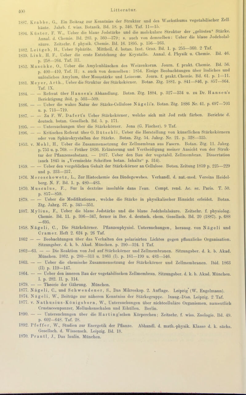 4a) 1887. Krabbe. G.. Ein Beitrag zur Kenntniss der Struktur und des Wachsthums vegetabilischer Zell häute. Jahrb. f. wiss. Botanik. Bd. 18. p. 34G. Taf. 11—15. 1894. Küster. F. W., Ueber die blaue Jodstärke und die molekulare Struktur der „gelösten Stärke. Annal. d. Chemie. Bd. 283. p. 360—379; s. auch von demselben: Ueber die blaue Jodcholal- säure. Zeitschr. f. physik. Chemie. Bd. IG. 1895. p. 156—163. iss_>. Leitgeb. H., Ueber Spbärite. Mittheil. d. botan. Inst. Graz. Bd. 1. p. 255—360. 2 Taf. 1839. Link, H. F., Ueber die erste Entstehung der Krystalle. Annal. d. Physik u. Chemie. Bd. 46. p. 258—264. Taf. III. 1852. Masch ke. 0., Ueber die Amylonbläschen des Weizenkorns. Journ. f. prakt. Chemie. Bd. 56. p. 400—410. Taf. II; s. auch von demselben: 1854. Einige Beobachtungen über lösliches und unlösliches Amylum, über Moosstärke und Leiocom. Journ. f. prakt. Chemie. Bd. 61. p. 1—11. 1881. Meyer, Arth., Ueber die Struktur der Stärkekörner. Botan. Ztg. 1881. p. 841—846, p. 857—864. Taf. IX. 1884. Referat über Hansens Abhandlung. Botan. Ztg. 1884. p. 327—334 u. zu Dr. Hansens Berichtigung ibid. p. 503—509. 1886. Ueber die wahre Natur der Stärke-Cellulose Nägeli's. Botan. Ztg. 1886 Nr. 41. p. 697—703 u. p. 713—719. 1887. — — Zu F. W. Dafert's Ueber Stärkekörner, welche sich mit Jod roth färben. Berichte d. deutsch, botan. Gesellsch. Bd. 5. p. 171. 1895. Untersuchungen über die Stärkekörner. Jena (G. Fischer). 9 Taf. 1896. Kritisches Referat über O. B üts chIi, Ueber die Herstellung von künstlichen Stärkekörnern oder von Sphärokrystallen der Stärke. Botan. Ztg. 54. Jahrg. Nr. 21. p. 328—335. 1853. v. Mohl, H., Ueber die Zusammensetzung der Zellmembran aus Fasern. Botan. Ztg. 11. Jahrg. p. 753 u. p. 769.—Früher 1836. Erläuterung und Vertheidigung meiner Ansicht von der Struk- tur der Pflanzensubstanz. — 1837. Ueber den Bau der vegetabil. Zellmembran. Dissertation (auch 1845 in „Vermischte Schriften botan. Inhalts p. 314). 1859. — — Ueber den vorgeblichen Gehalt der Stärkekörner an Cellulose. Botan. Zeitung 1859 p. 225—229 und p. 233—237. 1876. Moroschowetz, L., Zur Histochemie des Bindegewebes. Verhandl. d. nat.-med. Vereins Heidel- berg. N. F. Bd. 1. p. 480—483. 1870. Musculus, F., Sur la dextrine insoluble dans l'eau. Compt. rend. Ac. sc. Paris. T. 50. p. 857—859. 1879. — — Ueber die Modifikationen, welche die Stärke in physikalischer Hinsicht erleidet. Botan. Ztg. Jahrg. 37. p. 345—351. 1887. Mylius, F., Ueber die blaue Jodstärke und die blaue Jodcholalsäure. Zeitschr. f. physiolog. Chemie. Bd. 11. p. 306—347, ferner in Ber. d. deutsch, ehem. Gesellsch. Bd. 20 (1887). p. 688 -695. 1858. Nägeli, C, Die Stärkekömer. Pflanzenphysiol. Untersuchungen, herausg. von N äge 1 i und Cr am er. Heft 2. 624 p. 26 Taf. 1862 — — Beobachtungen über das Verhalten des polarisirten Lichtes gegen pflanzliche Organisation. Sitzungsber. d. k. b. Akad. München, p. 290—324. 1 Taf. 1862—63. — — Die Reaktion von Jod auf Stärkekörner und Zellmembranen. Sitzungsber. d. k. b. Akad. München. 1862. p. 280—313 u. 1863 (I). p. 161—199 u. 483—546. 1863. Ueber die chemische Zusammensetzung der Stärkekörner und Zellmembranen. Ibid. 1863 (II) p. 119—147. 1864. Ueber den inneren Bau der vegetabilischen Zellmembran. Sitzungsber. d. k. b. Akad. München. L p. 282. II. p. 114. 1879. Theorie der Gährung. München. 1877. Nägeli, C, und Schwendener, S., Das Mikroskop. 2. Auflage. Leipzig* (W. Engelmann). 1874. Nägeli, W., Beiträge zur näheren Kenntniss der Stärkegruppe. Inaug.-Diss. Leipzig. 2 Taf. 1877. v. Nathusius-Königsborn, W., Untersuchungen über nichtcelluläre Organismen, namentlich Crustaceenpanzer, Molluskenschalen und Einöllen. Berlin. 1890. Untersuchungen über die Harting'schen Körperchen; Zeitschr. f. wiss. Zoologie. Bd. 49. p. 602—648. Taf. 28. 1892. Pfeffer, W., Studien zur Energetik der Pflanze. Abhandl. d. math.-physik. Klasse d. k. sächs. Gesellsch. d. Wissensch. Leipzig. Bd. 18. 1870. Prantl, J., Das Inulin. München.