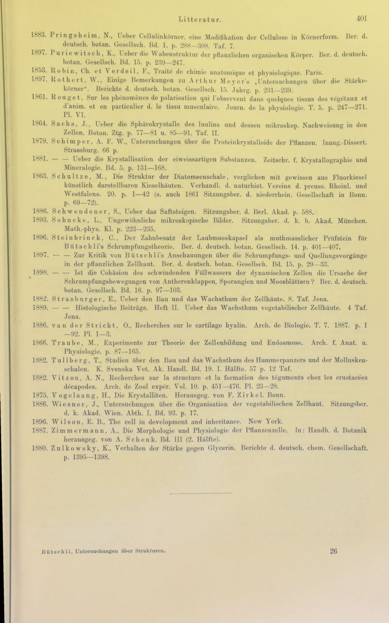 1883. Pingsheim. N., (Jeber Oellulinkömer, eine Modifikation der Oellalose in k'örnerform. Ber. d. deutsch, botan. Gesellscli. Bd. 1. p. 288—308. Tai. 7. 1897. P u r i e w i t s c Ii, Ueber die Wabenstruktur der pflanzlichen organischen Körper. Ber. d. deutsch. botan. Gesellsch. Bd. 15. p. 239—247. 1853. Robin, Ch. et Verdeil. F., Traite de chimie anatomique et physiologique. Paris. Rothert, W.. Einige Bemerkungen zu Art Inn Meyer's „Untersuchungen über die Stärke- körner. Berichte d. deutsch, botan. Gesellsch. 15. Jahrg. p. 281 239. 18G1. Rouget, Sur les phönomenes de Polarisation qui l'observent dans quelques tissus des vcgetaux et d'anim. et en particulier d. le tissu musculaire. Journ. de la physiologio. T. 5. p. 247—271. PL VI. 1864. Sachs. J., [Jeber die Sphärokrystallo des Inulins und dessen mikroskop. Nachweisung in den Zellen. Botan. Ztg. p. 77—81 u. 85—91. Taf. IL 1879. Schimper, A. F. W., Untersuchungen über die Proteinkrystalloide der Pflanzen. Inaug.-Dissert. Strassburg. 66 p. 1SS1. Ueber die Kristallisation der eiweissartigen Substanzen. Zeitschr. f. Krystallographie und Mineralogie. Bd. 5. p. 131—168. 1863. Schultze, M., Die Struktur der Diatomeenschale, verglichen mit gewissen aus Fluorkiesel künstlich darstellbaren Kieselhäuten. Verhandl. d. naturhist. Vereins d. preuss. Rheinl. und Westfalens. 20. p. 1—42 (s. auch 1861 Sitzungsber. d. niederrhein. Gesellschaft in Bonn. p. 69—72). 1886. Schwendener, S., Ueber das Saftsteigen. Sitzungsber. d. Berl. Akad. p. 588. 1893. Sohncke, L., Ungewöhnliche mikroskopische Bilder. Sitzungsber. d. k. b. Akad. München. Math.-phys. Kl. p. 223—235. 1896. Steinbrinck, C., Der Zahnbesatz der Laubmooskapsel als mutb masslicher Prüfstein für Bütschli's Schrumpfungstheorie. Ber. d. deutsch, botan. Gesellsch. 14. p. 401—407. 1897. — — Zur Kritik von Bütschli's Anschauungen über die Schrumpfungs- und Quellungsvorgänge in der pflanzlichen Zellbaut. Ber. d. deutsch, botan. Gesellsch. Bd. 15. p. 29—33. 1898. — — Ist die Cohäsion des schwindenden Füllwassers der dynamischen Zellen die Ursache der Schrumpfungsbewegungen von Antherenklappen, Sporangien und Moosblättern? Ber. d. deutsch. botan. Gesellsch. Bd. 16. p. 97—103. 1882. Strasburger, E., Ueber den Bau und das Wachsthum der Zellhäute. 8. Taf. Jena. 1889. — — Histologische Beiträge. Heft II. Ueber das Wachsthum vegetabilischer Zellhäute. 4 Taf. Jena. 1*S0. van der Stricht. O., Recherchcs sur le cartilage hyalin. Arch. de Biologie. T. 7. 1887. p. 1 —92. PL 1—3. 1866. Traube. M.. Experimente zur Theorie der Zellenbildung und Endosmose. Arch. f. Anat. u. Physiologie, p. 87—165. 1882. Tullberg, T.. Studien über den Bau und das Wachsthum des Hummerpanzers und der Mollusken- schalen. K. Svenska Vet. Ak. Handl. Bd. 19. I. Hälfte. 57 p. 12 Taf. 1882. Vitzou, A. N., Recherches sur la structurc et la formation des teguments chez les crustacees decapodes. Arch. de Zool exper. Vol. 10. p. 451—476. PL 23—28. 1875. Vogelsang. H.. Die Krystalliten. Herausgeg. von F. Zirkel. Bonn. 1886. Wiesner, J., Untersuchungen über die Organisation der vegetabilischen Zellhaut. Sitzungsber. d. k. Akad. Wien. Abth. I. Bd. 93. p. 17. 1896. Wilson, E. B., The cell in development and inheritance. New York. 1887. Zimmermann, A., Die Morphologie und Physiologie der Pflanzenzelle. In: Handb. d. liotanik herausgeg. von A. Schenk. Bd. III (2. Hallte). 1880. Zulkowsky. K.. Verhalten der Stärke gegen Glycerin. Berichte d. deutsch, ehem. Gesellschaft. p. 1395—1398. Bütschli, Untersuchungen über Strukturen. 26