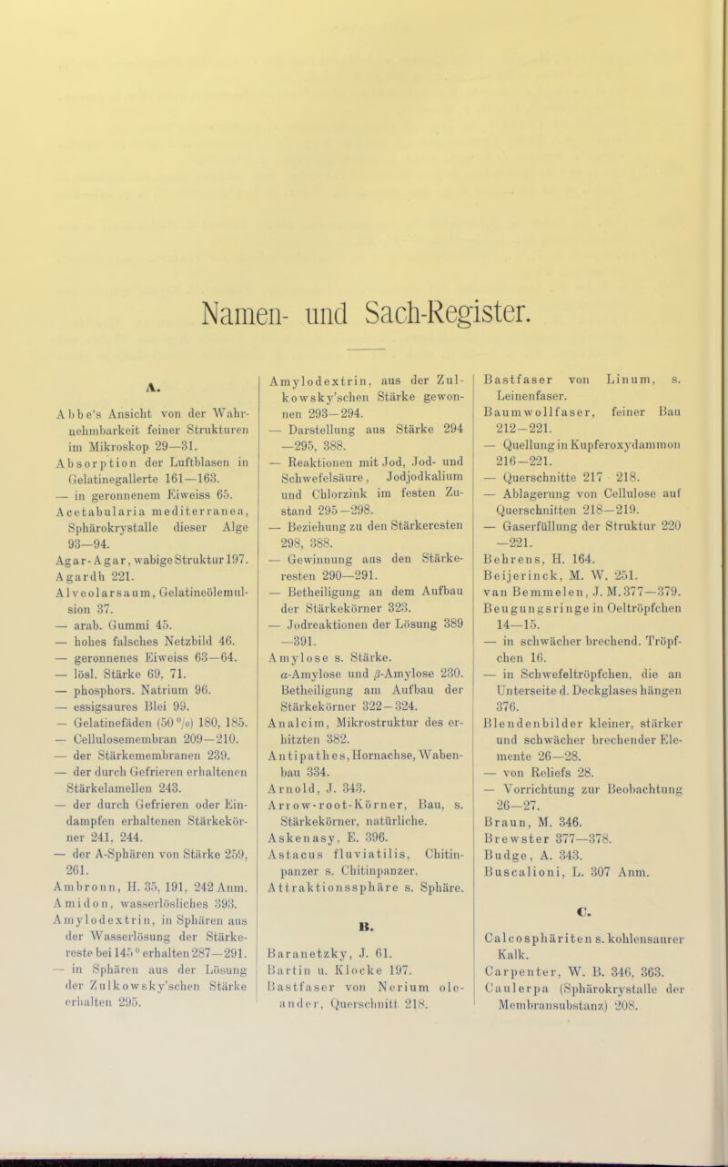 Namen- und Sach-Reg ister. Abbe's Ansicht von der Wahr- uehmbarkeit feiner Strukturen im Mikroskop 29—31. Absorption der Luftblasen in Gelatinegallerte 161—163. — in geronnenem Eiweiss 65. Acetabularia mediterranea, Sphärokrystalle dieser Alge 93-94. Ag a r- A gar, wabige Struktur 197. Agardh 221. AIveolarsaum, Gelatineölemul- sion 37. — arab. Gummi 45. — hohes falsches Netzbild 46. — geronnenes Eiweiss 63—64. — lösl. Stärke 69, 71. — phosphors. Natrium 96. — essigsaures Blei 99. — Gelatinefäden (50 °/o) 180, 185. — Cellulosemembran 209-210. — der Stärkemembranen 239. — der durch Gefrieren erhaltenen Stärkelamellen 243. — der durch Gefrieren oder Ein- dampfen erhaltenen Stärkekör- ner 241, 244. — der A-Sphären von Stärke 259, 201. Ambronn, H. 35, 191, 242 Anm. Amidon. wasserlösliches 393. A mylodextrin, in Sphären aus der Wasserlösung der Stärke- reste bei 1450 erhalten 287—291. — in Sphären aus der Lösung der Zulkowsky'schen Stärke erhalten 295. Amylodextrin, aus der Zul- kowsky'schen Stärke gewon- nen 293-294. — Darstellung aus Stärke 294 —295, 388. — Reaktionen mit Jod, Jod- und Schwefelsäure, Jodjodkalium und Chlorzink im festen Zu- stand 295-298. — Beziehung zu den Stärkeresten 298, 388. — Gewinnung aus den Stärke- resten 290—291. — Betheiligung an dem Aufbau der Stärkekörner 323. — Jodreaktionen der Lösung 389 —391. Amylose s. Stärke. a-Amylose und /?-Amylose 230. Betheiligung am Aufbau der Stärkekörner 322-324. Analcim, Mikrostruktur des er- hitzten 382. An tipath es, Hornachse, Waben- bau 334. Arnold, J. 343. Arrow-root-Körner, Bau, s. Stärkekörner, natürliche. Askenasy, E. 396. Astacus fluviatilis, Chitin- panzer s. Chitinpanzer. Attraktionssphäre s. Sphäre. B. Baranetzky, J. 61. Bartin u. Klocke 197. Bastfaser von Nerium ole- ;i 11(Ier. Querschnitt 21s. Bastfaser von Linum, s. Leinenfaser. Baum wollf aser, feiner Bau 212-221. — Quellung in Kupferoxydaminon 216-221. — Querschnitte 217 218. — Ablagerung von Cellulose auf Querschnitten 218-219. — Gaserfüllung der Struktur 220 —221. Behrens, H. 164. Beijerinck, M. W. 251. van Bemmelen, J. M.377—379. Beugungsringe in Oeltröpfchen 14—15. — in schwächer brechend. Tröpf- chen 16. — in Schwefeltröpfchen, die an Unterseite d. Deckglases hängen 376. Blendenbilder kleiner, stärker und schwächer brechender Ele- mente 26—28. — von Reliefs 28. — Vorrichtung zur Beobachtung 26—27. Braun, M. 346. Brewster 377—378. Budge, A. 343. Buscalioni, L. 307 Anm. C. Calcosphäriten s. kohlensaurer Kalk. Carpenter, W. B. 346, 363. Caulerpa (Sphärokrystalle der Membransubstanz) 208.